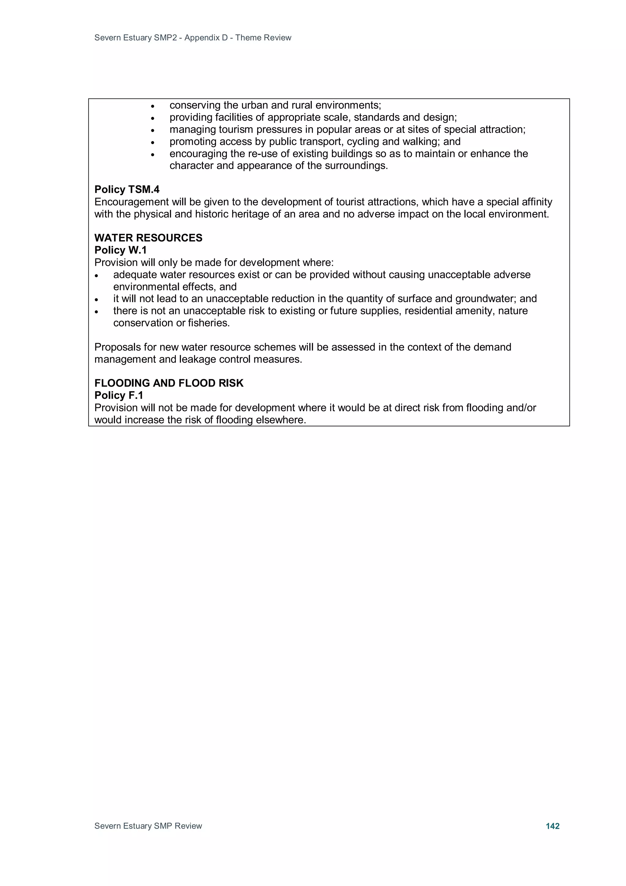 Severn Estuary SMP2 - Appendix D - Theme Review
Severn Estuary SMP Review 142
• conserving the urban and rural environments;
• providing facilities of appropriate scale, standards and design;
• managing tourism pressures in popular areas or at sites of special attraction;
• promoting access by public transport, cycling and walking; and
• encouraging the re-use of existing buildings so as to maintain or enhance the
character and appearance of the surroundings.
Policy TSM.4
Encouragement will be given to the development of tourist attractions, which have a special affinity
with the physical and historic heritage of an area and no adverse impact on the local environment.
WATER RESOURCES
Policy W.1
Provision will only be made for development where:
• adequate water resources exist or can be provided without causing unacceptable adverse
environmental effects, and
• it will not lead to an unacceptable reduction in the quantity of surface and groundwater; and
• there is not an unacceptable risk to existing or future supplies, residential amenity, nature
conservation or fisheries.
Proposals for new water resource schemes will be assessed in the context of the demand
management and leakage control measures.
FLOODING AND FLOOD RISK
Policy F.1
Provision will not be made for development where it would be at direct risk from flooding and/or
would increase the risk of flooding elsewhere.
 
