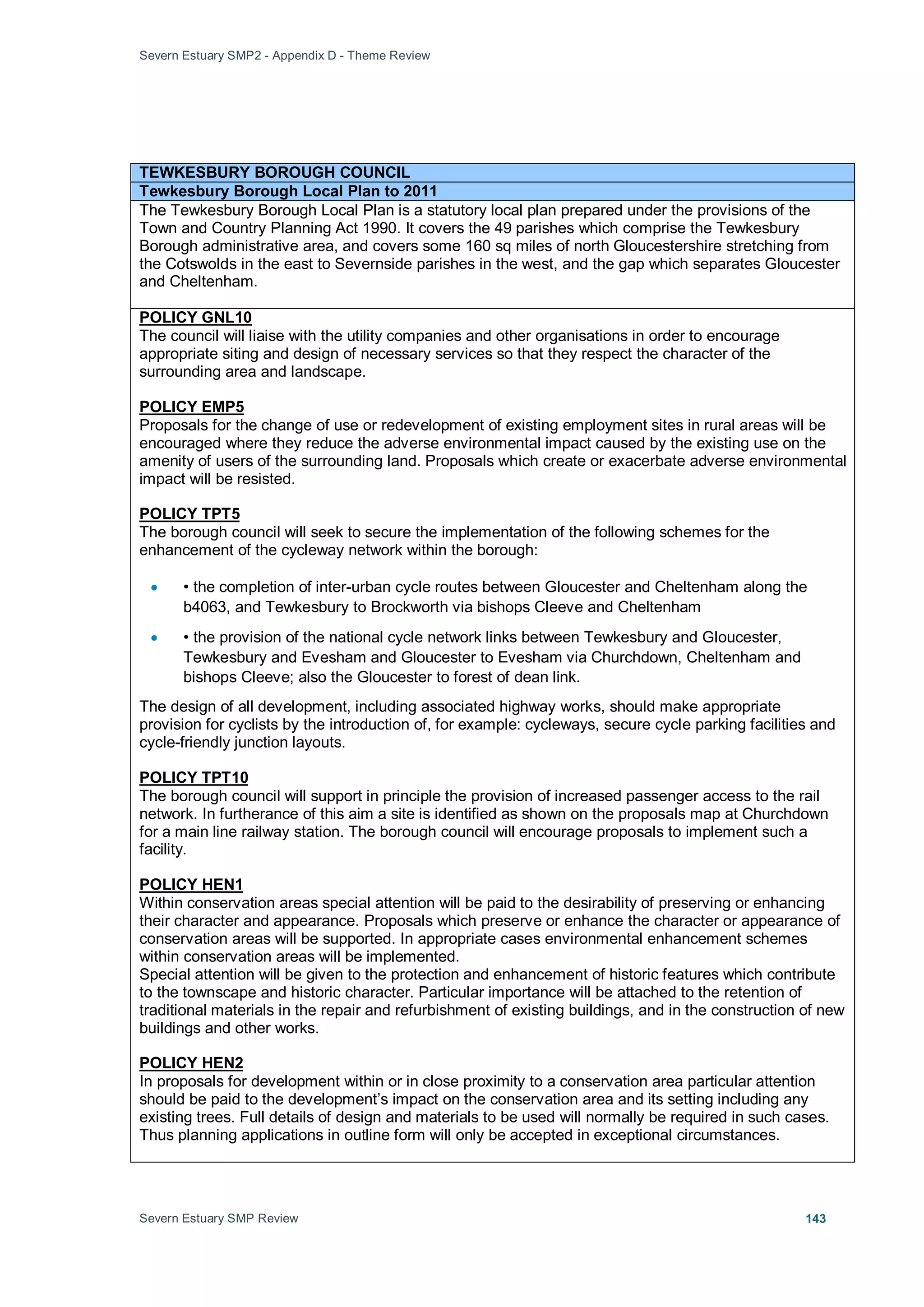 Severn Estuary SMP2 - Appendix D - Theme Review
Severn Estuary SMP Review 143
TEWKESBURY BOROUGH COUNCIL
Tewkesbury Borough Local Plan to 2011
The Tewkesbury Borough Local Plan is a statutory local plan prepared under the provisions of the
Town and Country Planning Act 1990. It covers the 49 parishes which comprise the Tewkesbury
Borough administrative area, and covers some 160 sq miles of north Gloucestershire stretching from
the Cotswolds in the east to Severnside parishes in the west, and the gap which separates Gloucester
and Cheltenham.
The council will liaise with the utility companies and other organisations in order to encourage
appropriate siting and design of necessary services so that they respect the character of the
surrounding area and landscape.
POLICY GNL10
Proposals for the change of use or redevelopment of existing employment sites in rural areas will be
encouraged where they reduce the adverse environmental impact caused by the existing use on the
amenity of users of the surrounding land. Proposals which create or exacerbate adverse environmental
impact will be resisted.
POLICY EMP5
The borough council will seek to secure the implementation of the following schemes for the
enhancement of the cycleway network within the borough:
POLICY TPT5
• • the completion of inter-urban cycle routes between Gloucester and Cheltenham along the
b4063, and Tewkesbury to Brockworth via bishops Cleeve and Cheltenham
• • the provision of the national cycle network links between Tewkesbury and Gloucester,
Tewkesbury and Evesham and Gloucester to Evesham via Churchdown, Cheltenham and
bishops Cleeve; also the Gloucester to forest of dean link.
The design of all development, including associated highway works, should make appropriate
provision for cyclists by the introduction of, for example: cycleways, secure cycle parking facilities and
cycle-friendly junction layouts.
The borough council will support in principle the provision of increased passenger access to the rail
network. In furtherance of this aim a site is identified as shown on the proposals map at Churchdown
for a main line railway station. The borough council will encourage proposals to implement such a
facility.
POLICY TPT10
Within conservation areas special attention will be paid to the desirability of preserving or enhancing
their character and appearance. Proposals which preserve or enhance the character or appearance of
conservation areas will be supported. In appropriate cases environmental enhancement schemes
within conservation areas will be implemented.
POLICY HEN1
Special attention will be given to the protection and enhancement of historic features which contribute
to the townscape and historic character. Particular importance will be attached to the retention of
traditional materials in the repair and refurbishment of existing buildings, and in the construction of new
buildings and other works.
In proposals for development within or in close proximity to a conservation area particular attention
should be paid to the development’s impact on the conservation area and its setting including any
existing trees. Full details of design and materials to be used will normally be required in such cases.
Thus planning applications in outline form will only be accepted in exceptional circumstances.
POLICY HEN2
 