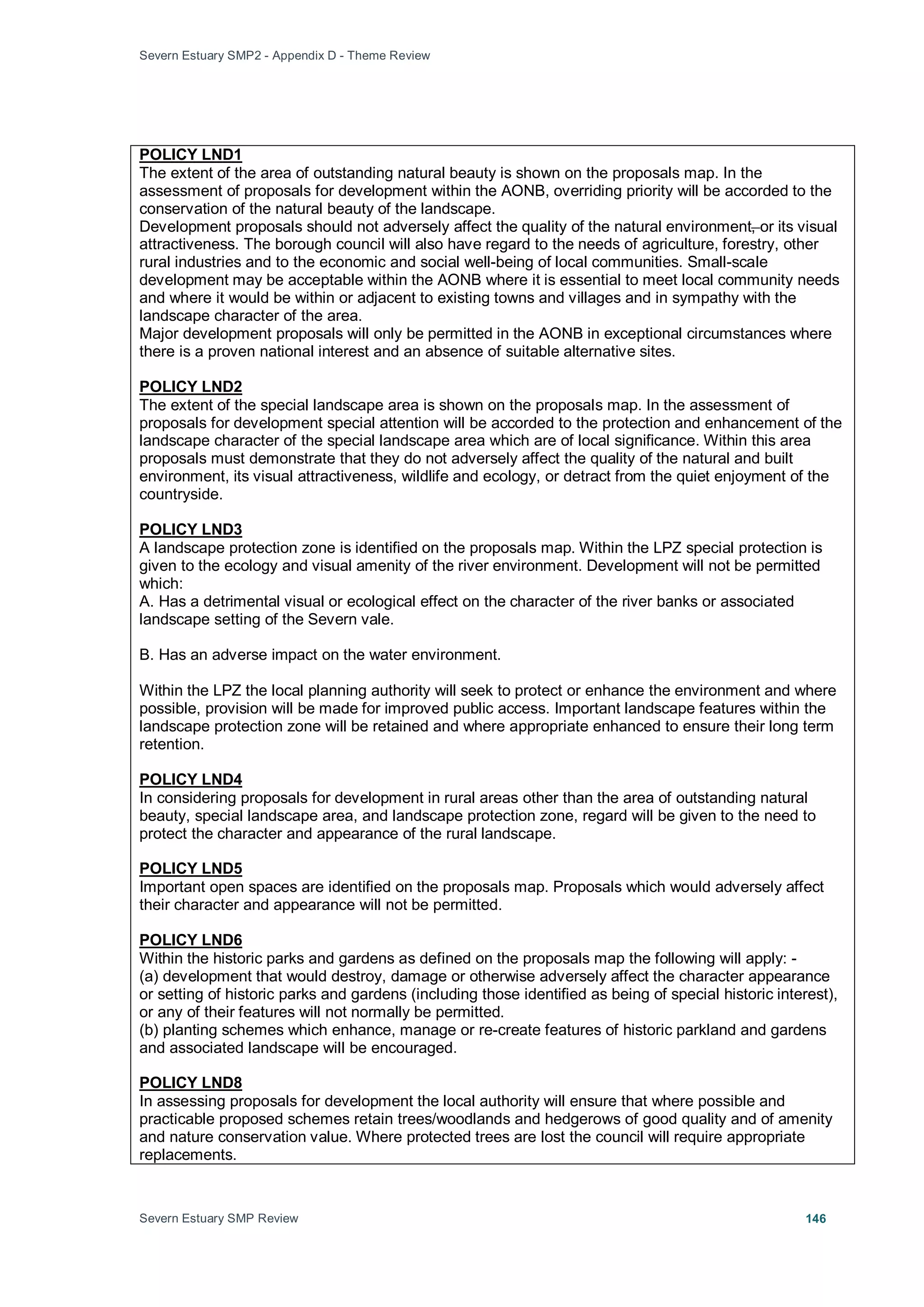 Severn Estuary SMP2 - Appendix D - Theme Review
Severn Estuary SMP Review 146
The extent of the area of outstanding natural beauty is shown on the proposals map. In the
assessment of proposals for development within the AONB, overriding priority will be accorded to the
conservation of the natural beauty of the landscape.
POLICY LND1
Development proposals should not adversely affect the quality of the natural environment, or its visual
attractiveness. The borough council will also have regard to the needs of agriculture, forestry, other
rural industries and to the economic and social well-being of local communities. Small-scale
development may be acceptable within the AONB where it is essential to meet local community needs
and where it would be within or adjacent to existing towns and villages and in sympathy with the
landscape character of the area.
Major development proposals will only be permitted in the AONB in exceptional circumstances where
there is a proven national interest and an absence of suitable alternative sites.
The extent of the special landscape area is shown on the proposals map. In the assessment of
proposals for development special attention will be accorded to the protection and enhancement of the
landscape character of the special landscape area which are of local significance. Within this area
proposals must demonstrate that they do not adversely affect the quality of the natural and built
environment, its visual attractiveness, wildlife and ecology, or detract from the quiet enjoyment of the
countryside.
POLICY LND2
A landscape protection zone is identified on the proposals map. Within the LPZ special protection is
given to the ecology and visual amenity of the river environment. Development will not be permitted
which:
POLICY LND3
A. Has a detrimental visual or ecological effect on the character of the river banks or associated
landscape setting of the Severn vale.
B. Has an adverse impact on the water environment.
Within the LPZ the local planning authority will seek to protect or enhance the environment and where
possible, provision will be made for improved public access. Important landscape features within the
landscape protection zone will be retained and where appropriate enhanced to ensure their long term
retention.
In considering proposals for development in rural areas other than the area of outstanding natural
beauty, special landscape area, and landscape protection zone, regard will be given to the need to
protect the character and appearance of the rural landscape.
POLICY LND4
Important open spaces are identified on the proposals map. Proposals which would adversely affect
their character and appearance will not be permitted.
POLICY LND5
Within the historic parks and gardens as defined on the proposals map the following will apply: -
POLICY LND6
(a) development that would destroy, damage or otherwise adversely affect the character appearance
or setting of historic parks and gardens (including those identified as being of special historic interest),
or any of their features will not normally be permitted.
(b) planting schemes which enhance, manage or re-create features of historic parkland and gardens
and associated landscape will be encouraged.
In assessing proposals for development the local authority will ensure that where possible and
practicable proposed schemes retain trees/woodlands and hedgerows of good quality and of amenity
and nature conservation value. Where protected trees are lost the council will require appropriate
replacements.
POLICY LND8
 