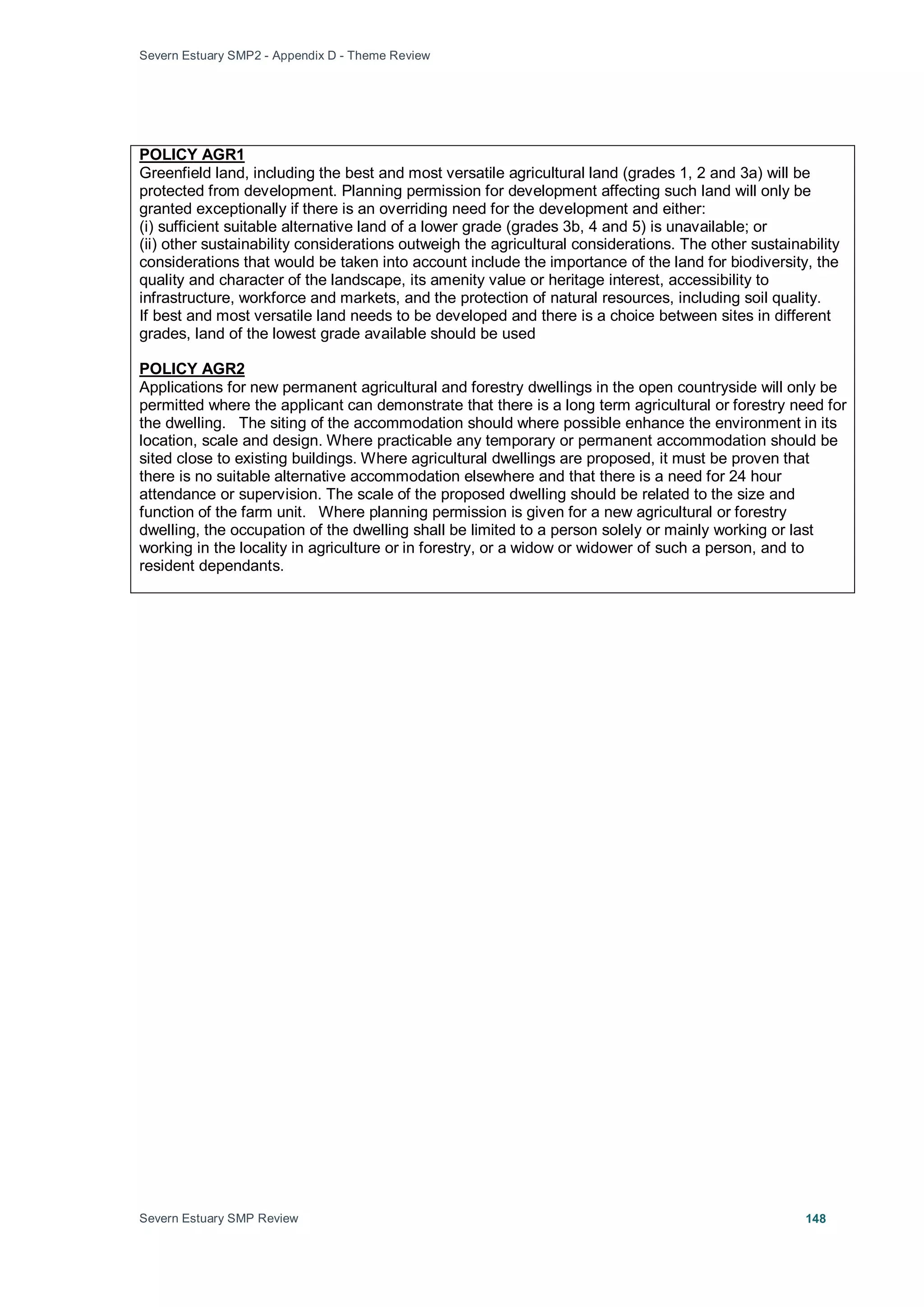 Severn Estuary SMP2 - Appendix D - Theme Review
Severn Estuary SMP Review 148
Greenfield land, including the best and most versatile agricultural land (grades 1, 2 and 3a) will be
protected from development. Planning permission for development affecting such land will only be
granted exceptionally if there is an overriding need for the development and either:
POLICY AGR1
(i) sufficient suitable alternative land of a lower grade (grades 3b, 4 and 5) is unavailable; or
(ii) other sustainability considerations outweigh the agricultural considerations. The other sustainability
considerations that would be taken into account include the importance of the land for biodiversity, the
quality and character of the landscape, its amenity value or heritage interest, accessibility to
infrastructure, workforce and markets, and the protection of natural resources, including soil quality.
If best and most versatile land needs to be developed and there is a choice between sites in different
grades, land of the lowest grade available should be used
Applications for new permanent agricultural and forestry dwellings in the open countryside will only be
permitted where the applicant can demonstrate that there is a long term agricultural or forestry need for
the dwelling. The siting of the accommodation should where possible enhance the environment in its
location, scale and design. Where practicable any temporary or permanent accommodation should be
sited close to existing buildings. Where agricultural dwellings are proposed, it must be proven that
there is no suitable alternative accommodation elsewhere and that there is a need for 24 hour
attendance or supervision. The scale of the proposed dwelling should be related to the size and
function of the farm unit. Where planning permission is given for a new agricultural or forestry
dwelling, the occupation of the dwelling shall be limited to a person solely or mainly working or last
working in the locality in agriculture or in forestry, or a widow or widower of such a person, and to
resident dependants.
POLICY AGR2
 