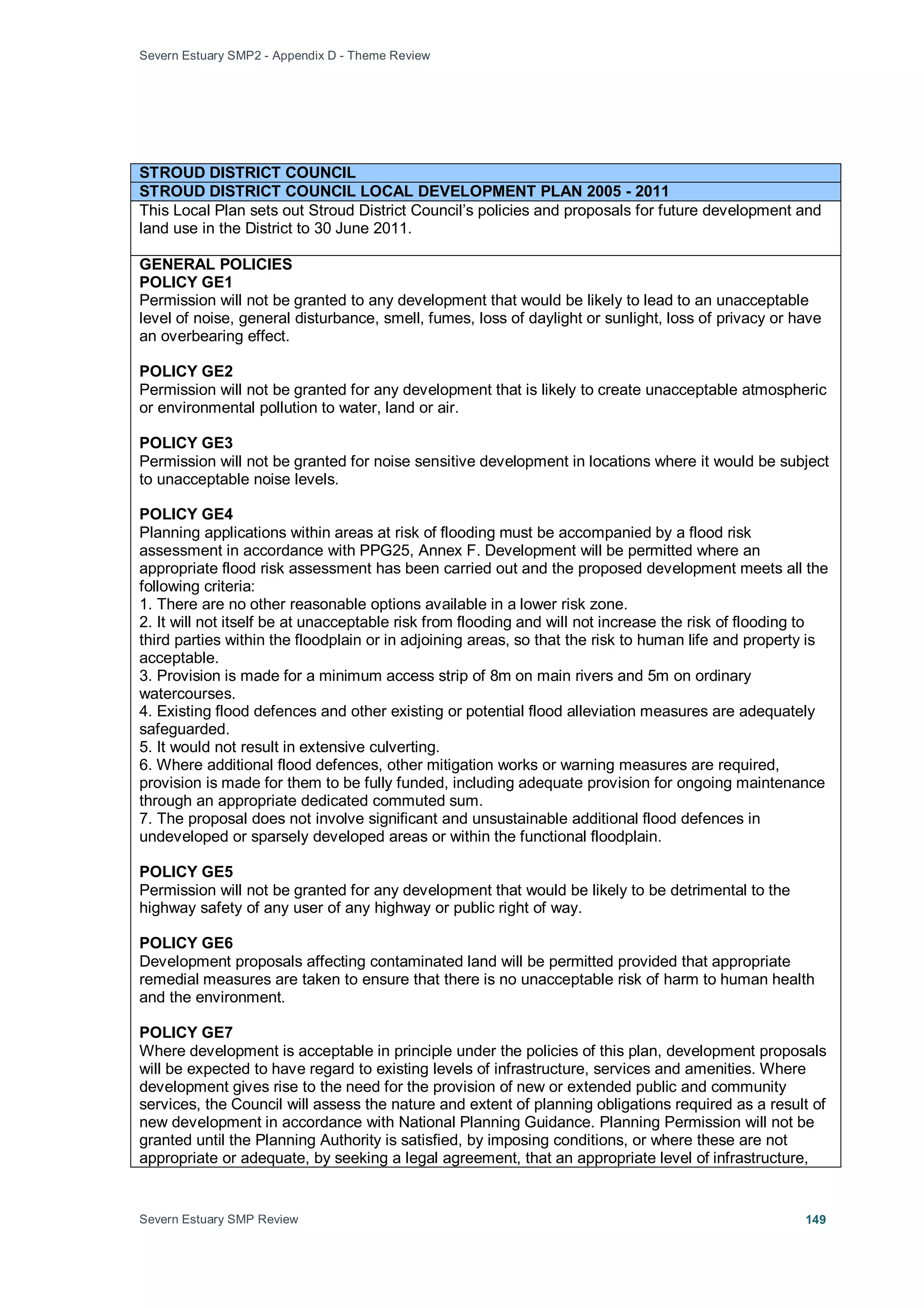 Severn Estuary SMP2 - Appendix D - Theme Review
Severn Estuary SMP Review 149
STROUD DISTRICT COUNCIL
STROUD DISTRICT COUNCIL LOCAL DEVELOPMENT PLAN 2005 - 2011
This Local Plan sets out Stroud District Council’s policies and proposals for future development and
land use in the District to 30 June 2011.
GENERAL POLICIES
POLICY GE1
Permission will not be granted to any development that would be likely to lead to an unacceptable
level of noise, general disturbance, smell, fumes, loss of daylight or sunlight, loss of privacy or have
an overbearing effect.
POLICY GE2
Permission will not be granted for any development that is likely to create unacceptable atmospheric
or environmental pollution to water, land or air.
POLICY GE3
Permission will not be granted for noise sensitive development in locations where it would be subject
to unacceptable noise levels.
POLICY GE4
Planning applications within areas at risk of flooding must be accompanied by a flood risk
assessment in accordance with PPG25, Annex F. Development will be permitted where an
appropriate flood risk assessment has been carried out and the proposed development meets all the
following criteria:
1. There are no other reasonable options available in a lower risk zone.
2. It will not itself be at unacceptable risk from flooding and will not increase the risk of flooding to
third parties within the floodplain or in adjoining areas, so that the risk to human life and property is
acceptable.
3. Provision is made for a minimum access strip of 8m on main rivers and 5m on ordinary
watercourses.
4. Existing flood defences and other existing or potential flood alleviation measures are adequately
safeguarded.
5. It would not result in extensive culverting.
6. Where additional flood defences, other mitigation works or warning measures are required,
provision is made for them to be fully funded, including adequate provision for ongoing maintenance
through an appropriate dedicated commuted sum.
7. The proposal does not involve significant and unsustainable additional flood defences in
undeveloped or sparsely developed areas or within the functional floodplain.
POLICY GE5
Permission will not be granted for any development that would be likely to be detrimental to the
highway safety of any user of any highway or public right of way.
POLICY GE6
Development proposals affecting contaminated land will be permitted provided that appropriate
remedial measures are taken to ensure that there is no unacceptable risk of harm to human health
and the environment.
POLICY GE7
Where development is acceptable in principle under the policies of this plan, development proposals
will be expected to have regard to existing levels of infrastructure, services and amenities. Where
development gives rise to the need for the provision of new or extended public and community
services, the Council will assess the nature and extent of planning obligations required as a result of
new development in accordance with National Planning Guidance. Planning Permission will not be
granted until the Planning Authority is satisfied, by imposing conditions, or where these are not
appropriate or adequate, by seeking a legal agreement, that an appropriate level of infrastructure,
 