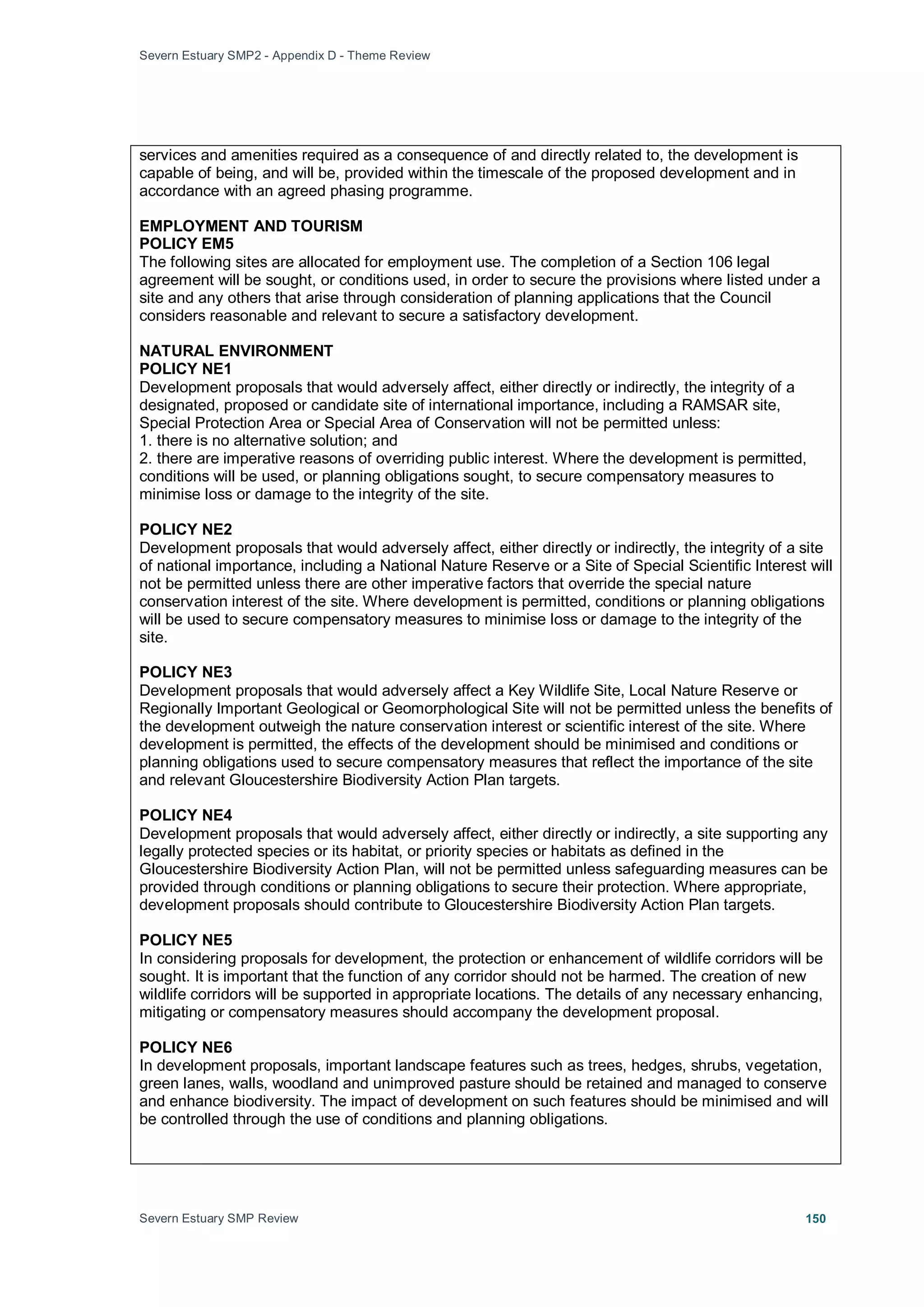 Severn Estuary SMP2 - Appendix D - Theme Review
Severn Estuary SMP Review 150
services and amenities required as a consequence of and directly related to, the development is
capable of being, and will be, provided within the timescale of the proposed development and in
accordance with an agreed phasing programme.
EMPLOYMENT AND TOURISM
POLICY EM5
The following sites are allocated for employment use. The completion of a Section 106 legal
agreement will be sought, or conditions used, in order to secure the provisions where listed under a
site and any others that arise through consideration of planning applications that the Council
considers reasonable and relevant to secure a satisfactory development.
NATURAL ENVIRONMENT
POLICY NE1
Development proposals that would adversely affect, either directly or indirectly, the integrity of a
designated, proposed or candidate site of international importance, including a RAMSAR site,
Special Protection Area or Special Area of Conservation will not be permitted unless:
1. there is no alternative solution; and
2. there are imperative reasons of overriding public interest. Where the development is permitted,
conditions will be used, or planning obligations sought, to secure compensatory measures to
minimise loss or damage to the integrity of the site.
POLICY NE2
Development proposals that would adversely affect, either directly or indirectly, the integrity of a site
of national importance, including a National Nature Reserve or a Site of Special Scientific Interest will
not be permitted unless there are other imperative factors that override the special nature
conservation interest of the site. Where development is permitted, conditions or planning obligations
will be used to secure compensatory measures to minimise loss or damage to the integrity of the
site.
POLICY NE3
Development proposals that would adversely affect a Key Wildlife Site, Local Nature Reserve or
Regionally Important Geological or Geomorphological Site will not be permitted unless the benefits of
the development outweigh the nature conservation interest or scientific interest of the site. Where
development is permitted, the effects of the development should be minimised and conditions or
planning obligations used to secure compensatory measures that reflect the importance of the site
and relevant Gloucestershire Biodiversity Action Plan targets.
POLICY NE4
Development proposals that would adversely affect, either directly or indirectly, a site supporting any
legally protected species or its habitat, or priority species or habitats as defined in the
Gloucestershire Biodiversity Action Plan, will not be permitted unless safeguarding measures can be
provided through conditions or planning obligations to secure their protection. Where appropriate,
development proposals should contribute to Gloucestershire Biodiversity Action Plan targets.
POLICY NE5
In considering proposals for development, the protection or enhancement of wildlife corridors will be
sought. It is important that the function of any corridor should not be harmed. The creation of new
wildlife corridors will be supported in appropriate locations. The details of any necessary enhancing,
mitigating or compensatory measures should accompany the development proposal.
POLICY NE6
In development proposals, important landscape features such as trees, hedges, shrubs, vegetation,
green lanes, walls, woodland and unimproved pasture should be retained and managed to conserve
and enhance biodiversity. The impact of development on such features should be minimised and will
be controlled through the use of conditions and planning obligations.
 