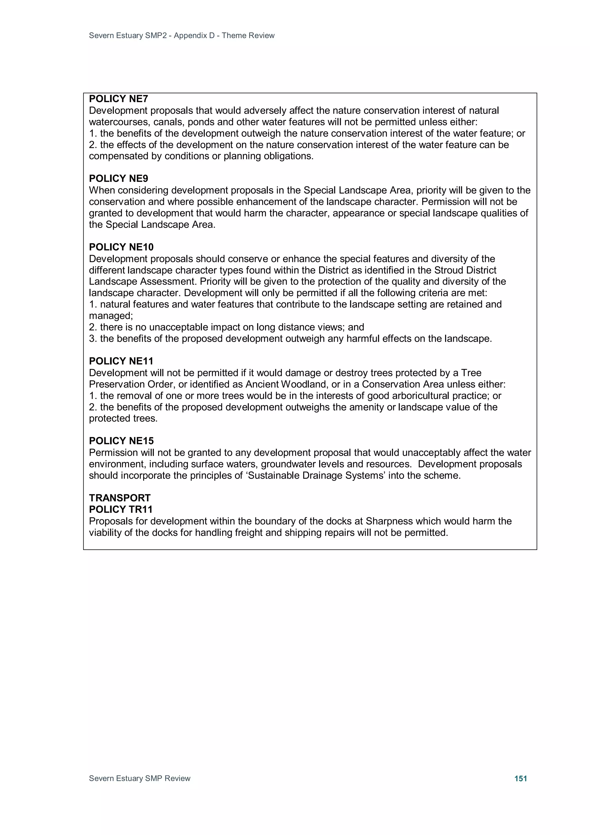 Severn Estuary SMP2 - Appendix D - Theme Review
Severn Estuary SMP Review 151
POLICY NE7
Development proposals that would adversely affect the nature conservation interest of natural
watercourses, canals, ponds and other water features will not be permitted unless either:
1. the benefits of the development outweigh the nature conservation interest of the water feature; or
2. the effects of the development on the nature conservation interest of the water feature can be
compensated by conditions or planning obligations.
POLICY NE9
When considering development proposals in the Special Landscape Area, priority will be given to the
conservation and where possible enhancement of the landscape character. Permission will not be
granted to development that would harm the character, appearance or special landscape qualities of
the Special Landscape Area.
POLICY NE10
Development proposals should conserve or enhance the special features and diversity of the
different landscape character types found within the District as identified in the Stroud District
Landscape Assessment. Priority will be given to the protection of the quality and diversity of the
landscape character. Development will only be permitted if all the following criteria are met:
1. natural features and water features that contribute to the landscape setting are retained and
managed;
2. there is no unacceptable impact on long distance views; and
3. the benefits of the proposed development outweigh any harmful effects on the landscape.
POLICY NE11
Development will not be permitted if it would damage or destroy trees protected by a Tree
Preservation Order, or identified as Ancient Woodland, or in a Conservation Area unless either:
1. the removal of one or more trees would be in the interests of good arboricultural practice; or
2. the benefits of the proposed development outweighs the amenity or landscape value of the
protected trees.
POLICY NE15
Permission will not be granted to any development proposal that would unacceptably affect the water
environment, including surface waters, groundwater levels and resources. Development proposals
should incorporate the principles of ‘Sustainable Drainage Systems’ into the scheme.
TRANSPORT
POLICY TR11
Proposals for development within the boundary of the docks at Sharpness which would harm the
viability of the docks for handling freight and shipping repairs will not be permitted.
 