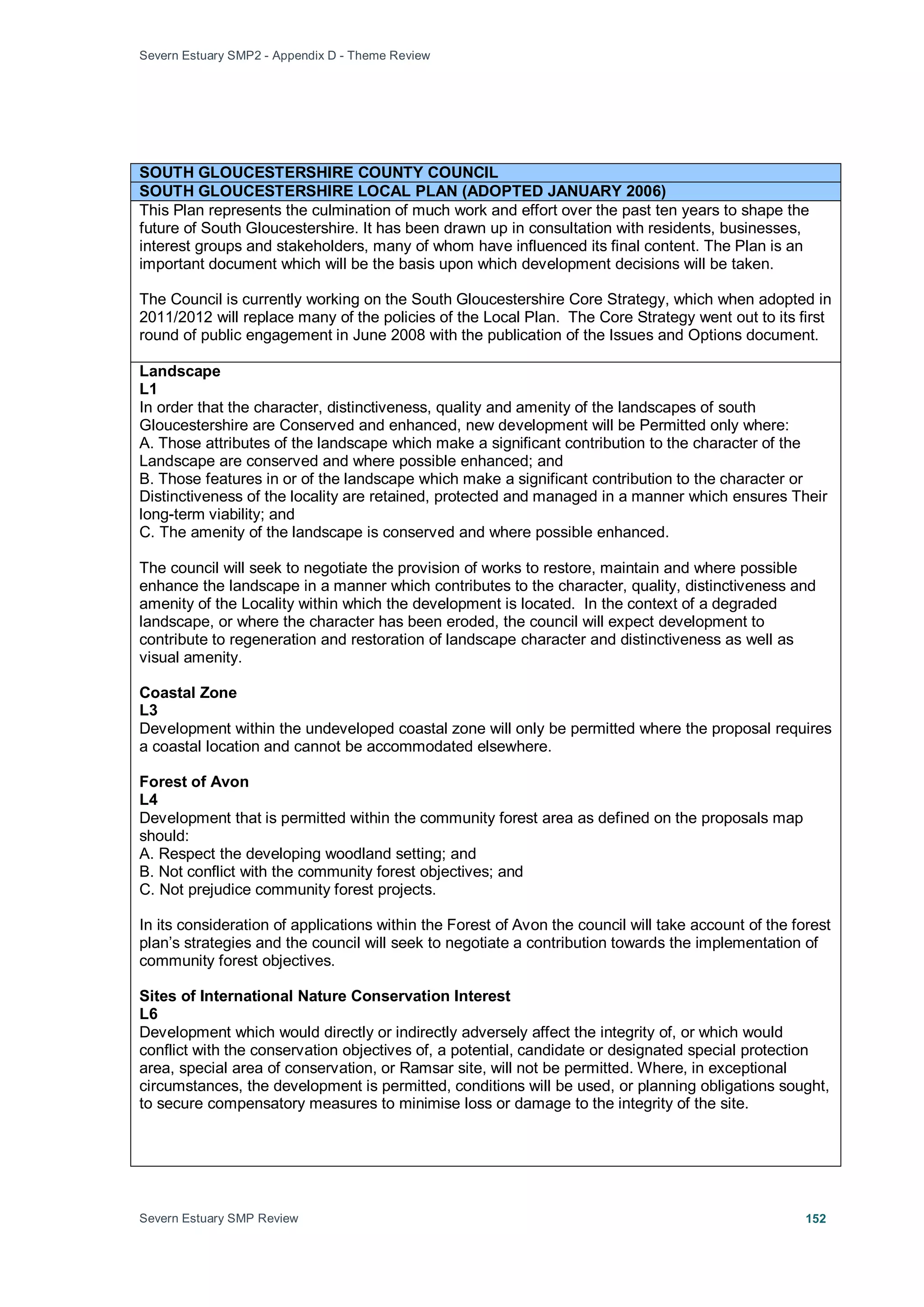 Severn Estuary SMP2 - Appendix D - Theme Review
Severn Estuary SMP Review 152
SOUTH GLOUCESTERSHIRE COUNTY COUNCIL
SOUTH GLOUCESTERSHIRE LOCAL PLAN (ADOPTED JANUARY 2006)
This Plan represents the culmination of much work and effort over the past ten years to shape the
future of South Gloucestershire. It has been drawn up in consultation with residents, businesses,
interest groups and stakeholders, many of whom have influenced its final content. The Plan is an
important document which will be the basis upon which development decisions will be taken.
The Council is currently working on the South Gloucestershire Core Strategy, which when adopted in
2011/2012 will replace many of the policies of the Local Plan. The Core Strategy went out to its first
round of public engagement in June 2008 with the publication of the Issues and Options document.
Landscape
L1
In order that the character, distinctiveness, quality and amenity of the landscapes of south
Gloucestershire are Conserved and enhanced, new development will be Permitted only where:
A. Those attributes of the landscape which make a significant contribution to the character of the
Landscape are conserved and where possible enhanced; and
B. Those features in or of the landscape which make a significant contribution to the character or
Distinctiveness of the locality are retained, protected and managed in a manner which ensures Their
long-term viability; and
C. The amenity of the landscape is conserved and where possible enhanced.
The council will seek to negotiate the provision of works to restore, maintain and where possible
enhance the landscape in a manner which contributes to the character, quality, distinctiveness and
amenity of the Locality within which the development is located. In the context of a degraded
landscape, or where the character has been eroded, the council will expect development to
contribute to regeneration and restoration of landscape character and distinctiveness as well as
visual amenity.
Coastal Zone
L3
Development within the undeveloped coastal zone will only be permitted where the proposal requires
a coastal location and cannot be accommodated elsewhere.
Forest of Avon
L4
Development that is permitted within the community forest area as defined on the proposals map
should:
A. Respect the developing woodland setting; and
B. Not conflict with the community forest objectives; and
C. Not prejudice community forest projects.
In its consideration of applications within the Forest of Avon the council will take account of the forest
plan’s strategies and the council will seek to negotiate a contribution towards the implementation of
community forest objectives.
Sites of International Nature Conservation Interest
L6
Development which would directly or indirectly adversely affect the integrity of, or which would
conflict with the conservation objectives of, a potential, candidate or designated special protection
area, special area of conservation, or Ramsar site, will not be permitted. Where, in exceptional
circumstances, the development is permitted, conditions will be used, or planning obligations sought,
to secure compensatory measures to minimise loss or damage to the integrity of the site.
 
