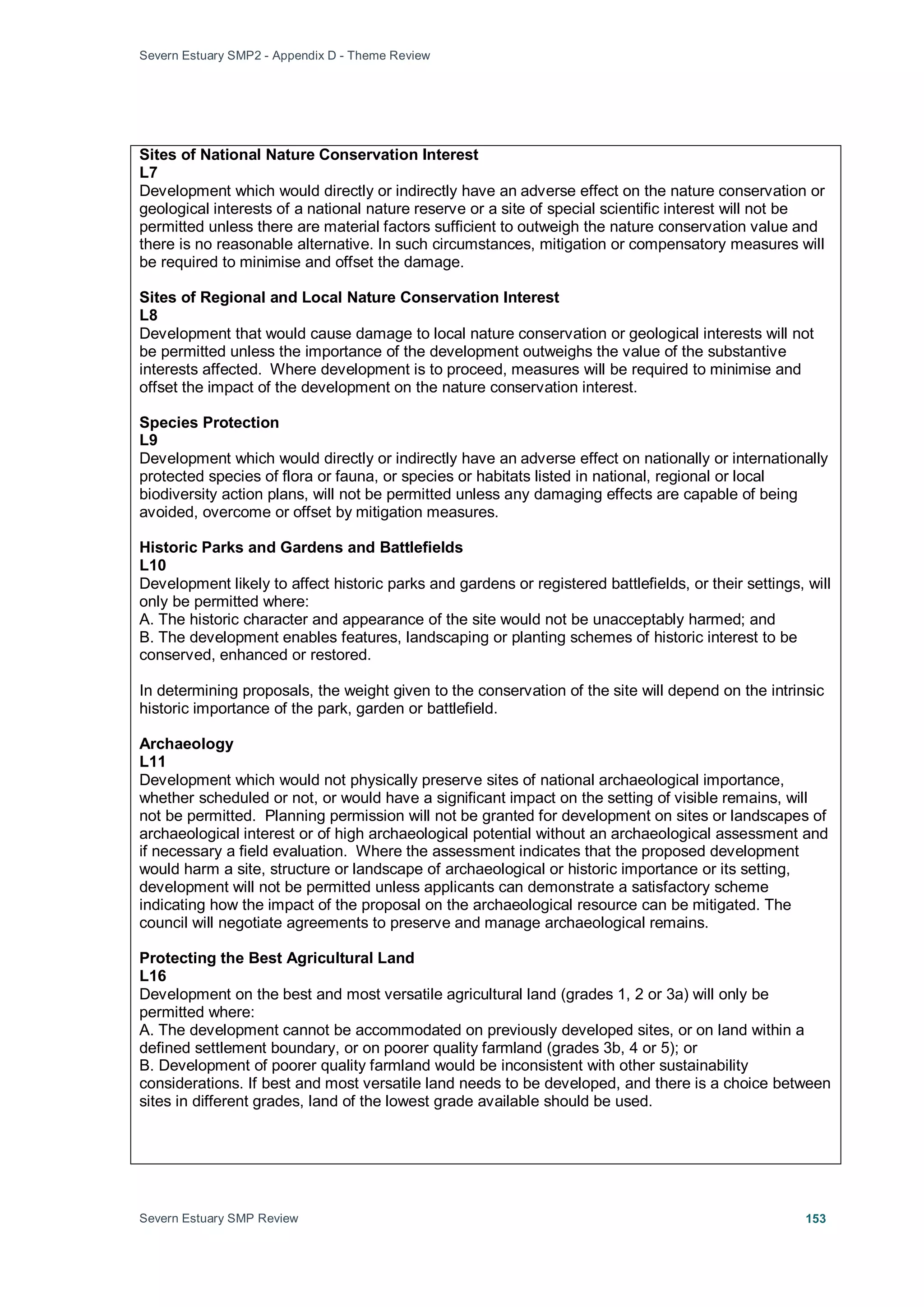 Severn Estuary SMP2 - Appendix D - Theme Review
Severn Estuary SMP Review 153
Sites of National Nature Conservation Interest
L7
Development which would directly or indirectly have an adverse effect on the nature conservation or
geological interests of a national nature reserve or a site of special scientific interest will not be
permitted unless there are material factors sufficient to outweigh the nature conservation value and
there is no reasonable alternative. In such circumstances, mitigation or compensatory measures will
be required to minimise and offset the damage.
Sites of Regional and Local Nature Conservation Interest
L8
Development that would cause damage to local nature conservation or geological interests will not
be permitted unless the importance of the development outweighs the value of the substantive
interests affected. Where development is to proceed, measures will be required to minimise and
offset the impact of the development on the nature conservation interest.
Species Protection
L9
Development which would directly or indirectly have an adverse effect on nationally or internationally
protected species of flora or fauna, or species or habitats listed in national, regional or local
biodiversity action plans, will not be permitted unless any damaging effects are capable of being
avoided, overcome or offset by mitigation measures.
Historic Parks and Gardens and Battlefields
L10
Development likely to affect historic parks and gardens or registered battlefields, or their settings, will
only be permitted where:
A. The historic character and appearance of the site would not be unacceptably harmed; and
B. The development enables features, landscaping or planting schemes of historic interest to be
conserved, enhanced or restored.
In determining proposals, the weight given to the conservation of the site will depend on the intrinsic
historic importance of the park, garden or battlefield.
Archaeology
L11
Development which would not physically preserve sites of national archaeological importance,
whether scheduled or not, or would have a significant impact on the setting of visible remains, will
not be permitted. Planning permission will not be granted for development on sites or landscapes of
archaeological interest or of high archaeological potential without an archaeological assessment and
if necessary a field evaluation. Where the assessment indicates that the proposed development
would harm a site, structure or landscape of archaeological or historic importance or its setting,
development will not be permitted unless applicants can demonstrate a satisfactory scheme
indicating how the impact of the proposal on the archaeological resource can be mitigated. The
council will negotiate agreements to preserve and manage archaeological remains.
Protecting the Best Agricultural Land
L16
Development on the best and most versatile agricultural land (grades 1, 2 or 3a) will only be
permitted where:
A. The development cannot be accommodated on previously developed sites, or on land within a
defined settlement boundary, or on poorer quality farmland (grades 3b, 4 or 5); or
B. Development of poorer quality farmland would be inconsistent with other sustainability
considerations. If best and most versatile land needs to be developed, and there is a choice between
sites in different grades, land of the lowest grade available should be used.
 