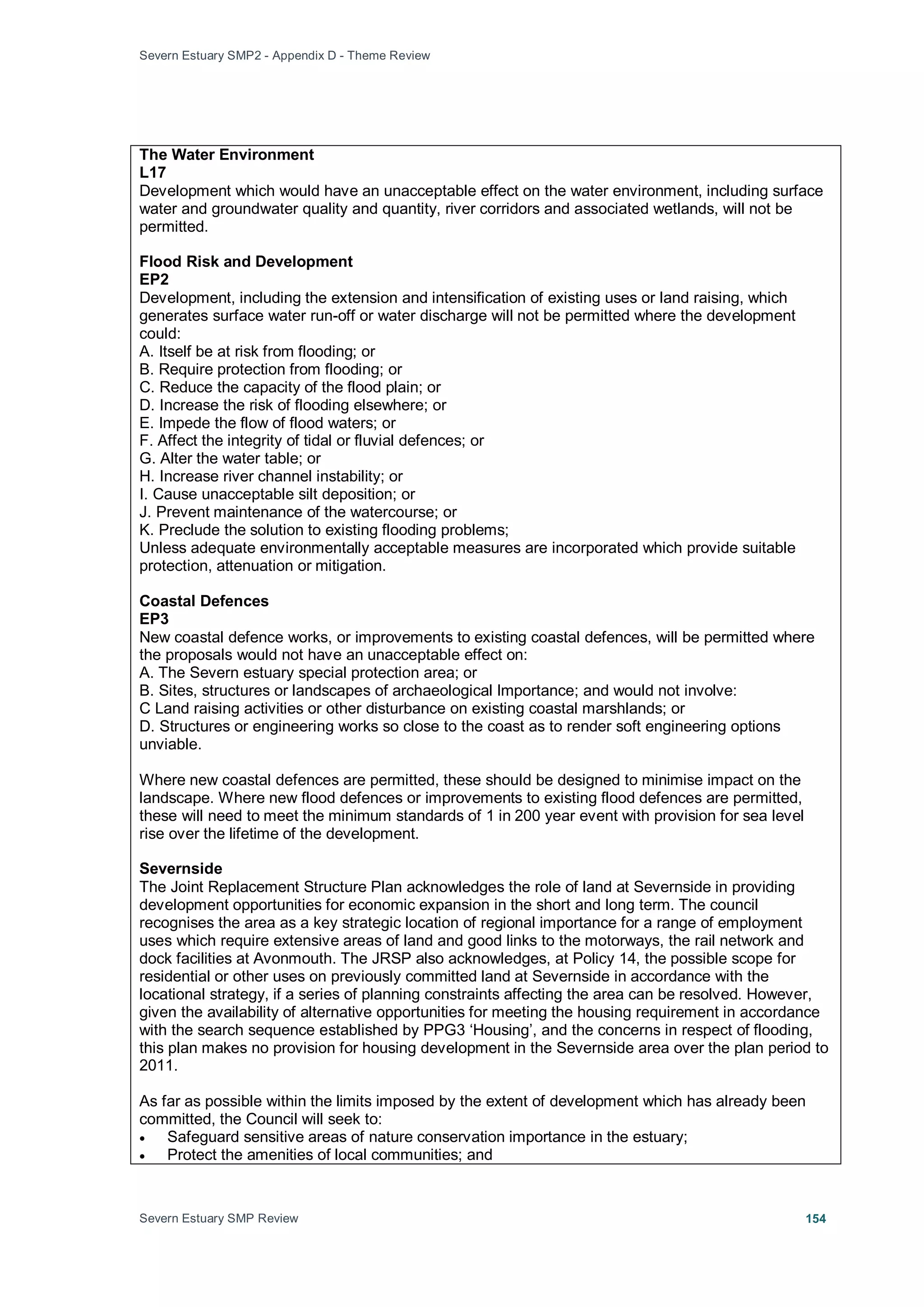 Severn Estuary SMP2 - Appendix D - Theme Review
Severn Estuary SMP Review 154
The Water Environment
L17
Development which would have an unacceptable effect on the water environment, including surface
water and groundwater quality and quantity, river corridors and associated wetlands, will not be
permitted.
Flood Risk and Development
EP2
Development, including the extension and intensification of existing uses or land raising, which
generates surface water run-off or water discharge will not be permitted where the development
could:
A. Itself be at risk from flooding; or
B. Require protection from flooding; or
C. Reduce the capacity of the flood plain; or
D. Increase the risk of flooding elsewhere; or
E. Impede the flow of flood waters; or
F. Affect the integrity of tidal or fluvial defences; or
G. Alter the water table; or
H. Increase river channel instability; or
I. Cause unacceptable silt deposition; or
J. Prevent maintenance of the watercourse; or
K. Preclude the solution to existing flooding problems;
Unless adequate environmentally acceptable measures are incorporated which provide suitable
protection, attenuation or mitigation.
Coastal Defences
EP3
New coastal defence works, or improvements to existing coastal defences, will be permitted where
the proposals would not have an unacceptable effect on:
A. The Severn estuary special protection area; or
B. Sites, structures or landscapes of archaeological Importance; and would not involve:
C Land raising activities or other disturbance on existing coastal marshlands; or
D. Structures or engineering works so close to the coast as to render soft engineering options
unviable.
Where new coastal defences are permitted, these should be designed to minimise impact on the
landscape. Where new flood defences or improvements to existing flood defences are permitted,
these will need to meet the minimum standards of 1 in 200 year event with provision for sea level
rise over the lifetime of the development.
Severnside
The Joint Replacement Structure Plan acknowledges the role of land at Severnside in providing
development opportunities for economic expansion in the short and long term. The council
recognises the area as a key strategic location of regional importance for a range of employment
uses which require extensive areas of land and good links to the motorways, the rail network and
dock facilities at Avonmouth. The JRSP also acknowledges, at Policy 14, the possible scope for
residential or other uses on previously committed land at Severnside in accordance with the
locational strategy, if a series of planning constraints affecting the area can be resolved. However,
given the availability of alternative opportunities for meeting the housing requirement in accordance
with the search sequence established by PPG3 ‘Housing’, and the concerns in respect of flooding,
this plan makes no provision for housing development in the Severnside area over the plan period to
2011.
As far as possible within the limits imposed by the extent of development which has already been
committed, the Council will seek to:
• Safeguard sensitive areas of nature conservation importance in the estuary;
• Protect the amenities of local communities; and
 