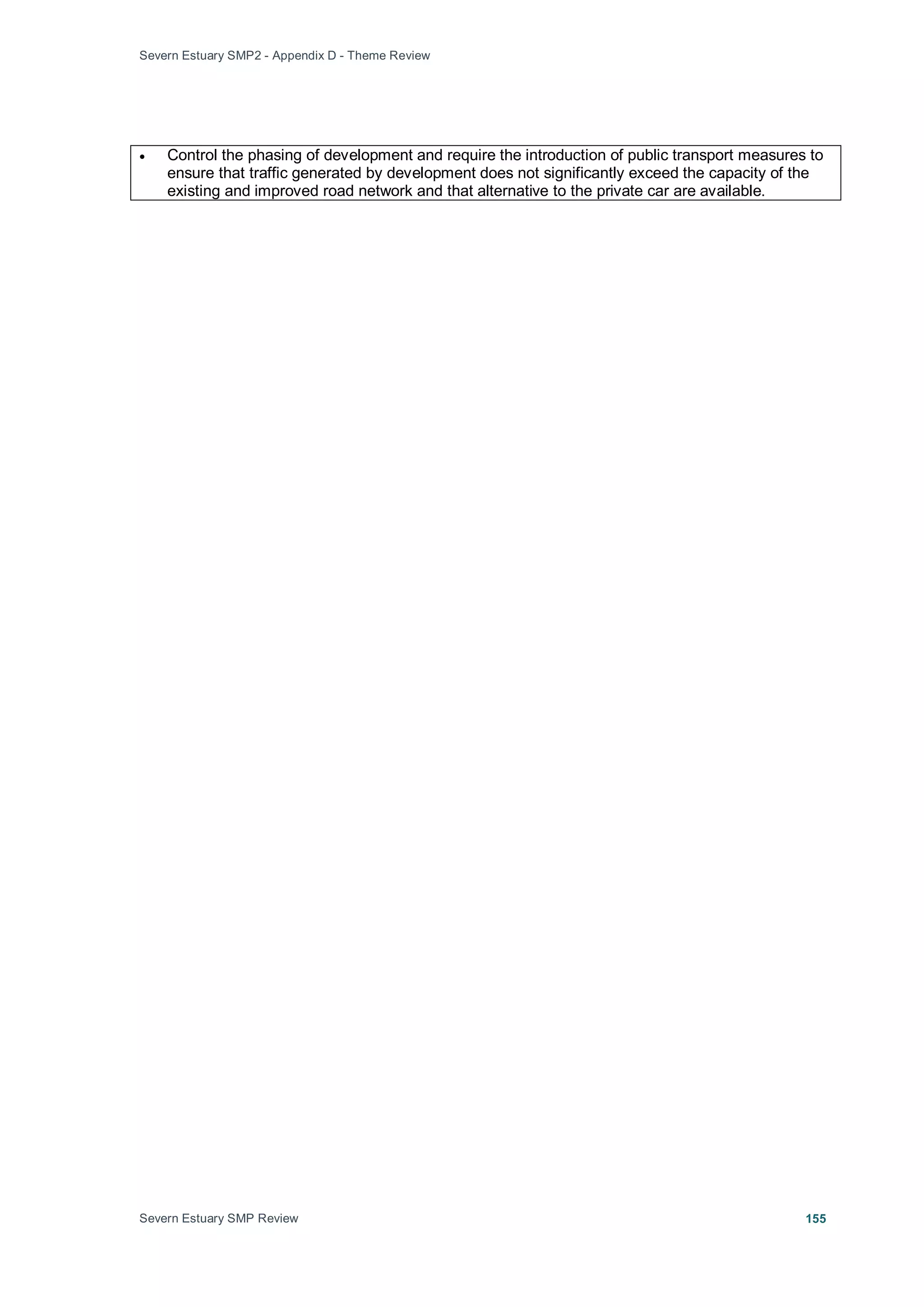 Severn Estuary SMP2 - Appendix D - Theme Review
Severn Estuary SMP Review 155
• Control the phasing of development and require the introduction of public transport measures to
ensure that traffic generated by development does not significantly exceed the capacity of the
existing and improved road network and that alternative to the private car are available.
 