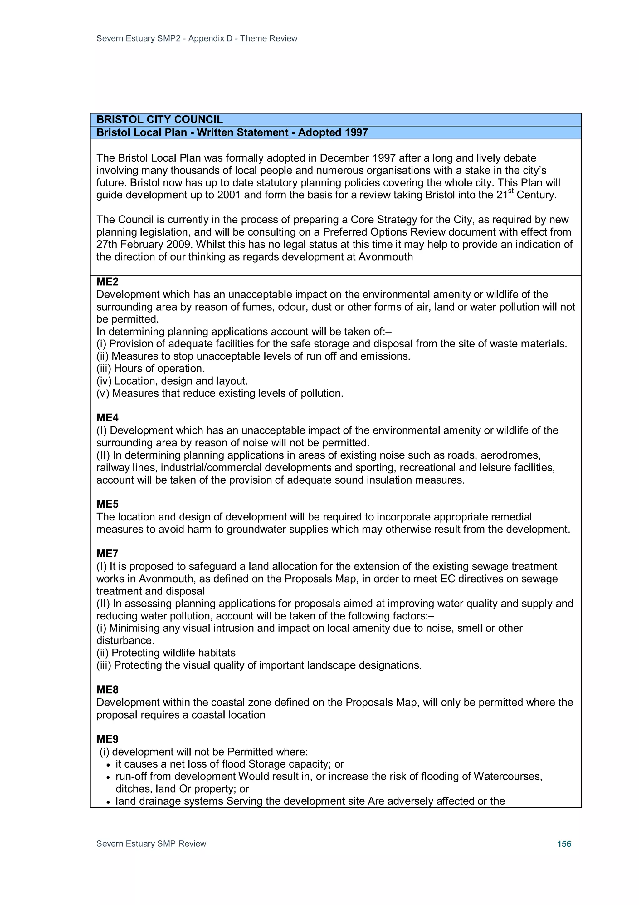 Severn Estuary SMP2 - Appendix D - Theme Review
Severn Estuary SMP Review 156
BRISTOL CITY COUNCIL
Bristol Local Plan - Written Statement - Adopted 1997
The Bristol Local Plan was formally adopted in December 1997 after a long and lively debate
involving many thousands of local people and numerous organisations with a stake in the city’s
future. Bristol now has up to date statutory planning policies covering the whole city. This Plan will
guide development up to 2001 and form the basis for a review taking Bristol into the 21
st
Century.
The Council is currently in the process of preparing a Core Strategy for the City, as required by new
planning legislation, and will be consulting on a Preferred Options Review document with effect from
27th February 2009. Whilst this has no legal status at this time it may help to provide an indication of
the direction of our thinking as regards development at Avonmouth
ME2
Development which has an unacceptable impact on the environmental amenity or wildlife of the
surrounding area by reason of fumes, odour, dust or other forms of air, land or water pollution will not
be permitted.
In determining planning applications account will be taken of:–
(i) Provision of adequate facilities for the safe storage and disposal from the site of waste materials.
(ii) Measures to stop unacceptable levels of run off and emissions.
(iii) Hours of operation.
(iv) Location, design and layout.
(v) Measures that reduce existing levels of pollution.
ME4
(I) Development which has an unacceptable impact of the environmental amenity or wildlife of the
surrounding area by reason of noise will not be permitted.
(II) In determining planning applications in areas of existing noise such as roads, aerodromes,
railway lines, industrial/commercial developments and sporting, recreational and leisure facilities,
account will be taken of the provision of adequate sound insulation measures.
ME5
The location and design of development will be required to incorporate appropriate remedial
measures to avoid harm to groundwater supplies which may otherwise result from the development.
ME7
(I) It is proposed to safeguard a land allocation for the extension of the existing sewage treatment
works in Avonmouth, as defined on the Proposals Map, in order to meet EC directives on sewage
treatment and disposal
(II) In assessing planning applications for proposals aimed at improving water quality and supply and
reducing water pollution, account will be taken of the following factors:–
(i) Minimising any visual intrusion and impact on local amenity due to noise, smell or other
disturbance.
(ii) Protecting wildlife habitats
(iii) Protecting the visual quality of important landscape designations.
ME8
Development within the coastal zone defined on the Proposals Map, will only be permitted where the
proposal requires a coastal location
ME9
(i) development will not be Permitted where:
• it causes a net loss of flood Storage capacity; or
• run-off from development Would result in, or increase the risk of flooding of Watercourses,
ditches, land Or property; or
• land drainage systems Serving the development site Are adversely affected or the
 