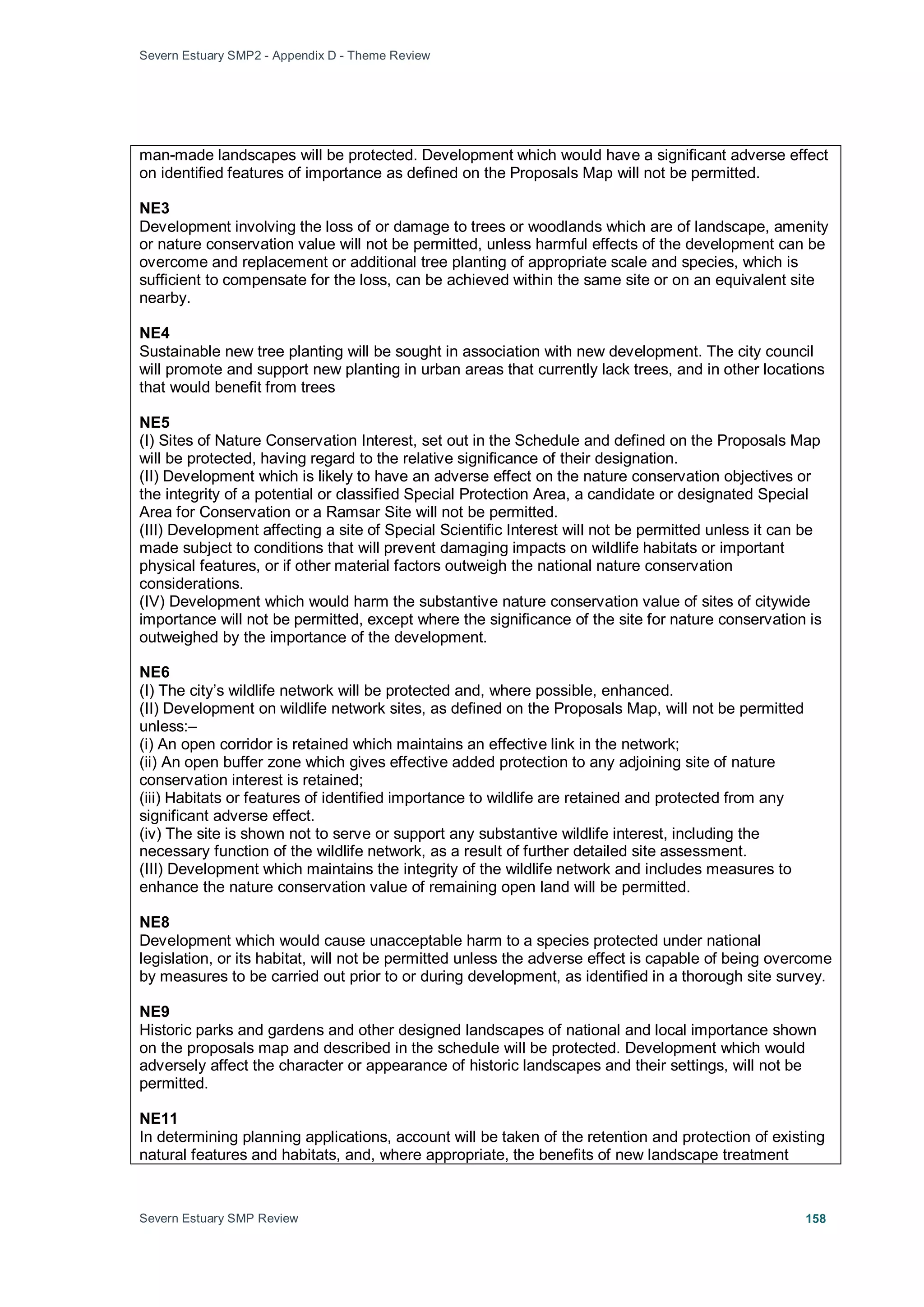 Severn Estuary SMP2 - Appendix D - Theme Review
Severn Estuary SMP Review 158
man-made landscapes will be protected. Development which would have a significant adverse effect
on identified features of importance as defined on the Proposals Map will not be permitted.
NE3
Development involving the loss of or damage to trees or woodlands which are of landscape, amenity
or nature conservation value will not be permitted, unless harmful effects of the development can be
overcome and replacement or additional tree planting of appropriate scale and species, which is
sufficient to compensate for the loss, can be achieved within the same site or on an equivalent site
nearby.
NE4
Sustainable new tree planting will be sought in association with new development. The city council
will promote and support new planting in urban areas that currently lack trees, and in other locations
that would benefit from trees
NE5
(I) Sites of Nature Conservation Interest, set out in the Schedule and defined on the Proposals Map
will be protected, having regard to the relative significance of their designation.
(II) Development which is likely to have an adverse effect on the nature conservation objectives or
the integrity of a potential or classified Special Protection Area, a candidate or designated Special
Area for Conservation or a Ramsar Site will not be permitted.
(III) Development affecting a site of Special Scientific Interest will not be permitted unless it can be
made subject to conditions that will prevent damaging impacts on wildlife habitats or important
physical features, or if other material factors outweigh the national nature conservation
considerations.
(IV) Development which would harm the substantive nature conservation value of sites of citywide
importance will not be permitted, except where the significance of the site for nature conservation is
outweighed by the importance of the development.
NE6
(I) The city’s wildlife network will be protected and, where possible, enhanced.
(II) Development on wildlife network sites, as defined on the Proposals Map, will not be permitted
unless:–
(i) An open corridor is retained which maintains an effective link in the network;
(ii) An open buffer zone which gives effective added protection to any adjoining site of nature
conservation interest is retained;
(iii) Habitats or features of identified importance to wildlife are retained and protected from any
significant adverse effect.
(iv) The site is shown not to serve or support any substantive wildlife interest, including the
necessary function of the wildlife network, as a result of further detailed site assessment.
(III) Development which maintains the integrity of the wildlife network and includes measures to
enhance the nature conservation value of remaining open land will be permitted.
NE8
Development which would cause unacceptable harm to a species protected under national
legislation, or its habitat, will not be permitted unless the adverse effect is capable of being overcome
by measures to be carried out prior to or during development, as identified in a thorough site survey.
NE9
Historic parks and gardens and other designed landscapes of national and local importance shown
on the proposals map and described in the schedule will be protected. Development which would
adversely affect the character or appearance of historic landscapes and their settings, will not be
permitted.
NE11
In determining planning applications, account will be taken of the retention and protection of existing
natural features and habitats, and, where appropriate, the benefits of new landscape treatment
 