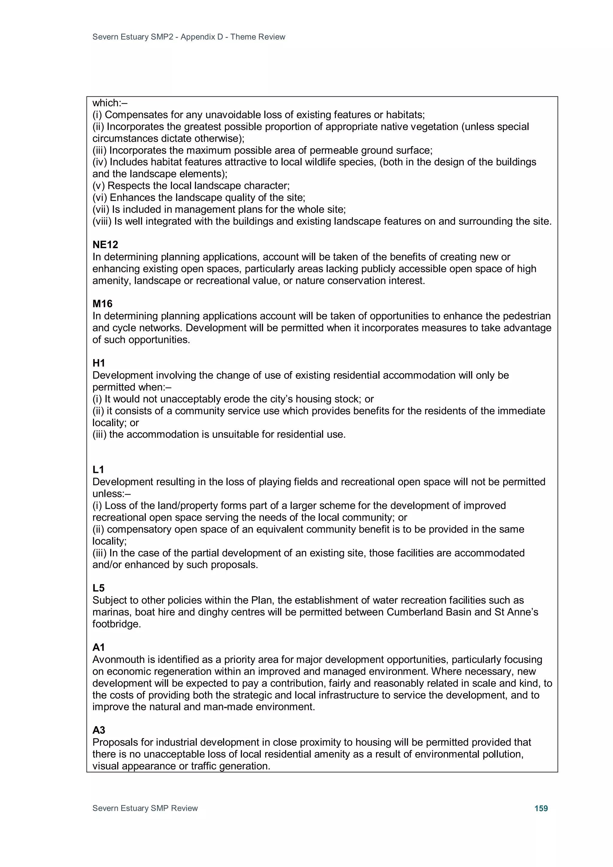 Severn Estuary SMP2 - Appendix D - Theme Review
Severn Estuary SMP Review 159
which:–
(i) Compensates for any unavoidable loss of existing features or habitats;
(ii) Incorporates the greatest possible proportion of appropriate native vegetation (unless special
circumstances dictate otherwise);
(iii) Incorporates the maximum possible area of permeable ground surface;
(iv) Includes habitat features attractive to local wildlife species, (both in the design of the buildings
and the landscape elements);
(v) Respects the local landscape character;
(vi) Enhances the landscape quality of the site;
(vii) Is included in management plans for the whole site;
(viii) Is well integrated with the buildings and existing landscape features on and surrounding the site.
NE12
In determining planning applications, account will be taken of the benefits of creating new or
enhancing existing open spaces, particularly areas lacking publicly accessible open space of high
amenity, landscape or recreational value, or nature conservation interest.
M16
In determining planning applications account will be taken of opportunities to enhance the pedestrian
and cycle networks. Development will be permitted when it incorporates measures to take advantage
of such opportunities.
H1
Development involving the change of use of existing residential accommodation will only be
permitted when:–
(i) It would not unacceptably erode the city’s housing stock; or
(ii) it consists of a community service use which provides benefits for the residents of the immediate
locality; or
(iii) the accommodation is unsuitable for residential use.
L1
Development resulting in the loss of playing fields and recreational open space will not be permitted
unless:–
(i) Loss of the land/property forms part of a larger scheme for the development of improved
recreational open space serving the needs of the local community; or
(ii) compensatory open space of an equivalent community benefit is to be provided in the same
locality;
(iii) In the case of the partial development of an existing site, those facilities are accommodated
and/or enhanced by such proposals.
L5
Subject to other policies within the Plan, the establishment of water recreation facilities such as
marinas, boat hire and dinghy centres will be permitted between Cumberland Basin and St Anne’s
footbridge.
A1
Avonmouth is identified as a priority area for major development opportunities, particularly focusing
on economic regeneration within an improved and managed environment. Where necessary, new
development will be expected to pay a contribution, fairly and reasonably related in scale and kind, to
the costs of providing both the strategic and local infrastructure to service the development, and to
improve the natural and man-made environment.
A3
Proposals for industrial development in close proximity to housing will be permitted provided that
there is no unacceptable loss of local residential amenity as a result of environmental pollution,
visual appearance or traffic generation.
 