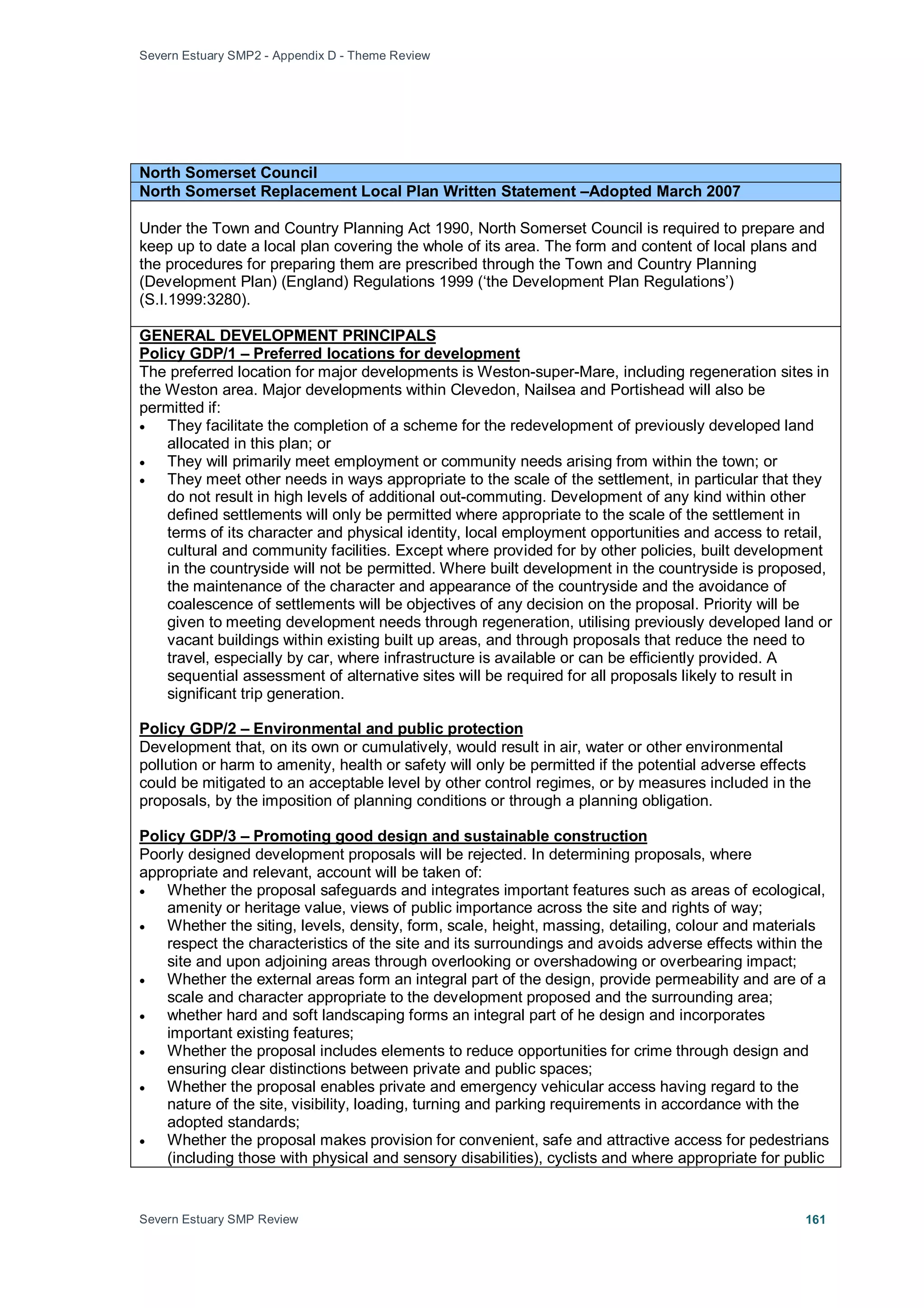 Severn Estuary SMP2 - Appendix D - Theme Review
Severn Estuary SMP Review 161
North Somerset Council
North Somerset Replacement Local Plan Written Statement –Adopted March 2007
Under the Town and Country Planning Act 1990, North Somerset Council is required to prepare and
keep up to date a local plan covering the whole of its area. The form and content of local plans and
the procedures for preparing them are prescribed through the Town and Country Planning
(Development Plan) (England) Regulations 1999 (‘the Development Plan Regulations’)
(S.I.1999:3280).
GENERAL DEVELOPMENT PRINCIPALS
The preferred location for major developments is Weston-super-Mare, including regeneration sites in
the Weston area. Major developments within Clevedon, Nailsea and Portishead will also be
Policy GDP/1 – Preferred locations for development
permitted if:
• They facilitate the completion of a scheme for the redevelopment of previously developed land
allocated in this plan; or
• They will primarily meet employment or community needs arising from within the town; or
• They meet other needs in ways appropriate to the scale of the settlement, in particular that they
do not result in high levels of additional out-commuting. Development of any kind within other
defined settlements will only be permitted where appropriate to the scale of the settlement in
terms of its character and physical identity, local employment opportunities and access to retail,
cultural and community facilities. Except where provided for by other policies, built development
in the countryside will not be permitted. Where built development in the countryside is proposed,
the maintenance of the character and appearance of the countryside and the avoidance of
coalescence of settlements will be objectives of any decision on the proposal. Priority will be
given to meeting development needs through regeneration, utilising previously developed land or
vacant buildings within existing built up areas, and through proposals that reduce the need to
travel, especially by car, where infrastructure is available or can be efficiently provided. A
sequential assessment of alternative sites will be required for all proposals likely to result in
significant trip generation.
Development that, on its own or cumulatively, would result in air, water or other environmental
pollution or harm to amenity, health or safety will only be permitted if the potential adverse effects
could be mitigated to an acceptable level by other control regimes, or by measures included in the
proposals, by the imposition of planning conditions or through a planning obligation.
Policy GDP/2 – Environmental and public protection
Poorly designed development proposals will be rejected. In determining proposals, where
appropriate and relevant, account will be taken of:
Policy GDP/3 – Promoting good design and sustainable construction
• Whether the proposal safeguards and integrates important features such as areas of ecological,
amenity or heritage value, views of public importance across the site and rights of way;
• Whether the siting, levels, density, form, scale, height, massing, detailing, colour and materials
respect the characteristics of the site and its surroundings and avoids adverse effects within the
site and upon adjoining areas through overlooking or overshadowing or overbearing impact;
• Whether the external areas form an integral part of the design, provide permeability and are of a
scale and character appropriate to the development proposed and the surrounding area;
• whether hard and soft landscaping forms an integral part of he design and incorporates
important existing features;
• Whether the proposal includes elements to reduce opportunities for crime through design and
ensuring clear distinctions between private and public spaces;
• Whether the proposal enables private and emergency vehicular access having regard to the
nature of the site, visibility, loading, turning and parking requirements in accordance with the
adopted standards;
• Whether the proposal makes provision for convenient, safe and attractive access for pedestrians
(including those with physical and sensory disabilities), cyclists and where appropriate for public
 