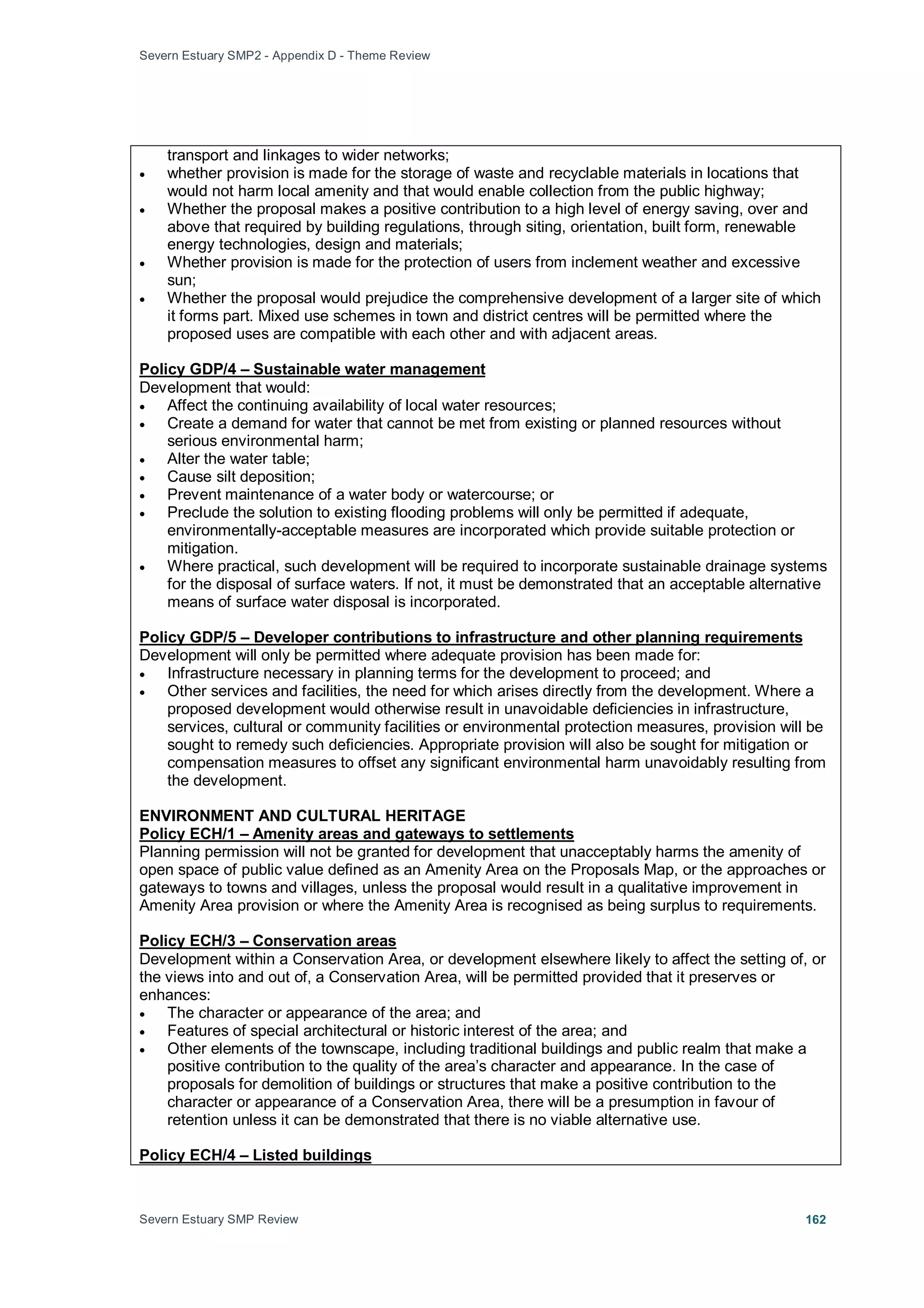 Severn Estuary SMP2 - Appendix D - Theme Review
Severn Estuary SMP Review 162
transport and linkages to wider networks;
• whether provision is made for the storage of waste and recyclable materials in locations that
would not harm local amenity and that would enable collection from the public highway;
• Whether the proposal makes a positive contribution to a high level of energy saving, over and
above that required by building regulations, through siting, orientation, built form, renewable
energy technologies, design and materials;
• Whether provision is made for the protection of users from inclement weather and excessive
sun;
• Whether the proposal would prejudice the comprehensive development of a larger site of which
it forms part. Mixed use schemes in town and district centres will be permitted where the
proposed uses are compatible with each other and with adjacent areas.
Development that would:
Policy GDP/4 – Sustainable water management
• Affect the continuing availability of local water resources;
• Create a demand for water that cannot be met from existing or planned resources without
serious environmental harm;
• Alter the water table;
• Cause silt deposition;
• Prevent maintenance of a water body or watercourse; or
• Preclude the solution to existing flooding problems will only be permitted if adequate,
environmentally-acceptable measures are incorporated which provide suitable protection or
mitigation.
• Where practical, such development will be required to incorporate sustainable drainage systems
for the disposal of surface waters. If not, it must be demonstrated that an acceptable alternative
means of surface water disposal is incorporated.
Development will only be permitted where adequate provision has been made for:
Policy GDP/5 – Developer contributions to infrastructure and other planning requirements
• Infrastructure necessary in planning terms for the development to proceed; and
• Other services and facilities, the need for which arises directly from the development. Where a
proposed development would otherwise result in unavoidable deficiencies in infrastructure,
services, cultural or community facilities or environmental protection measures, provision will be
sought to remedy such deficiencies. Appropriate provision will also be sought for mitigation or
compensation measures to offset any significant environmental harm unavoidably resulting from
the development.
ENVIRONMENT AND CULTURAL HERITAGE
Planning permission will not be granted for development that unacceptably harms the amenity of
open space of public value defined as an Amenity Area on the Proposals Map, or the approaches or
gateways to towns and villages, unless the proposal would result in a qualitative improvement in
Amenity Area provision or where the Amenity Area is recognised as being surplus to requirements.
Policy ECH/1 – Amenity areas and gateways to settlements
Development within a Conservation Area, or development elsewhere likely to affect the setting of, or
the views into and out of, a Conservation Area, will be permitted provided that it preserves or
enhances:
Policy ECH/3 – Conservation areas
• The character or appearance of the area; and
• Features of special architectural or historic interest of the area; and
• Other elements of the townscape, including traditional buildings and public realm that make a
positive contribution to the quality of the area’s character and appearance. In the case of
proposals for demolition of buildings or structures that make a positive contribution to the
character or appearance of a Conservation Area, there will be a presumption in favour of
retention unless it can be demonstrated that there is no viable alternative use.
Policy ECH/4 – Listed buildings
 