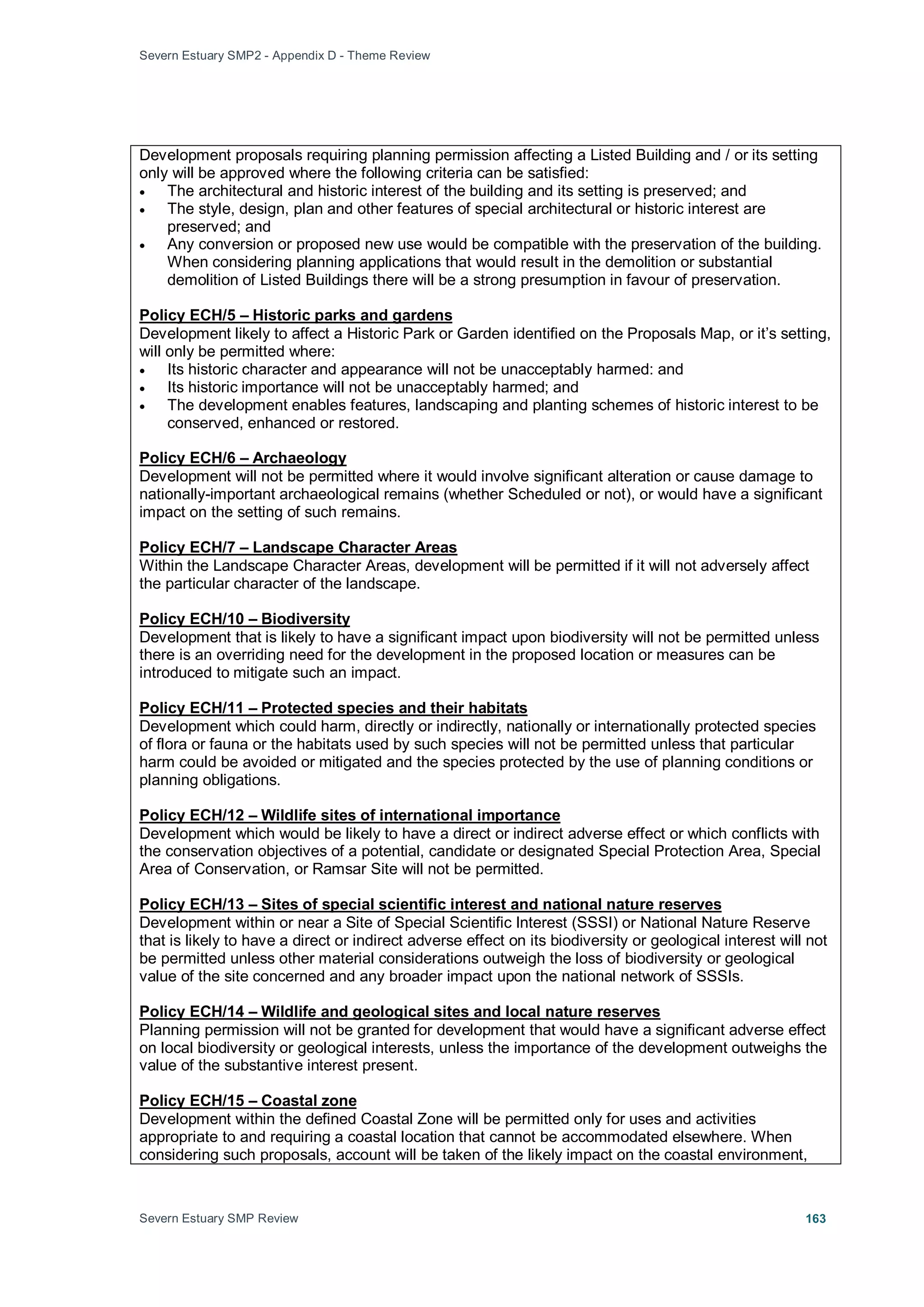 Severn Estuary SMP2 - Appendix D - Theme Review
Severn Estuary SMP Review 163
Development proposals requiring planning permission affecting a Listed Building and / or its setting
only will be approved where the following criteria can be satisfied:
• The architectural and historic interest of the building and its setting is preserved; and
• The style, design, plan and other features of special architectural or historic interest are
preserved; and
• Any conversion or proposed new use would be compatible with the preservation of the building.
When considering planning applications that would result in the demolition or substantial
demolition of Listed Buildings there will be a strong presumption in favour of preservation.
Development likely to affect a Historic Park or Garden identified on the Proposals Map, or it’s setting,
will only be permitted where:
Policy ECH/5 – Historic parks and gardens
• Its historic character and appearance will not be unacceptably harmed: and
• Its historic importance will not be unacceptably harmed; and
• The development enables features, landscaping and planting schemes of historic interest to be
conserved, enhanced or restored.
Development will not be permitted where it would involve significant alteration or cause damage to
nationally-important archaeological remains (whether Scheduled or not), or would have a significant
impact on the setting of such remains.
Policy ECH/6 – Archaeology
Within the Landscape Character Areas, development will be permitted if it will not adversely affect
the particular character of the landscape.
Policy ECH/7 – Landscape Character Areas
Development that is likely to have a significant impact upon biodiversity will not be permitted unless
there is an overriding need for the development in the proposed location or measures can be
introduced to mitigate such an impact.
Policy ECH/10 – Biodiversity
Development which could harm, directly or indirectly, nationally or internationally protected species
of flora or fauna or the habitats used by such species will not be permitted unless that particular
harm could be avoided or mitigated and the species protected by the use of planning conditions or
planning obligations.
Policy ECH/11 – Protected species and their habitats
Development which would be likely to have a direct or indirect adverse effect or which conflicts with
the conservation objectives of a potential, candidate or designated Special Protection Area, Special
Area of Conservation, or Ramsar Site will not be permitted.
Policy ECH/12 – Wildlife sites of international importance
Development within or near a Site of Special Scientific Interest (SSSI) or National Nature Reserve
that is likely to have a direct or indirect adverse effect on its biodiversity or geological interest will not
be permitted unless other material considerations outweigh the loss of biodiversity or geological
value of the site concerned and any broader impact upon the national network of SSSIs.
Policy ECH/13 – Sites of special scientific interest and national nature reserves
Planning permission will not be granted for development that would have a significant adverse effect
on local biodiversity or geological interests, unless the importance of the development outweighs the
value of the substantive interest present.
Policy ECH/14 – Wildlife and geological sites and local nature reserves
Development within the defined Coastal Zone will be permitted only for uses and activities
appropriate to and requiring a coastal location that cannot be accommodated elsewhere. When
considering such proposals, account will be taken of the likely impact on the coastal environment,
Policy ECH/15 – Coastal zone
 
