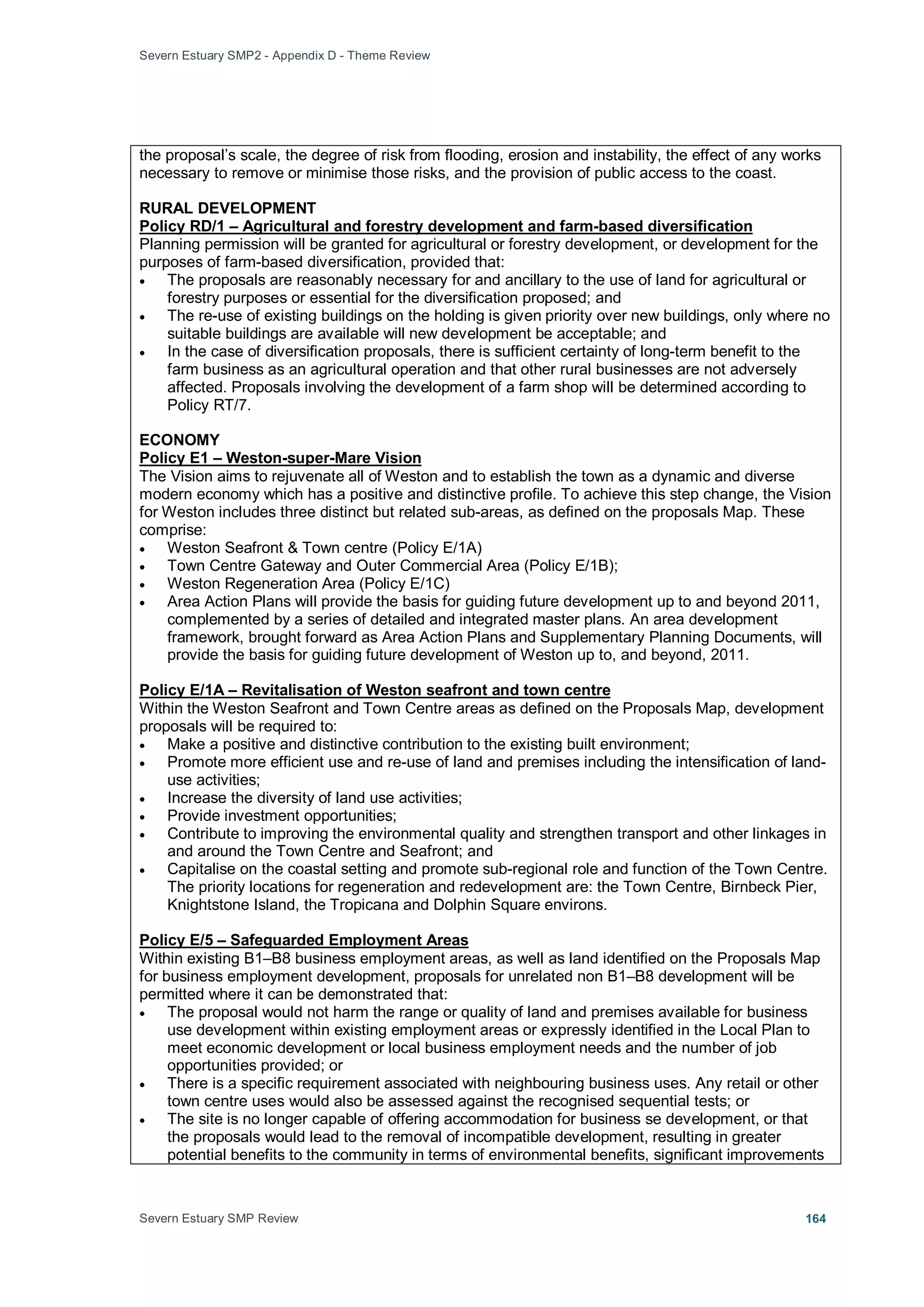 Severn Estuary SMP2 - Appendix D - Theme Review
Severn Estuary SMP Review 164
the proposal’s scale, the degree of risk from flooding, erosion and instability, the effect of any works
necessary to remove or minimise those risks, and the provision of public access to the coast.
RURAL DEVELOPMENT
Planning permission will be granted for agricultural or forestry development, or development for the
purposes of farm-based diversification, provided that:
Policy RD/1 – Agricultural and forestry development and farm-based diversification
• The proposals are reasonably necessary for and ancillary to the use of land for agricultural or
forestry purposes or essential for the diversification proposed; and
• The re-use of existing buildings on the holding is given priority over new buildings, only where no
suitable buildings are available will new development be acceptable; and
• In the case of diversification proposals, there is sufficient certainty of long-term benefit to the
farm business as an agricultural operation and that other rural businesses are not adversely
affected. Proposals involving the development of a farm shop will be determined according to
Policy RT/7.
ECONOMY
The Vision aims to rejuvenate all of Weston and to establish the town as a dynamic and diverse
modern economy which has a positive and distinctive profile. To achieve this step change, the Vision
for Weston includes three distinct but related sub-areas, as defined on the proposals Map. These
comprise:
Policy E1 – Weston-super-Mare Vision
• Weston Seafront & Town centre (Policy E/1A)
• Town Centre Gateway and Outer Commercial Area (Policy E/1B);
• Weston Regeneration Area (Policy E/1C)
• Area Action Plans will provide the basis for guiding future development up to and beyond 2011,
complemented by a series of detailed and integrated master plans. An area development
framework, brought forward as Area Action Plans and Supplementary Planning Documents, will
provide the basis for guiding future development of Weston up to, and beyond, 2011.
Within the Weston Seafront and Town Centre areas as defined on the Proposals Map, development
proposals will be required to:
Policy E/1A – Revitalisation of Weston seafront and town centre
• Make a positive and distinctive contribution to the existing built environment;
• Promote more efficient use and re-use of land and premises including the intensification of land-
use activities;
• Increase the diversity of land use activities;
• Provide investment opportunities;
• Contribute to improving the environmental quality and strengthen transport and other linkages in
and around the Town Centre and Seafront; and
• Capitalise on the coastal setting and promote sub-regional role and function of the Town Centre.
The priority locations for regeneration and redevelopment are: the Town Centre, Birnbeck Pier,
Knightstone Island, the Tropicana and Dolphin Square environs.
Within existing B1–B8 business employment areas, as well as land identified on the Proposals Map
for business employment development, proposals for unrelated non B1–B8 development will be
permitted where it can be demonstrated that:
Policy E/5 – Safeguarded Employment Areas
• The proposal would not harm the range or quality of land and premises available for business
use development within existing employment areas or expressly identified in the Local Plan to
meet economic development or local business employment needs and the number of job
opportunities provided; or
• There is a specific requirement associated with neighbouring business uses. Any retail or other
town centre uses would also be assessed against the recognised sequential tests; or
• The site is no longer capable of offering accommodation for business se development, or that
the proposals would lead to the removal of incompatible development, resulting in greater
potential benefits to the community in terms of environmental benefits, significant improvements
 