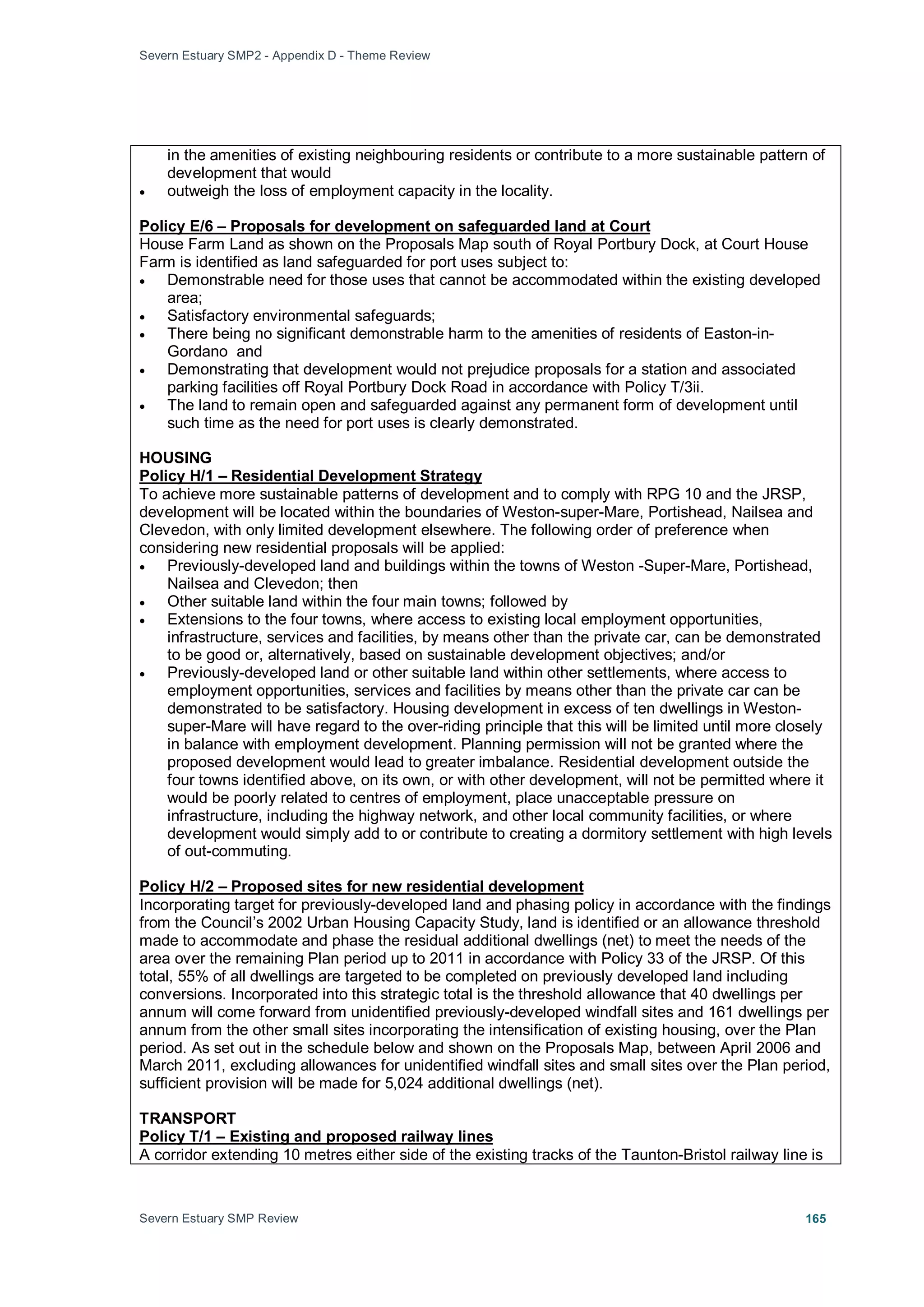 Severn Estuary SMP2 - Appendix D - Theme Review
Severn Estuary SMP Review 165
in the amenities of existing neighbouring residents or contribute to a more sustainable pattern of
development that would
• outweigh the loss of employment capacity in the locality.
House Farm Land as shown on the Proposals Map south of Royal Portbury Dock, at Court House
Farm is identified as land safeguarded for port uses subject to:
Policy E/6 – Proposals for development on safeguarded land at Court
• Demonstrable need for those uses that cannot be accommodated within the existing developed
area;
• Satisfactory environmental safeguards;
• There being no significant demonstrable harm to the amenities of residents of Easton-in-
Gordano and
• Demonstrating that development would not prejudice proposals for a station and associated
parking facilities off Royal Portbury Dock Road in accordance with Policy T/3ii.
• The land to remain open and safeguarded against any permanent form of development until
such time as the need for port uses is clearly demonstrated.
HOUSING
To achieve more sustainable patterns of development and to comply with RPG 10 and the JRSP,
development will be located within the boundaries of Weston-super-Mare, Portishead, Nailsea and
Clevedon, with only limited development elsewhere. The following order of preference when
considering new residential proposals will be applied:
Policy H/1 – Residential Development Strategy
• Previously-developed land and buildings within the towns of Weston -Super-Mare, Portishead,
Nailsea and Clevedon; then
• Other suitable land within the four main towns; followed by
• Extensions to the four towns, where access to existing local employment opportunities,
infrastructure, services and facilities, by means other than the private car, can be demonstrated
to be good or, alternatively, based on sustainable development objectives; and/or
• Previously-developed land or other suitable land within other settlements, where access to
employment opportunities, services and facilities by means other than the private car can be
demonstrated to be satisfactory. Housing development in excess of ten dwellings in Weston-
super-Mare will have regard to the over-riding principle that this will be limited until more closely
in balance with employment development. Planning permission will not be granted where the
proposed development would lead to greater imbalance. Residential development outside the
four towns identified above, on its own, or with other development, will not be permitted where it
would be poorly related to centres of employment, place unacceptable pressure on
infrastructure, including the highway network, and other local community facilities, or where
development would simply add to or contribute to creating a dormitory settlement with high levels
of out-commuting.
Policy H/2 – Proposed sites for new residential development
Incorporating target for previously-developed land and phasing policy in accordance with the findings
from the Council’s 2002 Urban Housing Capacity Study, land is identified or an allowance threshold
made to accommodate and phase the residual additional dwellings (net) to meet the needs of the
area over the remaining Plan period up to 2011 in accordance with Policy 33 of the JRSP. Of this
total, 55% of all dwellings are targeted to be completed on previously developed land including
conversions. Incorporated into this strategic total is the threshold allowance that 40 dwellings per
annum will come forward from unidentified previously-developed windfall sites and 161 dwellings per
annum from the other small sites incorporating the intensification of existing housing, over the Plan
period. As set out in the schedule below and shown on the Proposals Map, between April 2006 and
March 2011, excluding allowances for unidentified windfall sites and small sites over the Plan period,
sufficient provision will be made for 5,024 additional dwellings (net).
TRANSPORT
A corridor extending 10 metres either side of the existing tracks of the Taunton-Bristol railway line is
Policy T/1 – Existing and proposed railway lines
 