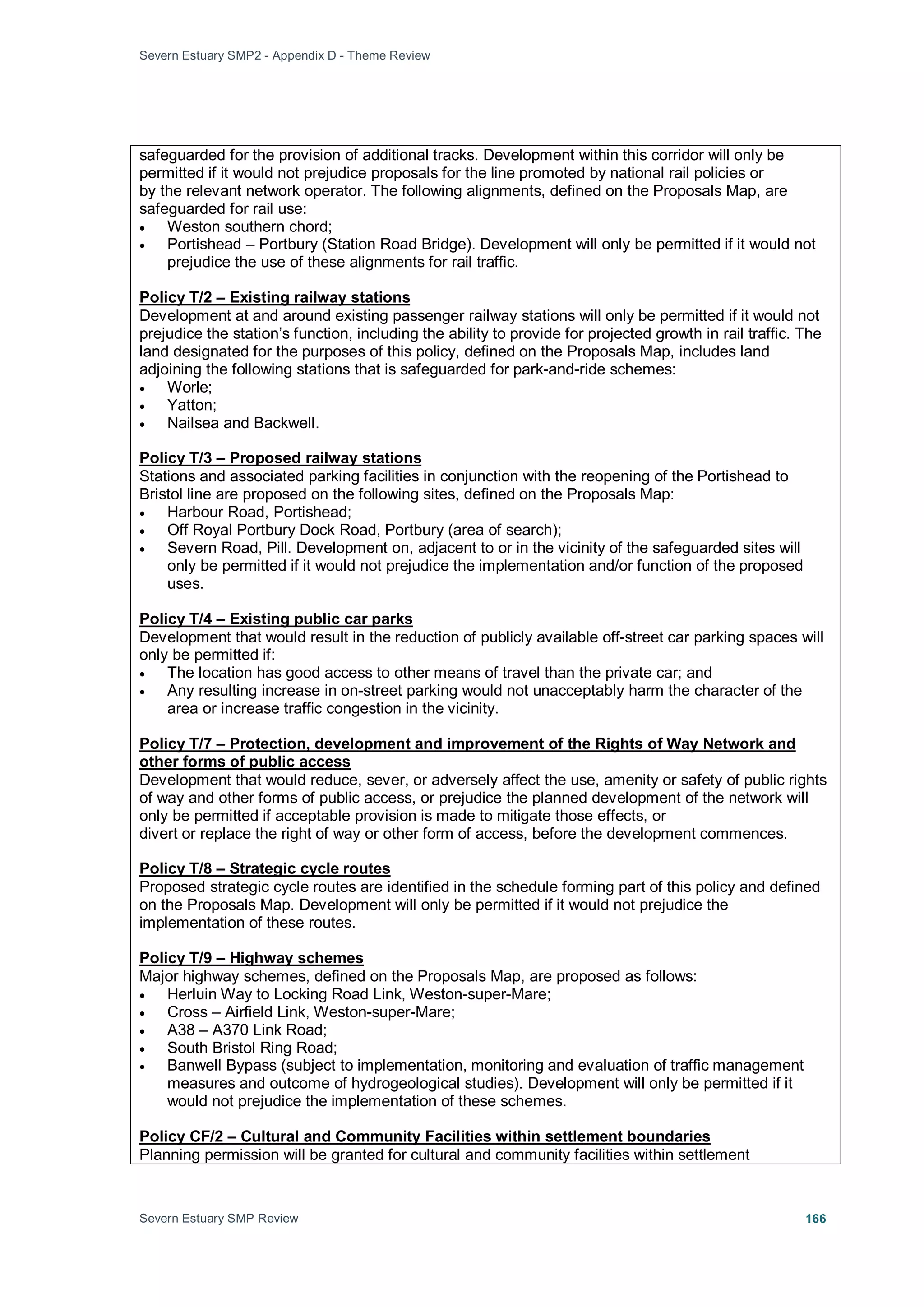 Severn Estuary SMP2 - Appendix D - Theme Review
Severn Estuary SMP Review 166
safeguarded for the provision of additional tracks. Development within this corridor will only be
permitted if it would not prejudice proposals for the line promoted by national rail policies or
by the relevant network operator. The following alignments, defined on the Proposals Map, are
safeguarded for rail use:
• Weston southern chord;
• Portishead – Portbury (Station Road Bridge). Development will only be permitted if it would not
prejudice the use of these alignments for rail traffic.
Development at and around existing passenger railway stations will only be permitted if it would not
prejudice the station’s function, including the ability to provide for projected growth in rail traffic. The
land designated for the purposes of this policy, defined on the Proposals Map, includes land
adjoining the following stations that is safeguarded for park-and-ride schemes:
Policy T/2 – Existing railway stations
• Worle;
• Yatton;
• Nailsea and Backwell.
Stations and associated parking facilities in conjunction with the reopening of the Portishead to
Bristol line are proposed on the following sites, defined on the Proposals Map:
Policy T/3 – Proposed railway stations
• Harbour Road, Portishead;
• Off Royal Portbury Dock Road, Portbury (area of search);
• Severn Road, Pill. Development on, adjacent to or in the vicinity of the safeguarded sites will
only be permitted if it would not prejudice the implementation and/or function of the proposed
uses.
Development that would result in the reduction of publicly available off-street car parking spaces will
only be permitted if:
Policy T/4 – Existing public car parks
• The location has good access to other means of travel than the private car; and
• Any resulting increase in on-street parking would not unacceptably harm the character of the
area or increase traffic congestion in the vicinity.
Development that would reduce, sever, or adversely affect the use, amenity or safety of public rights
of way and other forms of public access, or prejudice the planned development of the network will
only be permitted if acceptable provision is made to mitigate those effects, or
Policy T/7 – Protection, development and improvement of the Rights of Way Network and
other forms of public access
divert or replace the right of way or other form of access, before the development commences.
Proposed strategic cycle routes are identified in the schedule forming part of this policy and defined
on the Proposals Map. Development will only be permitted if it would not prejudice the
implementation of these routes.
Policy T/8 – Strategic cycle routes
Major highway schemes, defined on the Proposals Map, are proposed as follows:
Policy T/9 – Highway schemes
• Herluin Way to Locking Road Link, Weston-super-Mare;
• Cross – Airfield Link, Weston-super-Mare;
• A38 – A370 Link Road;
• South Bristol Ring Road;
• Banwell Bypass (subject to implementation, monitoring and evaluation of traffic management
measures and outcome of hydrogeological studies). Development will only be permitted if it
would not prejudice the implementation of these schemes.
Planning permission will be granted for cultural and community facilities within settlement
Policy CF/2 – Cultural and Community Facilities within settlement boundaries
 