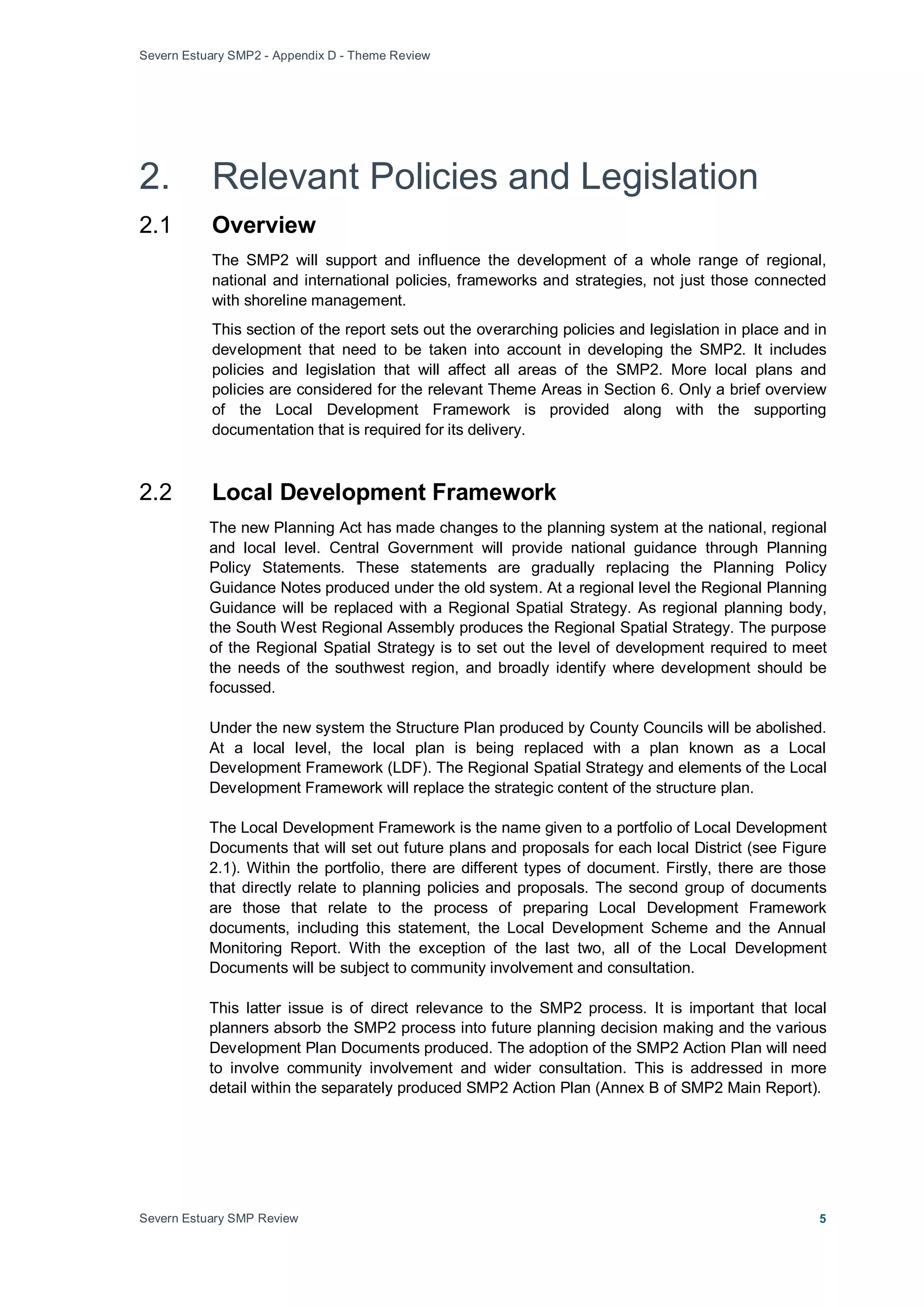 Severn Estuary SMP2 - Appendix D - Theme Review
Severn Estuary SMP Review 5
2. Relevant Policies and Legislation
2.1 Overview
The SMP2 will support and influence the development of a whole range of regional,
national and international policies, frameworks and strategies, not just those connected
with shoreline management.
This section of the report sets out the overarching policies and legislation in place and in
development that need to be taken into account in developing the SMP2. It includes
policies and legislation that will affect all areas of the SMP2. More local plans and
policies are considered for the relevant Theme Areas in Section 6. Only a brief overview
of the Local Development Framework is provided along with the supporting
documentation that is required for its delivery.
2.2 Local Development Framework
The new Planning Act has made changes to the planning system at the national, regional
and local level. Central Government will provide national guidance through Planning
Policy Statements. These statements are gradually replacing the Planning Policy
Guidance Notes produced under the old system. At a regional level the Regional Planning
Guidance will be replaced with a Regional Spatial Strategy. As regional planning body,
the South West Regional Assembly produces the Regional Spatial Strategy. The purpose
of the Regional Spatial Strategy is to set out the level of development required to meet
the needs of the southwest region, and broadly identify where development should be
focussed.
Under the new system the Structure Plan produced by County Councils will be abolished.
At a local level, the local plan is being replaced with a plan known as a Local
Development Framework (LDF). The Regional Spatial Strategy and elements of the Local
Development Framework will replace the strategic content of the structure plan.
The Local Development Framework is the name given to a portfolio of Local Development
Documents that will set out future plans and proposals for each local District (see Figure
2.1). Within the portfolio, there are different types of document. Firstly, there are those
that directly relate to planning policies and proposals. The second group of documents
are those that relate to the process of preparing Local Development Framework
documents, including this statement, the Local Development Scheme and the Annual
Monitoring Report. With the exception of the last two, all of the Local Development
Documents will be subject to community involvement and consultation.
This latter issue is of direct relevance to the SMP2 process. It is important that local
planners absorb the SMP2 process into future planning decision making and the various
Development Plan Documents produced. The adoption of the SMP2 Action Plan will need
to involve community involvement and wider consultation. This is addressed in more
detail within the separately produced SMP2 Action Plan (Annex B of SMP2 Main Report).
 