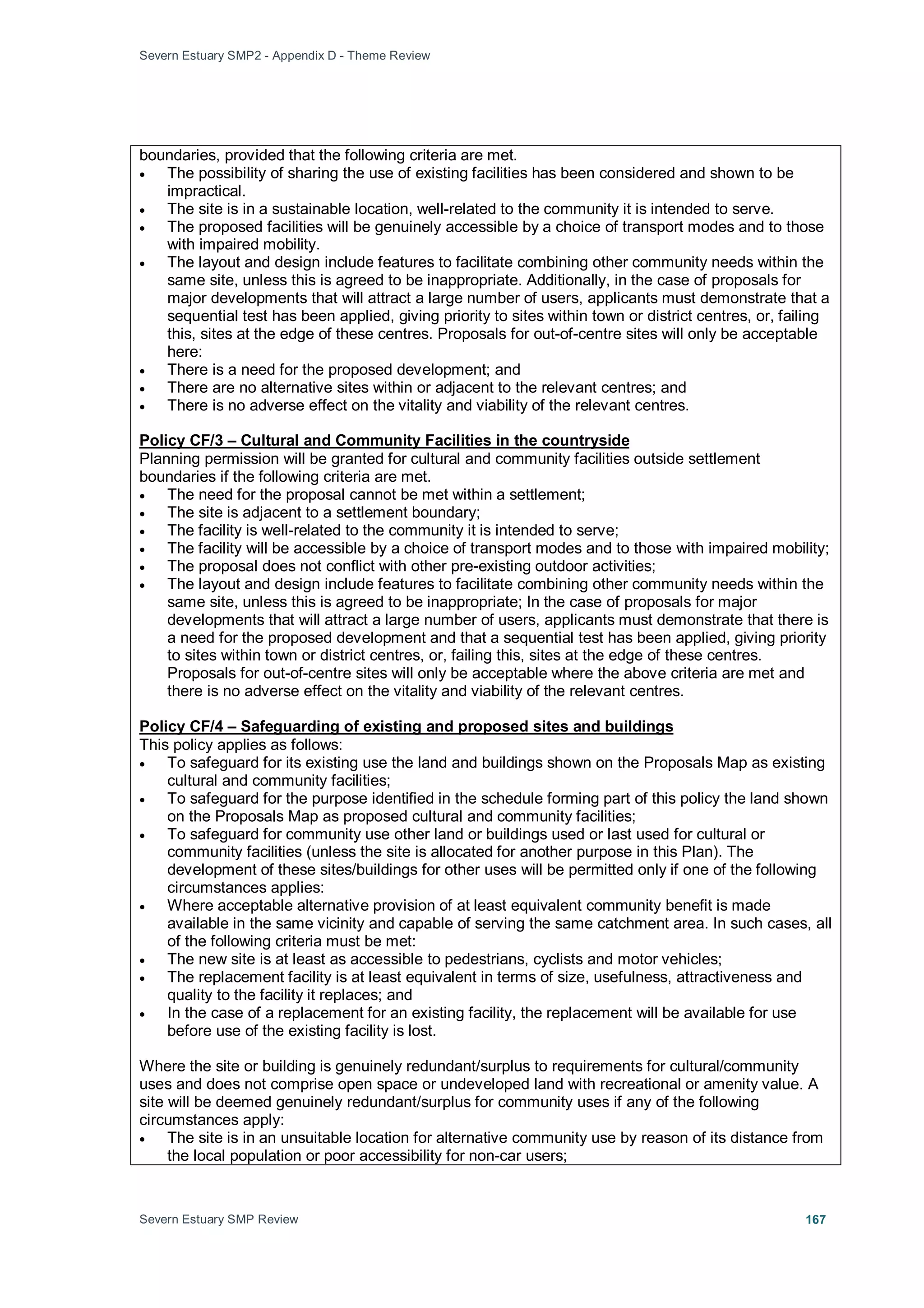 Severn Estuary SMP2 - Appendix D - Theme Review
Severn Estuary SMP Review 167
boundaries, provided that the following criteria are met.
• The possibility of sharing the use of existing facilities has been considered and shown to be
impractical.
• The site is in a sustainable location, well-related to the community it is intended to serve.
• The proposed facilities will be genuinely accessible by a choice of transport modes and to those
with impaired mobility.
• The layout and design include features to facilitate combining other community needs within the
same site, unless this is agreed to be inappropriate. Additionally, in the case of proposals for
major developments that will attract a large number of users, applicants must demonstrate that a
sequential test has been applied, giving priority to sites within town or district centres, or, failing
this, sites at the edge of these centres. Proposals for out-of-centre sites will only be acceptable
here:
• There is a need for the proposed development; and
• There are no alternative sites within or adjacent to the relevant centres; and
• There is no adverse effect on the vitality and viability of the relevant centres.
Planning permission will be granted for cultural and community facilities outside settlement
boundaries if the following criteria are met.
Policy CF/3 – Cultural and Community Facilities in the countryside
• The need for the proposal cannot be met within a settlement;
• The site is adjacent to a settlement boundary;
• The facility is well-related to the community it is intended to serve;
• The facility will be accessible by a choice of transport modes and to those with impaired mobility;
• The proposal does not conflict with other pre-existing outdoor activities;
• The layout and design include features to facilitate combining other community needs within the
same site, unless this is agreed to be inappropriate; In the case of proposals for major
developments that will attract a large number of users, applicants must demonstrate that there is
a need for the proposed development and that a sequential test has been applied, giving priority
to sites within town or district centres, or, failing this, sites at the edge of these centres.
Proposals for out-of-centre sites will only be acceptable where the above criteria are met and
there is no adverse effect on the vitality and viability of the relevant centres.
This policy applies as follows:
Policy CF/4 – Safeguarding of existing and proposed sites and buildings
• To safeguard for its existing use the land and buildings shown on the Proposals Map as existing
cultural and community facilities;
• To safeguard for the purpose identified in the schedule forming part of this policy the land shown
on the Proposals Map as proposed cultural and community facilities;
• To safeguard for community use other land or buildings used or last used for cultural or
community facilities (unless the site is allocated for another purpose in this Plan). The
development of these sites/buildings for other uses will be permitted only if one of the following
circumstances applies:
• Where acceptable alternative provision of at least equivalent community benefit is made
available in the same vicinity and capable of serving the same catchment area. In such cases, all
of the following criteria must be met:
• The new site is at least as accessible to pedestrians, cyclists and motor vehicles;
• The replacement facility is at least equivalent in terms of size, usefulness, attractiveness and
quality to the facility it replaces; and
• In the case of a replacement for an existing facility, the replacement will be available for use
before use of the existing facility is lost.
Where the site or building is genuinely redundant/surplus to requirements for cultural/community
uses and does not comprise open space or undeveloped land with recreational or amenity value. A
site will be deemed genuinely redundant/surplus for community uses if any of the following
circumstances apply:
• The site is in an unsuitable location for alternative community use by reason of its distance from
the local population or poor accessibility for non-car users;
 