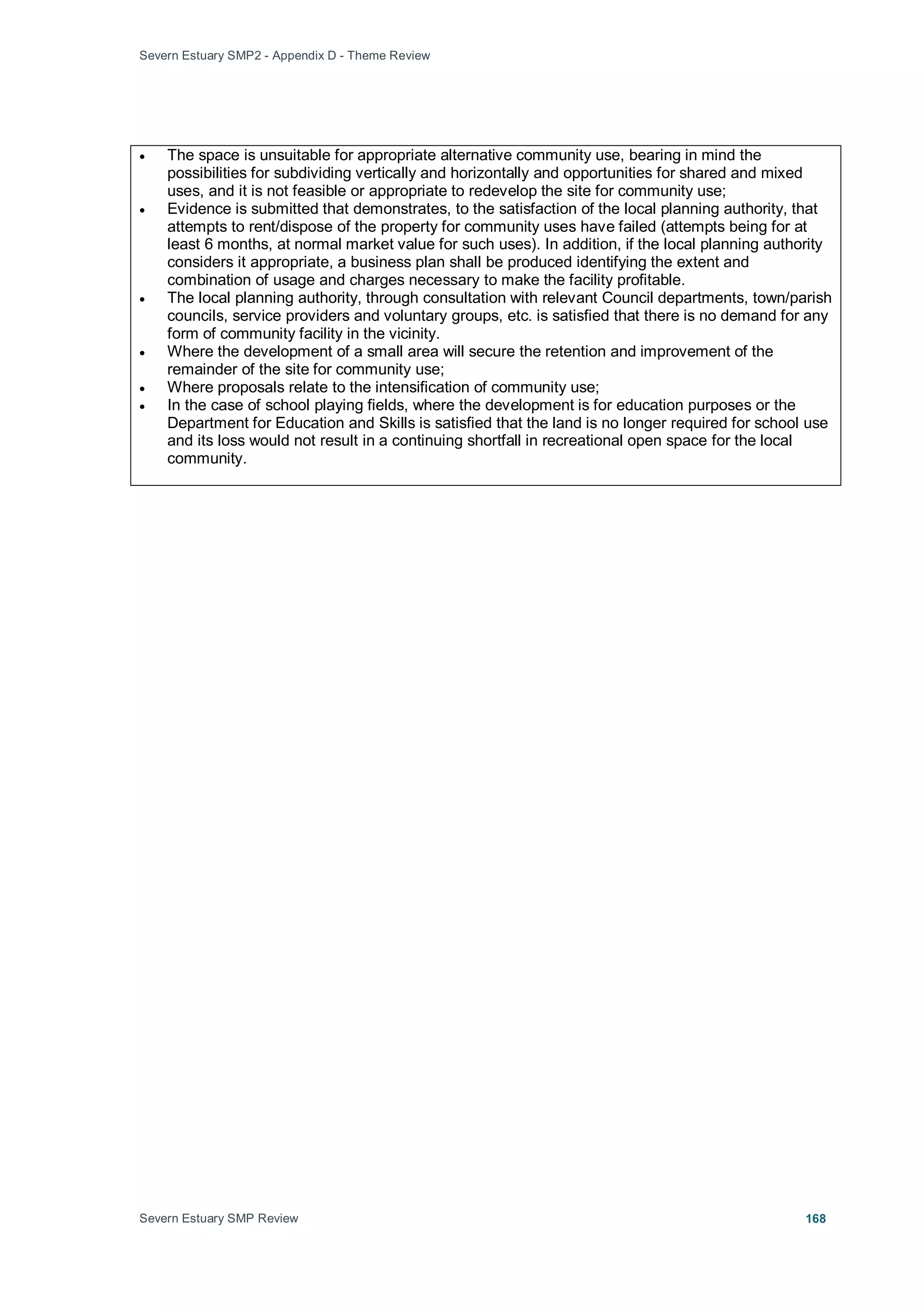 Severn Estuary SMP2 - Appendix D - Theme Review
Severn Estuary SMP Review 168
• The space is unsuitable for appropriate alternative community use, bearing in mind the
possibilities for subdividing vertically and horizontally and opportunities for shared and mixed
uses, and it is not feasible or appropriate to redevelop the site for community use;
• Evidence is submitted that demonstrates, to the satisfaction of the local planning authority, that
attempts to rent/dispose of the property for community uses have failed (attempts being for at
least 6 months, at normal market value for such uses). In addition, if the local planning authority
considers it appropriate, a business plan shall be produced identifying the extent and
combination of usage and charges necessary to make the facility profitable.
• The local planning authority, through consultation with relevant Council departments, town/parish
councils, service providers and voluntary groups, etc. is satisfied that there is no demand for any
form of community facility in the vicinity.
• Where the development of a small area will secure the retention and improvement of the
remainder of the site for community use;
• Where proposals relate to the intensification of community use;
• In the case of school playing fields, where the development is for education purposes or the
Department for Education and Skills is satisfied that the land is no longer required for school use
and its loss would not result in a continuing shortfall in recreational open space for the local
community.
 