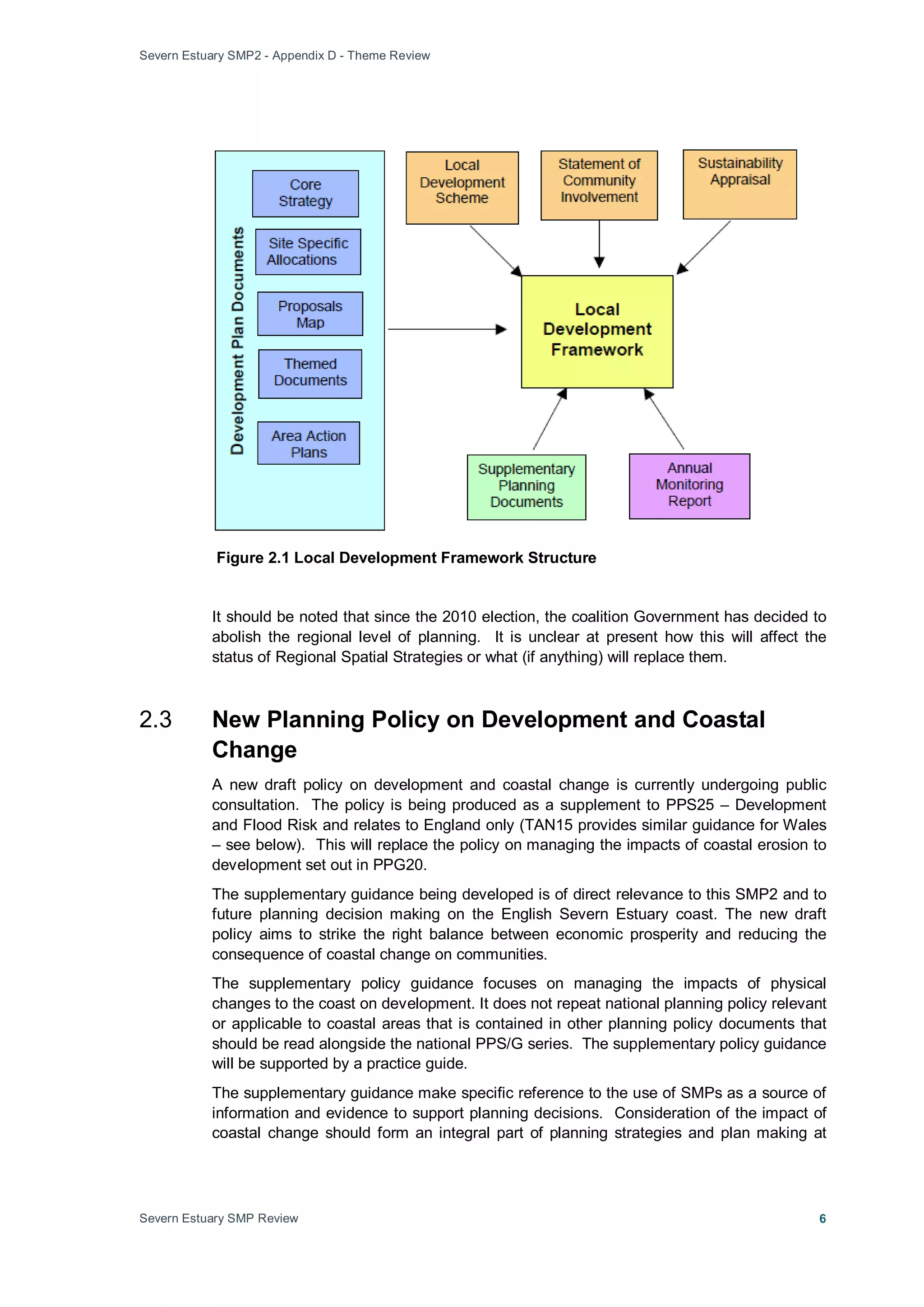 Severn Estuary SMP2 - Appendix D - Theme Review
Severn Estuary SMP Review 6
Figure 2.1 Local Development Framework Structure
It should be noted that since the 2010 election, the coalition Government has decided to
abolish the regional level of planning. It is unclear at present how this will affect the
status of Regional Spatial Strategies or what (if anything) will replace them.
2.3 New Planning Policy on Development and Coastal
Change
A new draft policy on development and coastal change is currently undergoing public
consultation. The policy is being produced as a supplement to PPS25 – Development
and Flood Risk and relates to England only (TAN15 provides similar guidance for Wales
– see below). This will replace the policy on managing the impacts of coastal erosion to
development set out in PPG20.
The supplementary guidance being developed is of direct relevance to this SMP2 and to
future planning decision making on the English Severn Estuary coast. The new draft
policy aims to strike the right balance between economic prosperity and reducing the
consequence of coastal change on communities.
The supplementary policy guidance focuses on managing the impacts of physical
changes to the coast on development. It does not repeat national planning policy relevant
or applicable to coastal areas that is contained in other planning policy documents that
should be read alongside the national PPS/G series. The supplementary policy guidance
will be supported by a practice guide.
The supplementary guidance make specific reference to the use of SMPs as a source of
information and evidence to support planning decisions. Consideration of the impact of
coastal change should form an integral part of planning strategies and plan making at
 