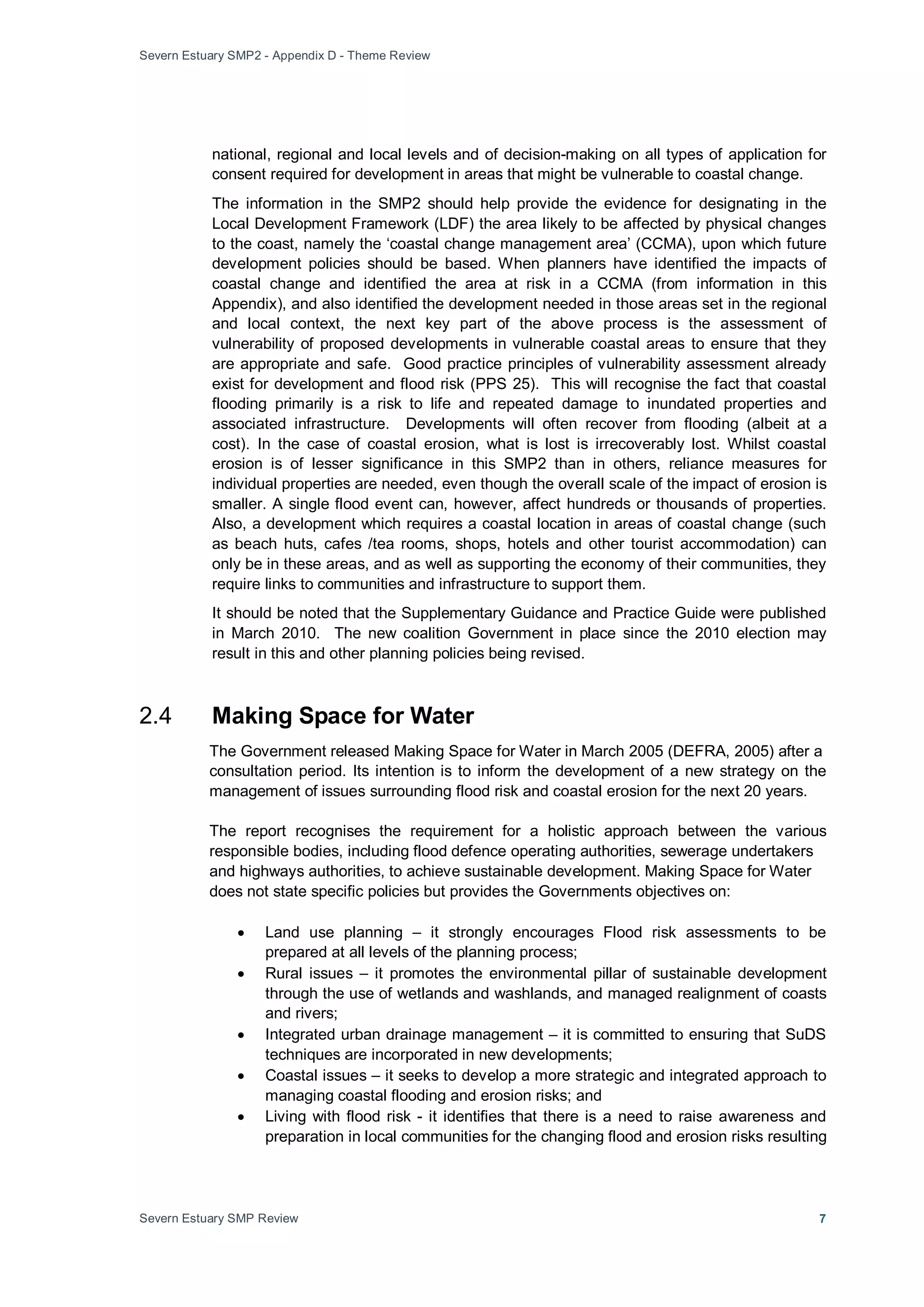 Severn Estuary SMP2 - Appendix D - Theme Review
Severn Estuary SMP Review 7
national, regional and local levels and of decision-making on all types of application for
consent required for development in areas that might be vulnerable to coastal change.
The information in the SMP2 should help provide the evidence for designating in the
Local Development Framework (LDF) the area likely to be affected by physical changes
to the coast, namely the ‘coastal change management area’ (CCMA), upon which future
development policies should be based. When planners have identified the impacts of
coastal change and identified the area at risk in a CCMA (from information in this
Appendix), and also identified the development needed in those areas set in the regional
and local context, the next key part of the above process is the assessment of
vulnerability of proposed developments in vulnerable coastal areas to ensure that they
are appropriate and safe. Good practice principles of vulnerability assessment already
exist for development and flood risk (PPS 25). This will recognise the fact that coastal
flooding primarily is a risk to life and repeated damage to inundated properties and
associated infrastructure. Developments will often recover from flooding (albeit at a
cost). In the case of coastal erosion, what is lost is irrecoverably lost. Whilst coastal
erosion is of lesser significance in this SMP2 than in others, reliance measures for
individual properties are needed, even though the overall scale of the impact of erosion is
smaller. A single flood event can, however, affect hundreds or thousands of properties.
Also, a development which requires a coastal location in areas of coastal change (such
as beach huts, cafes /tea rooms, shops, hotels and other tourist accommodation) can
only be in these areas, and as well as supporting the economy of their communities, they
require links to communities and infrastructure to support them.
It should be noted that the Supplementary Guidance and Practice Guide were published
in March 2010. The new coalition Government in place since the 2010 election may
result in this and other planning policies being revised.
2.4 Making Space for Water
The Government released Making Space for Water in March 2005 (DEFRA, 2005) after a
consultation period. Its intention is to inform the development of a new strategy on the
management of issues surrounding flood risk and coastal erosion for the next 20 years.
The report recognises the requirement for a holistic approach between the various
responsible bodies, including flood defence operating authorities, sewerage undertakers
and highways authorities, to achieve sustainable development. Making Space for Water
does not state specific policies but provides the Governments objectives on:
• Land use planning – it strongly encourages Flood risk assessments to be
prepared at all levels of the planning process;
• Rural issues – it promotes the environmental pillar of sustainable development
through the use of wetlands and washlands, and managed realignment of coasts
and rivers;
• Integrated urban drainage management – it is committed to ensuring that SuDS
techniques are incorporated in new developments;
• Coastal issues – it seeks to develop a more strategic and integrated approach to
managing coastal flooding and erosion risks; and
• Living with flood risk - it identifies that there is a need to raise awareness and
preparation in local communities for the changing flood and erosion risks resulting
 