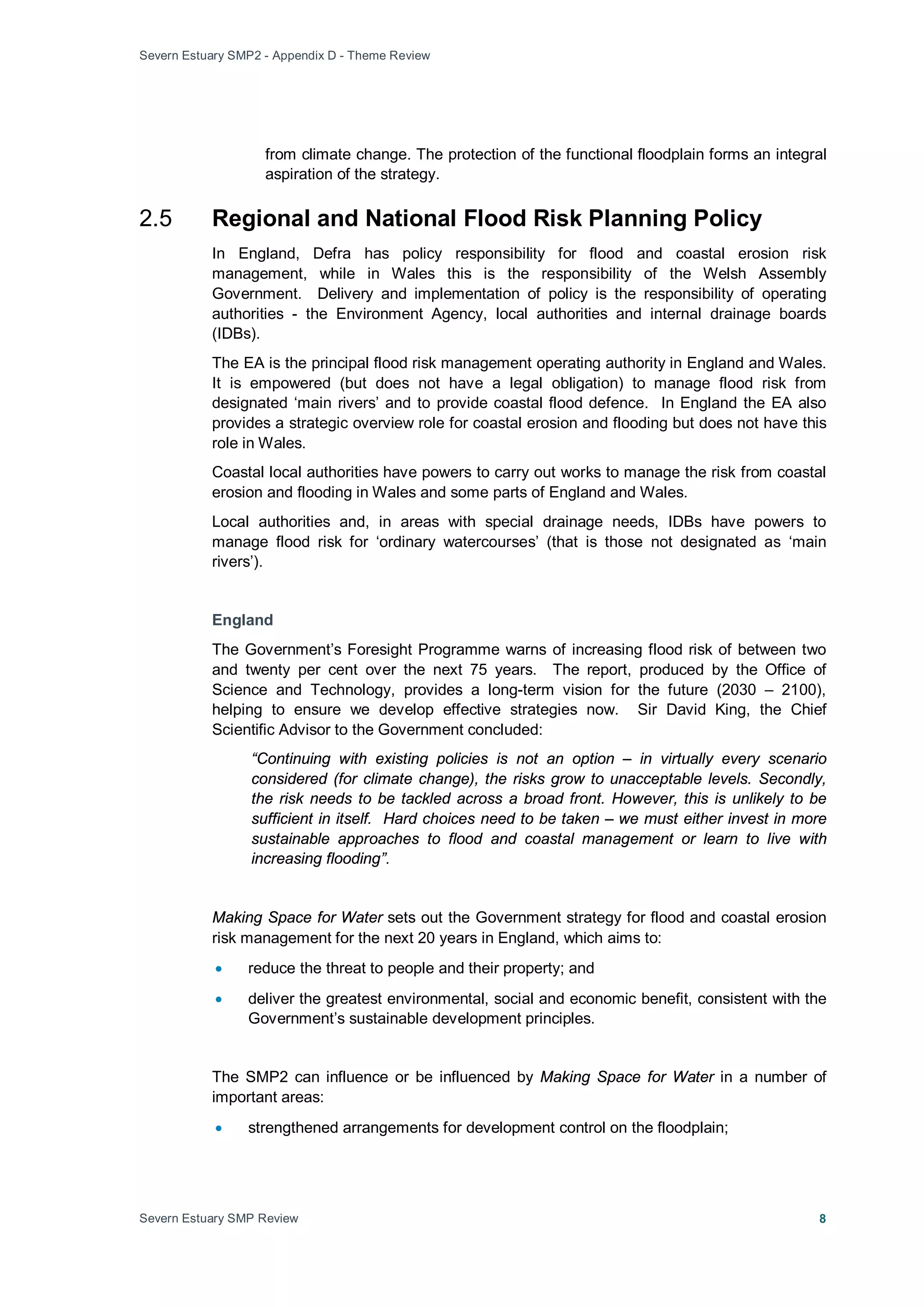 Severn Estuary SMP2 - Appendix D - Theme Review
Severn Estuary SMP Review 8
from climate change. The protection of the functional floodplain forms an integral
aspiration of the strategy.
2.5 Regional and National Flood Risk Planning Policy
In England, Defra has policy responsibility for flood and coastal erosion risk
management, while in Wales this is the responsibility of the Welsh Assembly
Government. Delivery and implementation of policy is the responsibility of operating
authorities - the Environment Agency, local authorities and internal drainage boards
(IDBs).
The EA is the principal flood risk management operating authority in England and Wales.
It is empowered (but does not have a legal obligation) to manage flood risk from
designated ‘main rivers’ and to provide coastal flood defence. In England the EA also
provides a strategic overview role for coastal erosion and flooding but does not have this
role in Wales.
Coastal local authorities have powers to carry out works to manage the risk from coastal
erosion and flooding in Wales and some parts of England and Wales.
Local authorities and, in areas with special drainage needs, IDBs have powers to
manage flood risk for ‘ordinary watercourses’ (that is those not designated as ‘main
rivers’).
England
The Government’s Foresight Programme warns of increasing flood risk of between two
and twenty per cent over the next 75 years. The report, produced by the Office of
Science and Technology, provides a long-term vision for the future (2030 – 2100),
helping to ensure we develop effective strategies now. Sir David King, the Chief
Scientific Advisor to the Government concluded:
“Continuing with existing policies is not an option – in virtually every scenario
considered (for climate change), the risks grow to unacceptable levels. Secondly,
the risk needs to be tackled across a broad front. However, this is unlikely to be
sufficient in itself. Hard choices need to be taken – we must either invest in more
sustainable approaches to flood and coastal management or learn to live with
increasing flooding”.
Making Space for Water sets out the Government strategy for flood and coastal erosion
risk management for the next 20 years in England, which aims to:
• reduce the threat to people and their property; and
• deliver the greatest environmental, social and economic benefit, consistent with the
Government’s sustainable development principles.
The SMP2 can influence or be influenced by Making Space for Water in a number of
important areas:
• strengthened arrangements for development control on the floodplain;
 