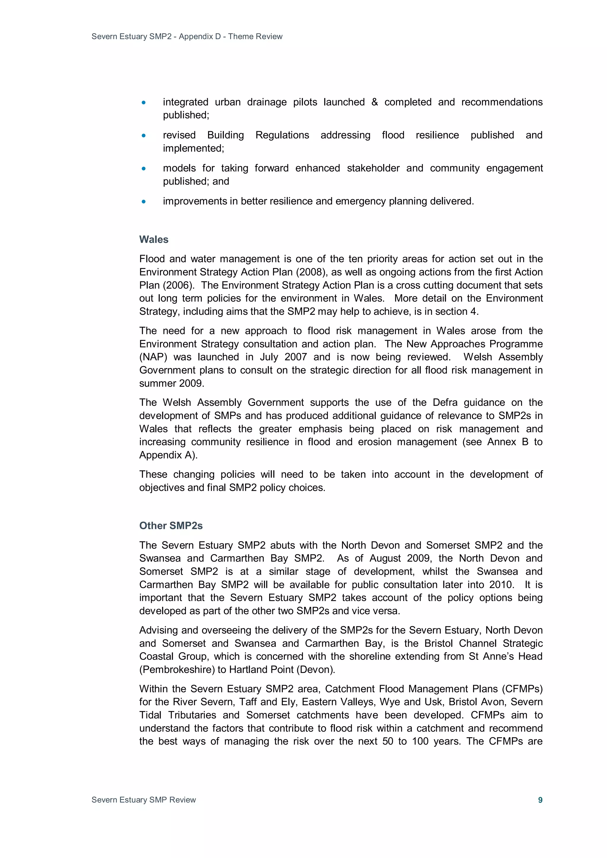 Severn Estuary SMP2 - Appendix D - Theme Review
Severn Estuary SMP Review 9
• integrated urban drainage pilots launched & completed and recommendations
published;
• revised Building Regulations addressing flood resilience published and
implemented;
• models for taking forward enhanced stakeholder and community engagement
published; and
• improvements in better resilience and emergency planning delivered.
Wales
Flood and water management is one of the ten priority areas for action set out in the
Environment Strategy Action Plan (2008), as well as ongoing actions from the first Action
Plan (2006). The Environment Strategy Action Plan is a cross cutting document that sets
out long term policies for the environment in Wales. More detail on the Environment
Strategy, including aims that the SMP2 may help to achieve, is in section 4.
The need for a new approach to flood risk management in Wales arose from the
Environment Strategy consultation and action plan. The New Approaches Programme
(NAP) was launched in July 2007 and is now being reviewed. Welsh Assembly
Government plans to consult on the strategic direction for all flood risk management in
summer 2009.
The Welsh Assembly Government supports the use of the Defra guidance on the
development of SMPs and has produced additional guidance of relevance to SMP2s in
Wales that reflects the greater emphasis being placed on risk management and
increasing community resilience in flood and erosion management (see Annex B to
Appendix A).
These changing policies will need to be taken into account in the development of
objectives and final SMP2 policy choices.
Other SMP2s
The Severn Estuary SMP2 abuts with the North Devon and Somerset SMP2 and the
Swansea and Carmarthen Bay SMP2. As of August 2009, the North Devon and
Somerset SMP2 is at a similar stage of development, whilst the Swansea and
Carmarthen Bay SMP2 will be available for public consultation later into 2010. It is
important that the Severn Estuary SMP2 takes account of the policy options being
developed as part of the other two SMP2s and vice versa.
Advising and overseeing the delivery of the SMP2s for the Severn Estuary, North Devon
and Somerset and Swansea and Carmarthen Bay, is the Bristol Channel Strategic
Coastal Group, which is concerned with the shoreline extending from St Anne’s Head
(Pembrokeshire) to Hartland Point (Devon).
Within the Severn Estuary SMP2 area, Catchment Flood Management Plans (CFMPs)
for the River Severn, Taff and Ely, Eastern Valleys, Wye and Usk, Bristol Avon, Severn
Tidal Tributaries and Somerset catchments have been developed. CFMPs aim to
understand the factors that contribute to flood risk within a catchment and recommend
the best ways of managing the risk over the next 50 to 100 years. The CFMPs are
 