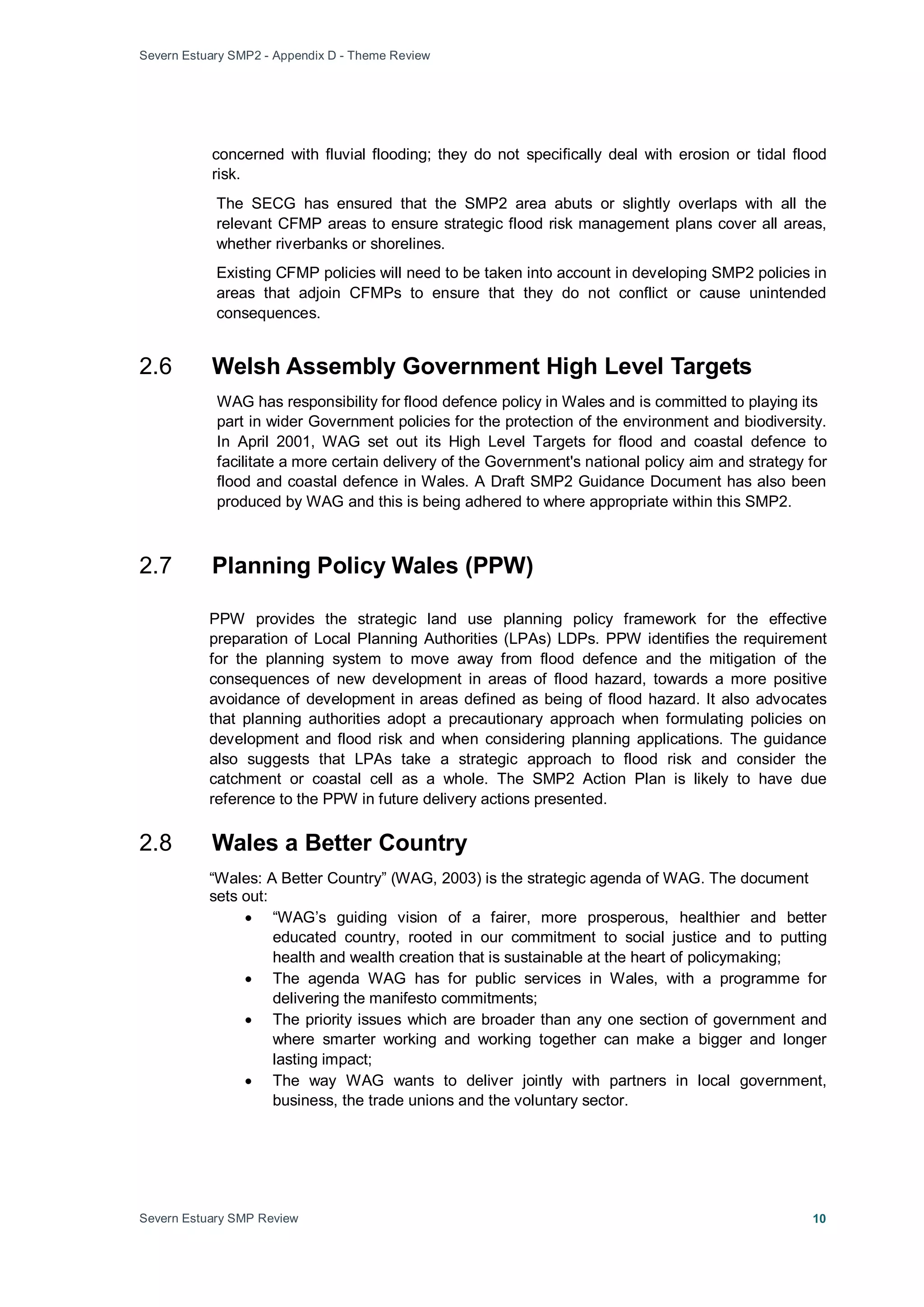 Severn Estuary SMP2 - Appendix D - Theme Review
Severn Estuary SMP Review 10
concerned with fluvial flooding; they do not specifically deal with erosion or tidal flood
risk.
The SECG has ensured that the SMP2 area abuts or slightly overlaps with all the
relevant CFMP areas to ensure strategic flood risk management plans cover all areas,
whether riverbanks or shorelines.
Existing CFMP policies will need to be taken into account in developing SMP2 policies in
areas that adjoin CFMPs to ensure that they do not conflict or cause unintended
consequences.
2.6 Welsh Assembly Government High Level Targets
WAG has responsibility for flood defence policy in Wales and is committed to playing its
part in wider Government policies for the protection of the environment and biodiversity.
In April 2001, WAG set out its High Level Targets for flood and coastal defence to
facilitate a more certain delivery of the Government's national policy aim and strategy for
flood and coastal defence in Wales. A Draft SMP2 Guidance Document has also been
produced by WAG and this is being adhered to where appropriate within this SMP2.
2.7 Planning Policy Wales (PPW)
PPW provides the strategic land use planning policy framework for the effective
preparation of Local Planning Authorities (LPAs) LDPs. PPW identifies the requirement
for the planning system to move away from flood defence and the mitigation of the
consequences of new development in areas of flood hazard, towards a more positive
avoidance of development in areas defined as being of flood hazard. It also advocates
that planning authorities adopt a precautionary approach when formulating policies on
development and flood risk and when considering planning applications. The guidance
also suggests that LPAs take a strategic approach to flood risk and consider the
catchment or coastal cell as a whole. The SMP2 Action Plan is likely to have due
reference to the PPW in future delivery actions presented.
2.8 Wales a Better Country
“Wales: A Better Country” (WAG, 2003) is the strategic agenda of WAG. The document
sets out:
• “WAG’s guiding vision of a fairer, more prosperous, healthier and better
educated country, rooted in our commitment to social justice and to putting
health and wealth creation that is sustainable at the heart of policymaking;
• The agenda WAG has for public services in Wales, with a programme for
delivering the manifesto commitments;
• The priority issues which are broader than any one section of government and
where smarter working and working together can make a bigger and longer
lasting impact;
• The way WAG wants to deliver jointly with partners in local government,
business, the trade unions and the voluntary sector.
 