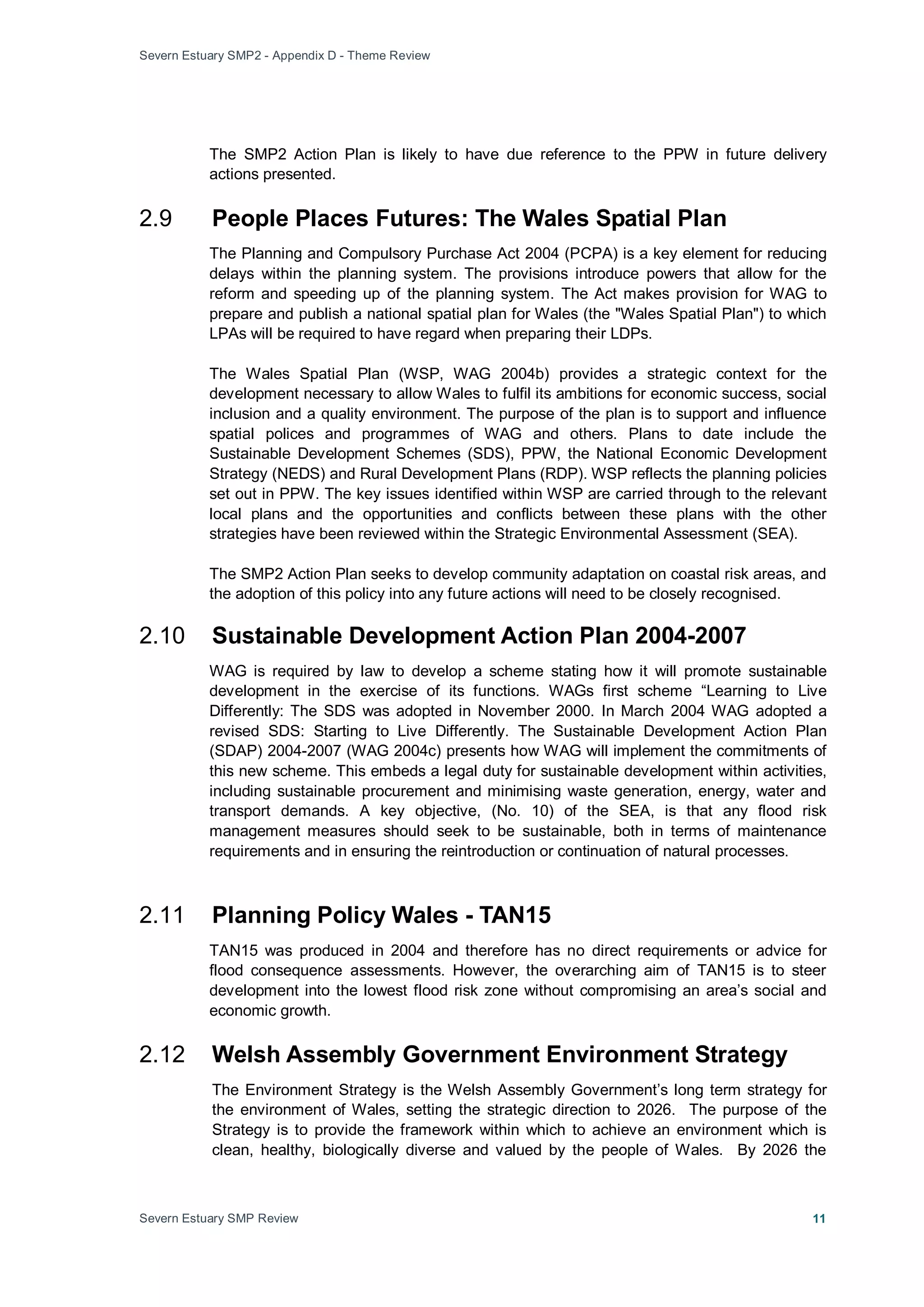 Severn Estuary SMP2 - Appendix D - Theme Review
Severn Estuary SMP Review 11
The SMP2 Action Plan is likely to have due reference to the PPW in future delivery
actions presented.
2.9 People Places Futures: The Wales Spatial Plan
The Planning and Compulsory Purchase Act 2004 (PCPA) is a key element for reducing
delays within the planning system. The provisions introduce powers that allow for the
reform and speeding up of the planning system. The Act makes provision for WAG to
prepare and publish a national spatial plan for Wales (the "Wales Spatial Plan") to which
LPAs will be required to have regard when preparing their LDPs.
The Wales Spatial Plan (WSP, WAG 2004b) provides a strategic context for the
development necessary to allow Wales to fulfil its ambitions for economic success, social
inclusion and a quality environment. The purpose of the plan is to support and influence
spatial polices and programmes of WAG and others. Plans to date include the
Sustainable Development Schemes (SDS), PPW, the National Economic Development
Strategy (NEDS) and Rural Development Plans (RDP). WSP reflects the planning policies
set out in PPW. The key issues identified within WSP are carried through to the relevant
local plans and the opportunities and conflicts between these plans with the other
strategies have been reviewed within the Strategic Environmental Assessment (SEA).
The SMP2 Action Plan seeks to develop community adaptation on coastal risk areas, and
the adoption of this policy into any future actions will need to be closely recognised.
2.10 Sustainable Development Action Plan 2004-2007
WAG is required by law to develop a scheme stating how it will promote sustainable
development in the exercise of its functions. WAGs first scheme “Learning to Live
Differently: The SDS was adopted in November 2000. In March 2004 WAG adopted a
revised SDS: Starting to Live Differently. The Sustainable Development Action Plan
(SDAP) 2004-2007 (WAG 2004c) presents how WAG will implement the commitments of
this new scheme. This embeds a legal duty for sustainable development within activities,
including sustainable procurement and minimising waste generation, energy, water and
transport demands. A key objective, (No. 10) of the SEA, is that any flood risk
management measures should seek to be sustainable, both in terms of maintenance
requirements and in ensuring the reintroduction or continuation of natural processes.
2.11 Planning Policy Wales - TAN15
TAN15 was produced in 2004 and therefore has no direct requirements or advice for
flood consequence assessments. However, the overarching aim of TAN15 is to steer
development into the lowest flood risk zone without compromising an area’s social and
economic growth.
2.12 Welsh Assembly Government Environment Strategy
The Environment Strategy is the Welsh Assembly Government’s long term strategy for
the environment of Wales, setting the strategic direction to 2026. The purpose of the
Strategy is to provide the framework within which to achieve an environment which is
clean, healthy, biologically diverse and valued by the people of Wales. By 2026 the
 