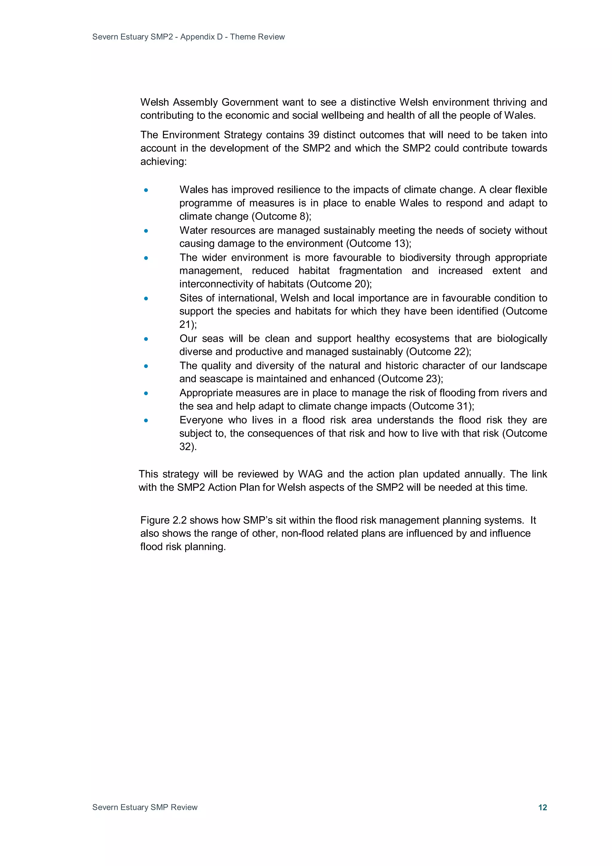 Severn Estuary SMP2 - Appendix D - Theme Review
Severn Estuary SMP Review 12
Welsh Assembly Government want to see a distinctive Welsh environment thriving and
contributing to the economic and social wellbeing and health of all the people of Wales.
The Environment Strategy contains 39 distinct outcomes that will need to be taken into
account in the development of the SMP2 and which the SMP2 could contribute towards
achieving:
• Wales has improved resilience to the impacts of climate change. A clear flexible
programme of measures is in place to enable Wales to respond and adapt to
climate change (Outcome 8);
• Water resources are managed sustainably meeting the needs of society without
causing damage to the environment (Outcome 13);
• The wider environment is more favourable to biodiversity through appropriate
management, reduced habitat fragmentation and increased extent and
interconnectivity of habitats (Outcome 20);
• Sites of international, Welsh and local importance are in favourable condition to
support the species and habitats for which they have been identified (Outcome
21);
• Our seas will be clean and support healthy ecosystems that are biologically
diverse and productive and managed sustainably (Outcome 22);
• The quality and diversity of the natural and historic character of our landscape
and seascape is maintained and enhanced (Outcome 23);
• Appropriate measures are in place to manage the risk of flooding from rivers and
the sea and help adapt to climate change impacts (Outcome 31);
• Everyone who lives in a flood risk area understands the flood risk they are
subject to, the consequences of that risk and how to live with that risk (Outcome
32).
This strategy will be reviewed by WAG and the action plan updated annually. The link
with the SMP2 Action Plan for Welsh aspects of the SMP2 will be needed at this time.
Figure 2.2 shows how SMP’s sit within the flood risk management planning systems. It
also shows the range of other, non-flood related plans are influenced by and influence
flood risk planning.
 