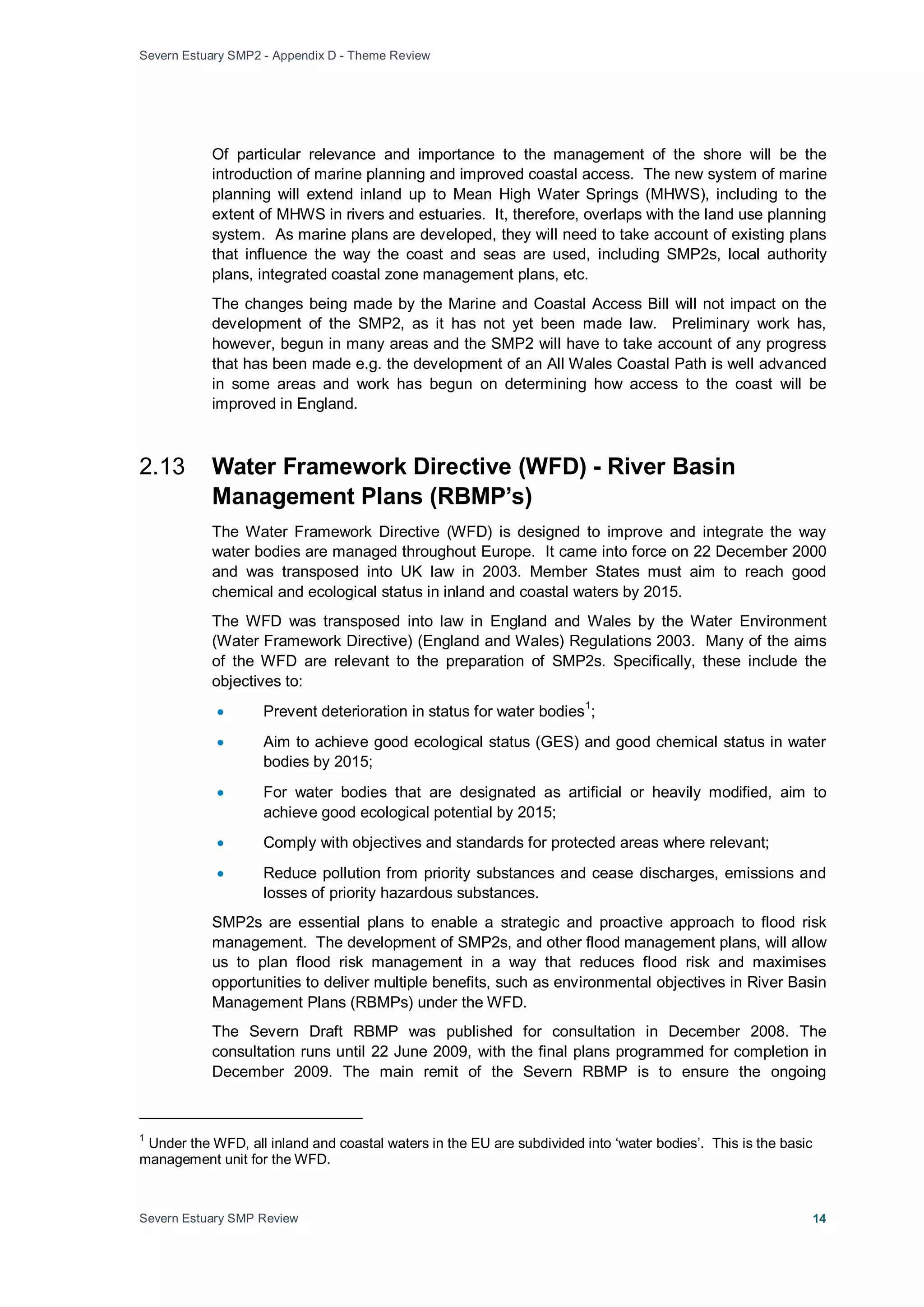 Severn Estuary SMP2 - Appendix D - Theme Review
Severn Estuary SMP Review 14
Of particular relevance and importance to the management of the shore will be the
introduction of marine planning and improved coastal access. The new system of marine
planning will extend inland up to Mean High Water Springs (MHWS), including to the
extent of MHWS in rivers and estuaries. It, therefore, overlaps with the land use planning
system. As marine plans are developed, they will need to take account of existing plans
that influence the way the coast and seas are used, including SMP2s, local authority
plans, integrated coastal zone management plans, etc.
The changes being made by the Marine and Coastal Access Bill will not impact on the
development of the SMP2, as it has not yet been made law. Preliminary work has,
however, begun in many areas and the SMP2 will have to take account of any progress
that has been made e.g. the development of an All Wales Coastal Path is well advanced
in some areas and work has begun on determining how access to the coast will be
improved in England.
2.13 Water Framework Directive (WFD) - River Basin
Management Plans (RBMP’s)
The Water Framework Directive (WFD) is designed to improve and integrate the way
water bodies are managed throughout Europe. It came into force on 22 December 2000
and was transposed into UK law in 2003. Member States must aim to reach good
chemical and ecological status in inland and coastal waters by 2015.
The WFD was transposed into law in England and Wales by the Water Environment
(Water Framework Directive) (England and Wales) Regulations 2003. Many of the aims
of the WFD are relevant to the preparation of SMP2s. Specifically, these include the
objectives to:
• Prevent deterioration in status for water bodies
1
• Aim to achieve good ecological status (GES) and good chemical status in water
bodies by 2015;
;
• For water bodies that are designated as artificial or heavily modified, aim to
achieve good ecological potential by 2015;
• Comply with objectives and standards for protected areas where relevant;
• Reduce pollution from priority substances and cease discharges, emissions and
losses of priority hazardous substances.
SMP2s are essential plans to enable a strategic and proactive approach to flood risk
management. The development of SMP2s, and other flood management plans, will allow
us to plan flood risk management in a way that reduces flood risk and maximises
opportunities to deliver multiple benefits, such as environmental objectives in River Basin
Management Plans (RBMPs) under the WFD.
The Severn Draft RBMP was published for consultation in December 2008. The
consultation runs until 22 June 2009, with the final plans programmed for completion in
December 2009. The main remit of the Severn RBMP is to ensure the ongoing
1
Under the WFD, all inland and coastal waters in the EU are subdivided into ‘water bodies’. This is the basic
management unit for the WFD.
 