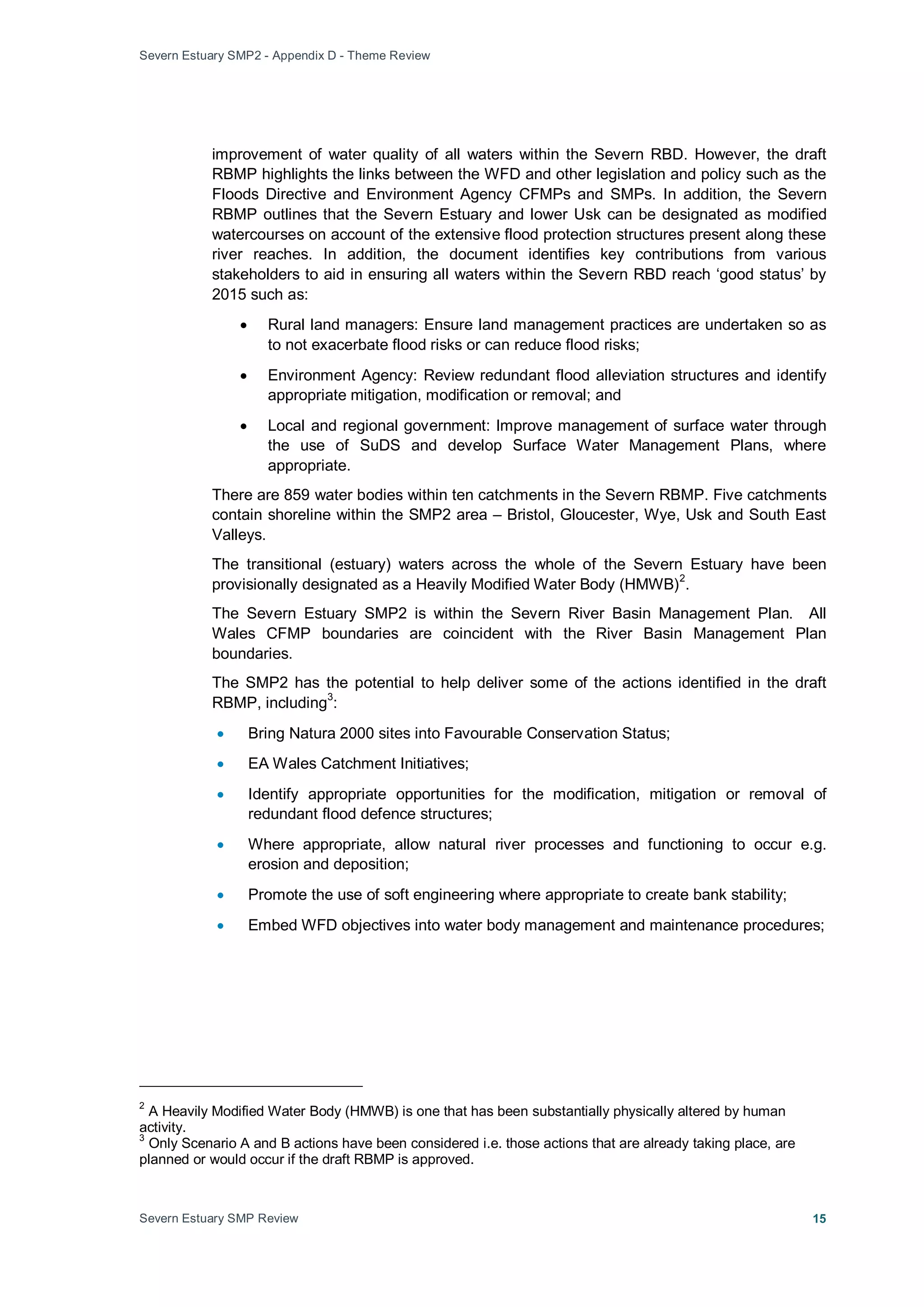 Severn Estuary SMP2 - Appendix D - Theme Review
Severn Estuary SMP Review 15
improvement of water quality of all waters within the Severn RBD. However, the draft
RBMP highlights the links between the WFD and other legislation and policy such as the
Floods Directive and Environment Agency CFMPs and SMPs. In addition, the Severn
RBMP outlines that the Severn Estuary and lower Usk can be designated as modified
watercourses on account of the extensive flood protection structures present along these
river reaches. In addition, the document identifies key contributions from various
stakeholders to aid in ensuring all waters within the Severn RBD reach ‘good status’ by
2015 such as:
• Rural land managers: Ensure land management practices are undertaken so as
to not exacerbate flood risks or can reduce flood risks;
• Environment Agency: Review redundant flood alleviation structures and identify
appropriate mitigation, modification or removal; and
• Local and regional government: Improve management of surface water through
the use of SuDS and develop Surface Water Management Plans, where
appropriate.
There are 859 water bodies within ten catchments in the Severn RBMP. Five catchments
contain shoreline within the SMP2 area – Bristol, Gloucester, Wye, Usk and South East
Valleys.
The transitional (estuary) waters across the whole of the Severn Estuary have been
provisionally designated as a Heavily Modified Water Body (HMWB)
2
The Severn Estuary SMP2 is within the Severn River Basin Management Plan. All
Wales CFMP boundaries are coincident with the River Basin Management Plan
boundaries.
.
The SMP2 has the potential to help deliver some of the actions identified in the draft
RBMP, including
3
• Bring Natura 2000 sites into Favourable Conservation Status;
:
• EA Wales Catchment Initiatives;
• Identify appropriate opportunities for the modification, mitigation or removal of
redundant flood defence structures;
• Where appropriate, allow natural river processes and functioning to occur e.g.
erosion and deposition;
• Promote the use of soft engineering where appropriate to create bank stability;
• Embed WFD objectives into water body management and maintenance procedures;
2
A Heavily Modified Water Body (HMWB) is one that has been substantially physically altered by human
activity.
3
Only Scenario A and B actions have been considered i.e. those actions that are already taking place, are
planned or would occur if the draft RBMP is approved.
 