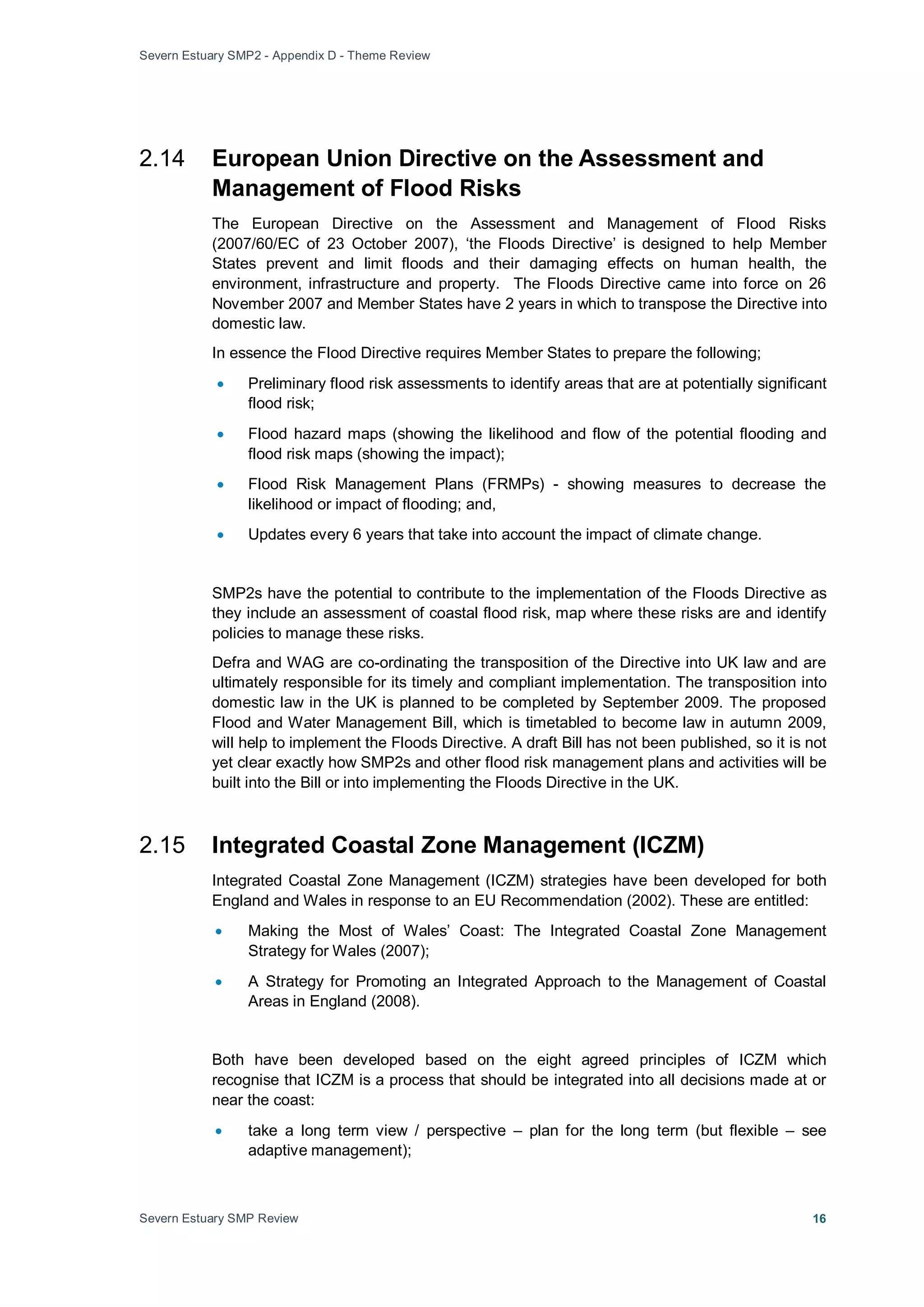 Severn Estuary SMP2 - Appendix D - Theme Review
Severn Estuary SMP Review 16
2.14 European Union Directive on the Assessment and
Management of Flood Risks
The European Directive on the Assessment and Management of Flood Risks
(2007/60/EC of 23 October 2007), ‘the Floods Directive’ is designed to help Member
States prevent and limit floods and their damaging effects on human health, the
environment, infrastructure and property. The Floods Directive came into force on 26
November 2007 and Member States have 2 years in which to transpose the Directive into
domestic law.
In essence the Flood Directive requires Member States to prepare the following;
• Preliminary flood risk assessments to identify areas that are at potentially significant
flood risk;
• Flood hazard maps (showing the likelihood and flow of the potential flooding and
flood risk maps (showing the impact);
• Flood Risk Management Plans (FRMPs) - showing measures to decrease the
likelihood or impact of flooding; and,
• Updates every 6 years that take into account the impact of climate change.
SMP2s have the potential to contribute to the implementation of the Floods Directive as
they include an assessment of coastal flood risk, map where these risks are and identify
policies to manage these risks.
Defra and WAG are co-ordinating the transposition of the Directive into UK law and are
ultimately responsible for its timely and compliant implementation. The transposition into
domestic law in the UK is planned to be completed by September 2009. The proposed
Flood and Water Management Bill, which is timetabled to become law in autumn 2009,
will help to implement the Floods Directive. A draft Bill has not been published, so it is not
yet clear exactly how SMP2s and other flood risk management plans and activities will be
built into the Bill or into implementing the Floods Directive in the UK.
2.15 Integrated Coastal Zone Management (ICZM)
Integrated Coastal Zone Management (ICZM) strategies have been developed for both
England and Wales in response to an EU Recommendation (2002). These are entitled:
• Making the Most of Wales’ Coast: The Integrated Coastal Zone Management
Strategy for Wales (2007);
• A Strategy for Promoting an Integrated Approach to the Management of Coastal
Areas in England (2008).
Both have been developed based on the eight agreed principles of ICZM which
recognise that ICZM is a process that should be integrated into all decisions made at or
near the coast:
• take a long term view / perspective – plan for the long term (but flexible – see
adaptive management);
 