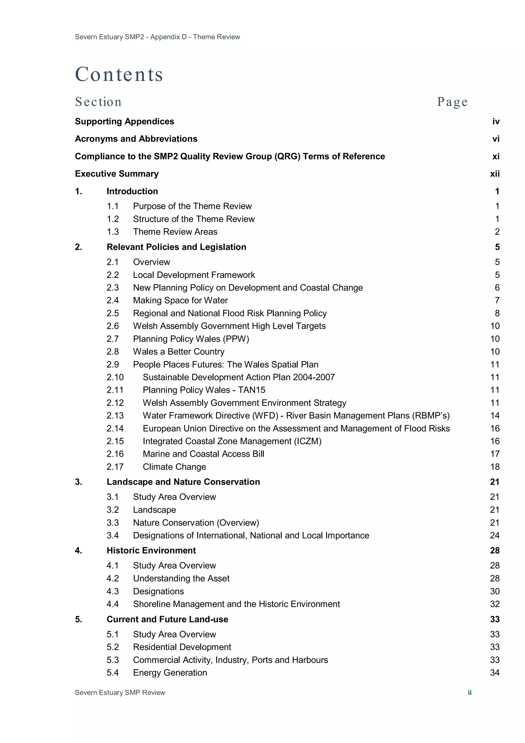 Severn Estuary SMP2 - Appendix D - Theme Review
Severn Estuary SMP Review ii
Contents
Section Page
Supporting Appendices iv
Acronyms and Abbreviations vi
Compliance to the SMP2 Quality Review Group (QRG) Terms of Reference xi
Executive Summary xii
1. Introduction 1
1.1 Purpose of the Theme Review 1
1.2 Structure of the Theme Review 1
1.3 Theme Review Areas 2
2. Relevant Policies and Legislation 5
2.1 Overview 5
2.2 Local Development Framework 5
2.3 New Planning Policy on Development and Coastal Change 6
2.4 Making Space for Water 7
2.5 Regional and National Flood Risk Planning Policy 8
2.6 Welsh Assembly Government High Level Targets 10
2.7 Planning Policy Wales (PPW) 10
2.8 Wales a Better Country 10
2.9 People Places Futures: The Wales Spatial Plan 11
2.10 Sustainable Development Action Plan 2004-2007 11
2.11 Planning Policy Wales - TAN15 11
2.12 Welsh Assembly Government Environment Strategy 11
2.13 Water Framework Directive (WFD) - River Basin Management Plans (RBMP’s) 14
2.14 European Union Directive on the Assessment and Management of Flood Risks 16
2.15 Integrated Coastal Zone Management (ICZM) 16
2.16 Marine and Coastal Access Bill 17
2.17 Climate Change 18
3. Landscape and Nature Conservation 21
3.1 Study Area Overview 21
3.2 Landscape 21
3.3 Nature Conservation (Overview) 21
3.4 Designations of International, National and Local Importance 24
4. Historic Environment 28
4.1 Study Area Overview 28
4.2 Understanding the Asset 28
4.3 Designations 30
4.4 Shoreline Management and the Historic Environment 32
5. Current and Future Land-use 33
5.1 Study Area Overview 33
5.2 Residential Development 33
5.3 Commercial Activity, Industry, Ports and Harbours 33
5.4 Energy Generation 34
 