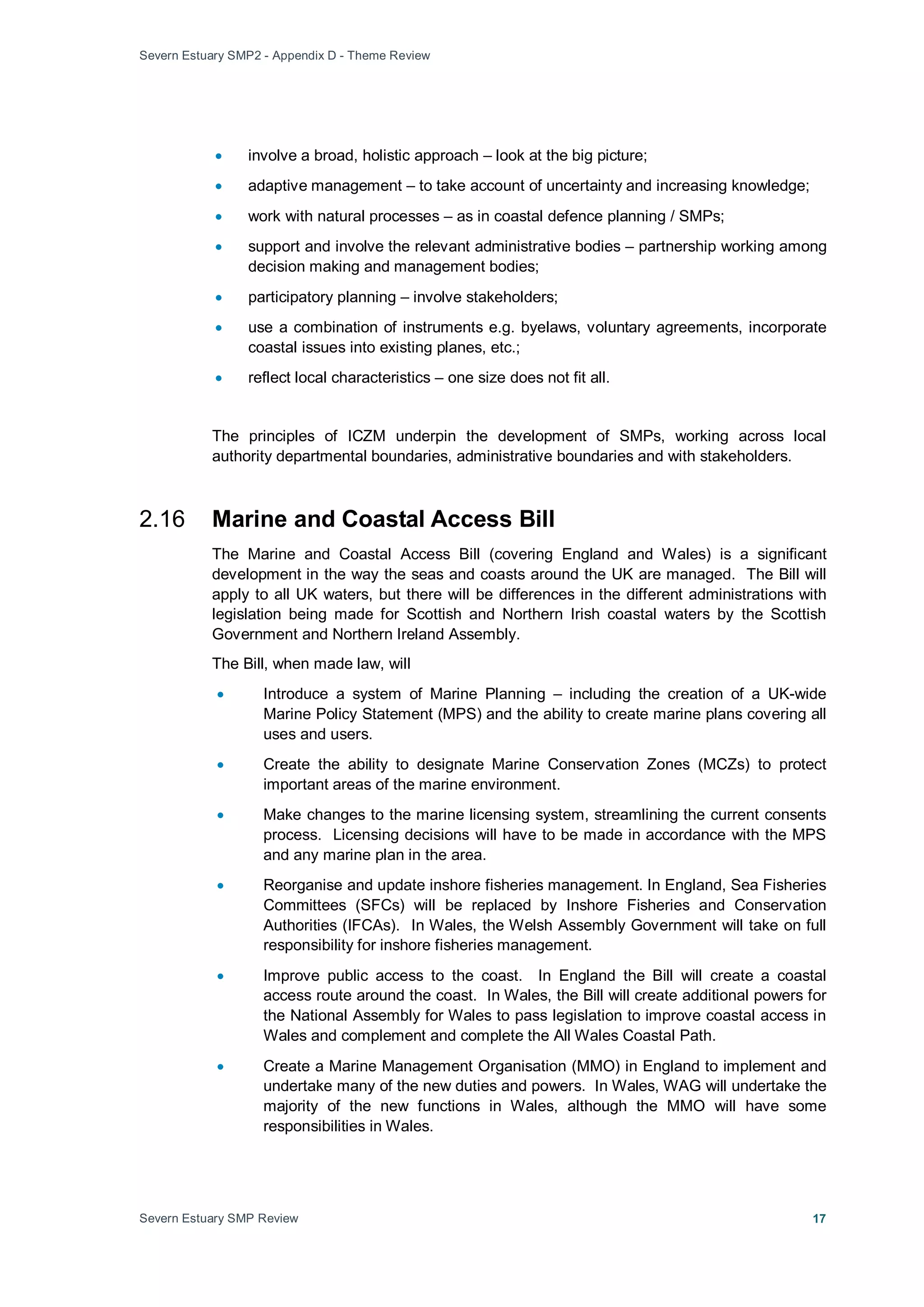Severn Estuary SMP2 - Appendix D - Theme Review
Severn Estuary SMP Review 17
• involve a broad, holistic approach – look at the big picture;
• adaptive management – to take account of uncertainty and increasing knowledge;
• work with natural processes – as in coastal defence planning / SMPs;
• support and involve the relevant administrative bodies – partnership working among
decision making and management bodies;
• participatory planning – involve stakeholders;
• use a combination of instruments e.g. byelaws, voluntary agreements, incorporate
coastal issues into existing planes, etc.;
• reflect local characteristics – one size does not fit all.
The principles of ICZM underpin the development of SMPs, working across local
authority departmental boundaries, administrative boundaries and with stakeholders.
2.16 Marine and Coastal Access Bill
The Marine and Coastal Access Bill (covering England and Wales) is a significant
development in the way the seas and coasts around the UK are managed. The Bill will
apply to all UK waters, but there will be differences in the different administrations with
legislation being made for Scottish and Northern Irish coastal waters by the Scottish
Government and Northern Ireland Assembly.
The Bill, when made law, will
• Introduce a system of Marine Planning – including the creation of a UK-wide
Marine Policy Statement (MPS) and the ability to create marine plans covering all
uses and users.
• Create the ability to designate Marine Conservation Zones (MCZs) to protect
important areas of the marine environment.
• Make changes to the marine licensing system, streamlining the current consents
process. Licensing decisions will have to be made in accordance with the MPS
and any marine plan in the area.
• Reorganise and update inshore fisheries management. In England, Sea Fisheries
Committees (SFCs) will be replaced by Inshore Fisheries and Conservation
Authorities (IFCAs). In Wales, the Welsh Assembly Government will take on full
responsibility for inshore fisheries management.
• Improve public access to the coast. In England the Bill will create a coastal
access route around the coast. In Wales, the Bill will create additional powers for
the National Assembly for Wales to pass legislation to improve coastal access in
Wales and complement and complete the All Wales Coastal Path.
• Create a Marine Management Organisation (MMO) in England to implement and
undertake many of the new duties and powers. In Wales, WAG will undertake the
majority of the new functions in Wales, although the MMO will have some
responsibilities in Wales.
 