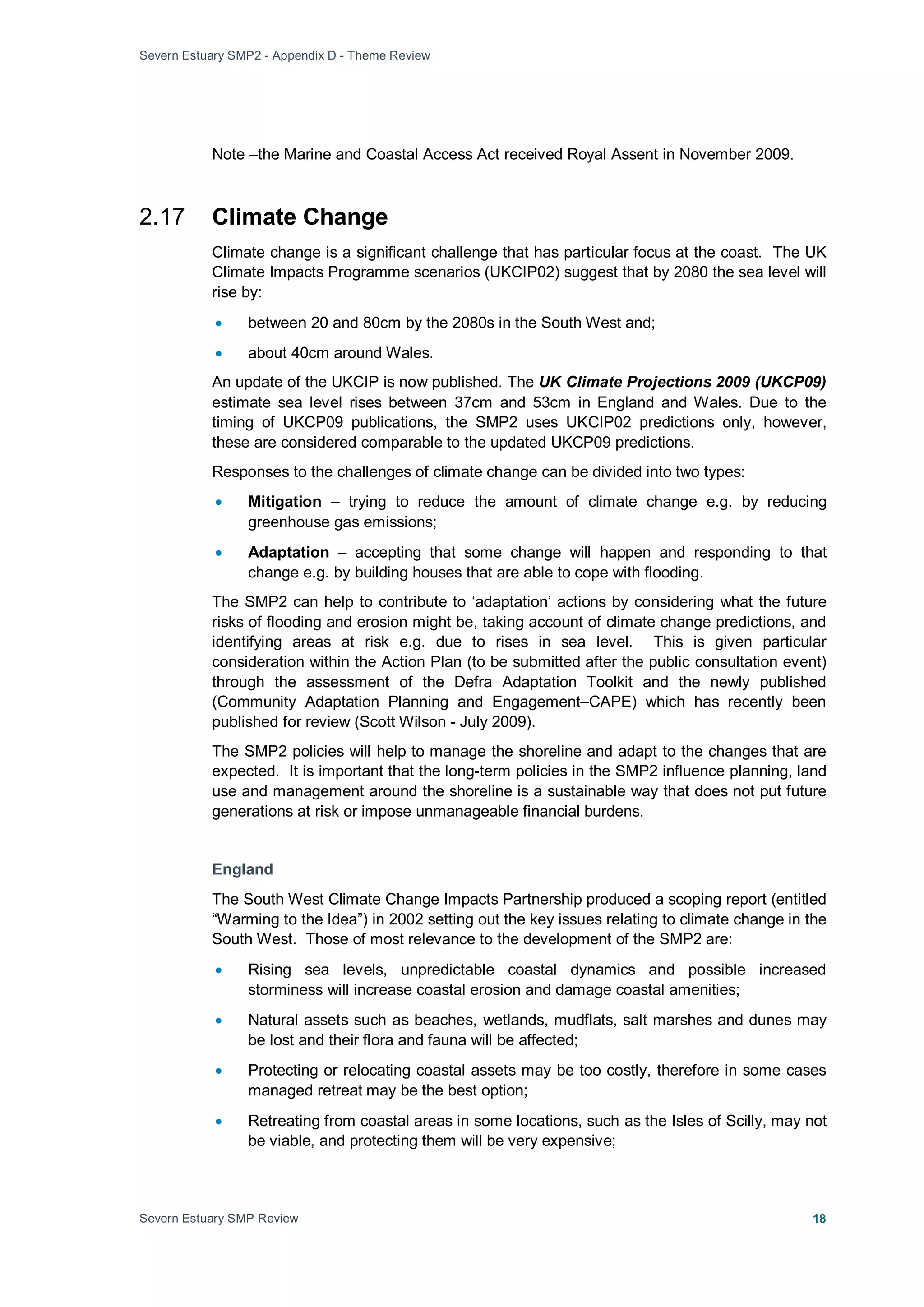 Severn Estuary SMP2 - Appendix D - Theme Review
Severn Estuary SMP Review 18
Note –the Marine and Coastal Access Act received Royal Assent in November 2009.
2.17 Climate Change
Climate change is a significant challenge that has particular focus at the coast. The UK
Climate Impacts Programme scenarios (UKCIP02) suggest that by 2080 the sea level will
rise by:
• between 20 and 80cm by the 2080s in the South West and;
• about 40cm around Wales.
An update of the UKCIP is now published. The UK Climate Projections 2009 (UKCP09)
estimate sea level rises between 37cm and 53cm in England and Wales. Due to the
timing of UKCP09 publications, the SMP2 uses UKCIP02 predictions only, however,
these are considered comparable to the updated UKCP09 predictions.
Responses to the challenges of climate change can be divided into two types:
• Mitigation – trying to reduce the amount of climate change e.g. by reducing
greenhouse gas emissions;
• Adaptation – accepting that some change will happen and responding to that
change e.g. by building houses that are able to cope with flooding.
The SMP2 can help to contribute to ‘adaptation’ actions by considering what the future
risks of flooding and erosion might be, taking account of climate change predictions, and
identifying areas at risk e.g. due to rises in sea level. This is given particular
consideration within the Action Plan (to be submitted after the public consultation event)
through the assessment of the Defra Adaptation Toolkit and the newly published
(Community Adaptation Planning and Engagement–CAPE) which has recently been
published for review (Scott Wilson - July 2009).
The SMP2 policies will help to manage the shoreline and adapt to the changes that are
expected. It is important that the long-term policies in the SMP2 influence planning, land
use and management around the shoreline is a sustainable way that does not put future
generations at risk or impose unmanageable financial burdens.
England
The South West Climate Change Impacts Partnership produced a scoping report (entitled
“Warming to the Idea”) in 2002 setting out the key issues relating to climate change in the
South West. Those of most relevance to the development of the SMP2 are:
• Rising sea levels, unpredictable coastal dynamics and possible increased
storminess will increase coastal erosion and damage coastal amenities;
• Natural assets such as beaches, wetlands, mudflats, salt marshes and dunes may
be lost and their flora and fauna will be affected;
• Protecting or relocating coastal assets may be too costly, therefore in some cases
managed retreat may be the best option;
• Retreating from coastal areas in some locations, such as the Isles of Scilly, may not
be viable, and protecting them will be very expensive;
 