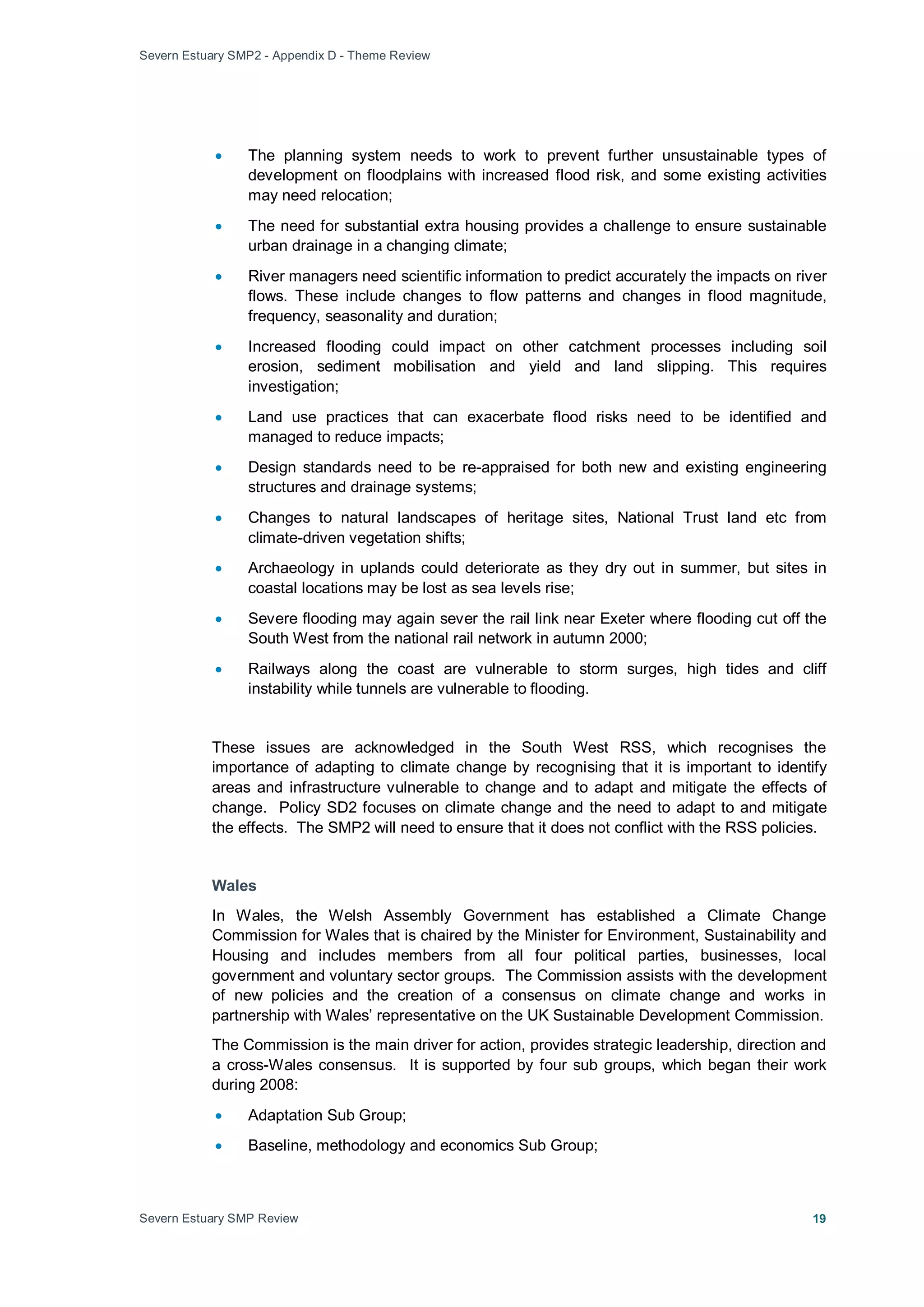 Severn Estuary SMP2 - Appendix D - Theme Review
Severn Estuary SMP Review 19
• The planning system needs to work to prevent further unsustainable types of
development on floodplains with increased flood risk, and some existing activities
may need relocation;
• The need for substantial extra housing provides a challenge to ensure sustainable
urban drainage in a changing climate;
• River managers need scientific information to predict accurately the impacts on river
flows. These include changes to flow patterns and changes in flood magnitude,
frequency, seasonality and duration;
• Increased flooding could impact on other catchment processes including soil
erosion, sediment mobilisation and yield and land slipping. This requires
investigation;
• Land use practices that can exacerbate flood risks need to be identified and
managed to reduce impacts;
• Design standards need to be re-appraised for both new and existing engineering
structures and drainage systems;
• Changes to natural landscapes of heritage sites, National Trust land etc from
climate-driven vegetation shifts;
• Archaeology in uplands could deteriorate as they dry out in summer, but sites in
coastal locations may be lost as sea levels rise;
• Severe flooding may again sever the rail link near Exeter where flooding cut off the
South West from the national rail network in autumn 2000;
• Railways along the coast are vulnerable to storm surges, high tides and cliff
instability while tunnels are vulnerable to flooding.
These issues are acknowledged in the South West RSS, which recognises the
importance of adapting to climate change by recognising that it is important to identify
areas and infrastructure vulnerable to change and to adapt and mitigate the effects of
change. Policy SD2 focuses on climate change and the need to adapt to and mitigate
the effects. The SMP2 will need to ensure that it does not conflict with the RSS policies.
Wales
In Wales, the Welsh Assembly Government has established a Climate Change
Commission for Wales that is chaired by the Minister for Environment, Sustainability and
Housing and includes members from all four political parties, businesses, local
government and voluntary sector groups. The Commission assists with the development
of new policies and the creation of a consensus on climate change and works in
partnership with Wales’ representative on the UK Sustainable Development Commission.
The Commission is the main driver for action, provides strategic leadership, direction and
a cross-Wales consensus. It is supported by four sub groups, which began their work
during 2008:
• Adaptation Sub Group;
• Baseline, methodology and economics Sub Group;
 