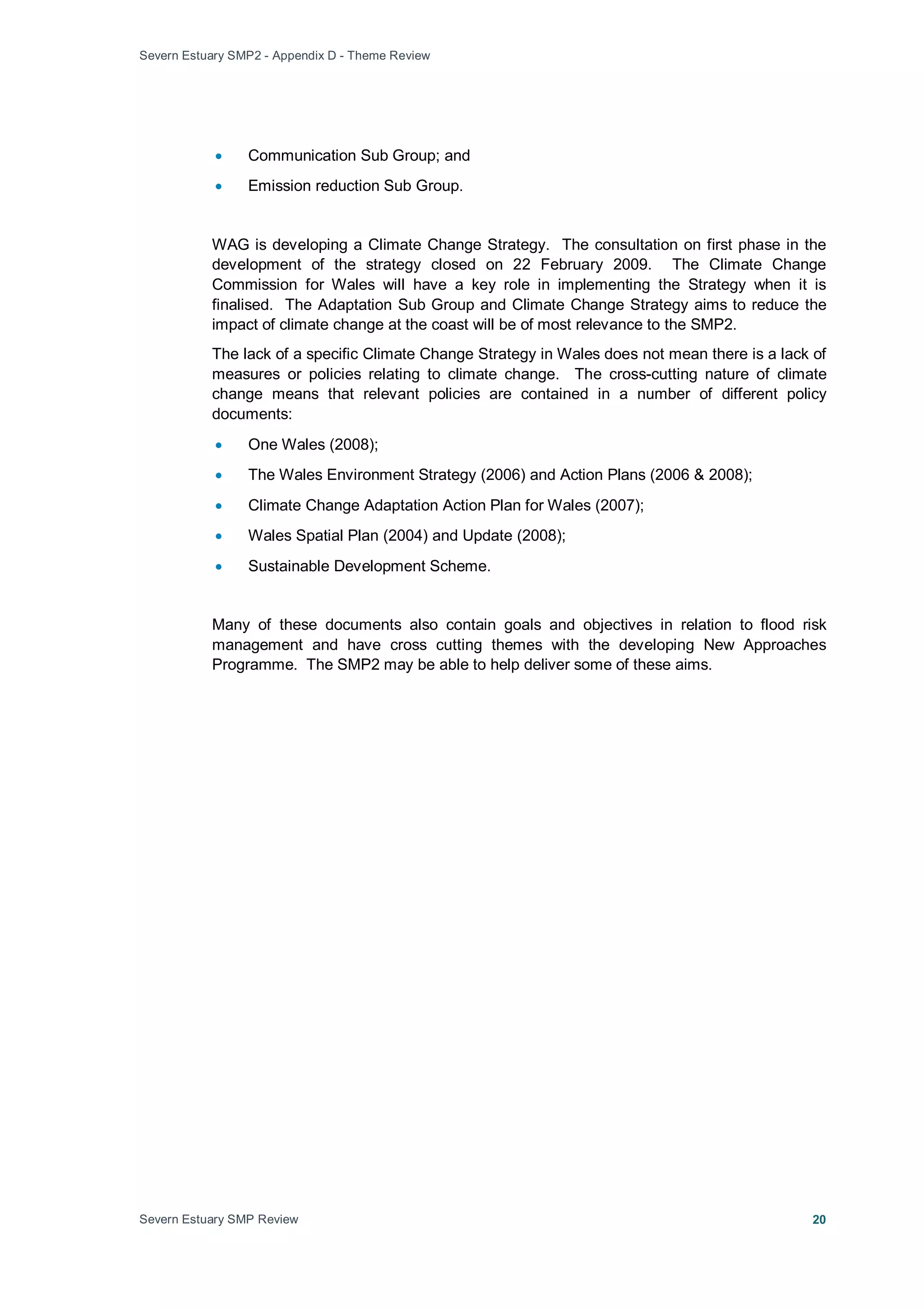 Severn Estuary SMP2 - Appendix D - Theme Review
Severn Estuary SMP Review 20
• Communication Sub Group; and
• Emission reduction Sub Group.
WAG is developing a Climate Change Strategy. The consultation on first phase in the
development of the strategy closed on 22 February 2009. The Climate Change
Commission for Wales will have a key role in implementing the Strategy when it is
finalised. The Adaptation Sub Group and Climate Change Strategy aims to reduce the
impact of climate change at the coast will be of most relevance to the SMP2.
The lack of a specific Climate Change Strategy in Wales does not mean there is a lack of
measures or policies relating to climate change. The cross-cutting nature of climate
change means that relevant policies are contained in a number of different policy
documents:
• One Wales (2008);
• The Wales Environment Strategy (2006) and Action Plans (2006 & 2008);
• Climate Change Adaptation Action Plan for Wales (2007);
• Wales Spatial Plan (2004) and Update (2008);
• Sustainable Development Scheme.
Many of these documents also contain goals and objectives in relation to flood risk
management and have cross cutting themes with the developing New Approaches
Programme. The SMP2 may be able to help deliver some of these aims.
 