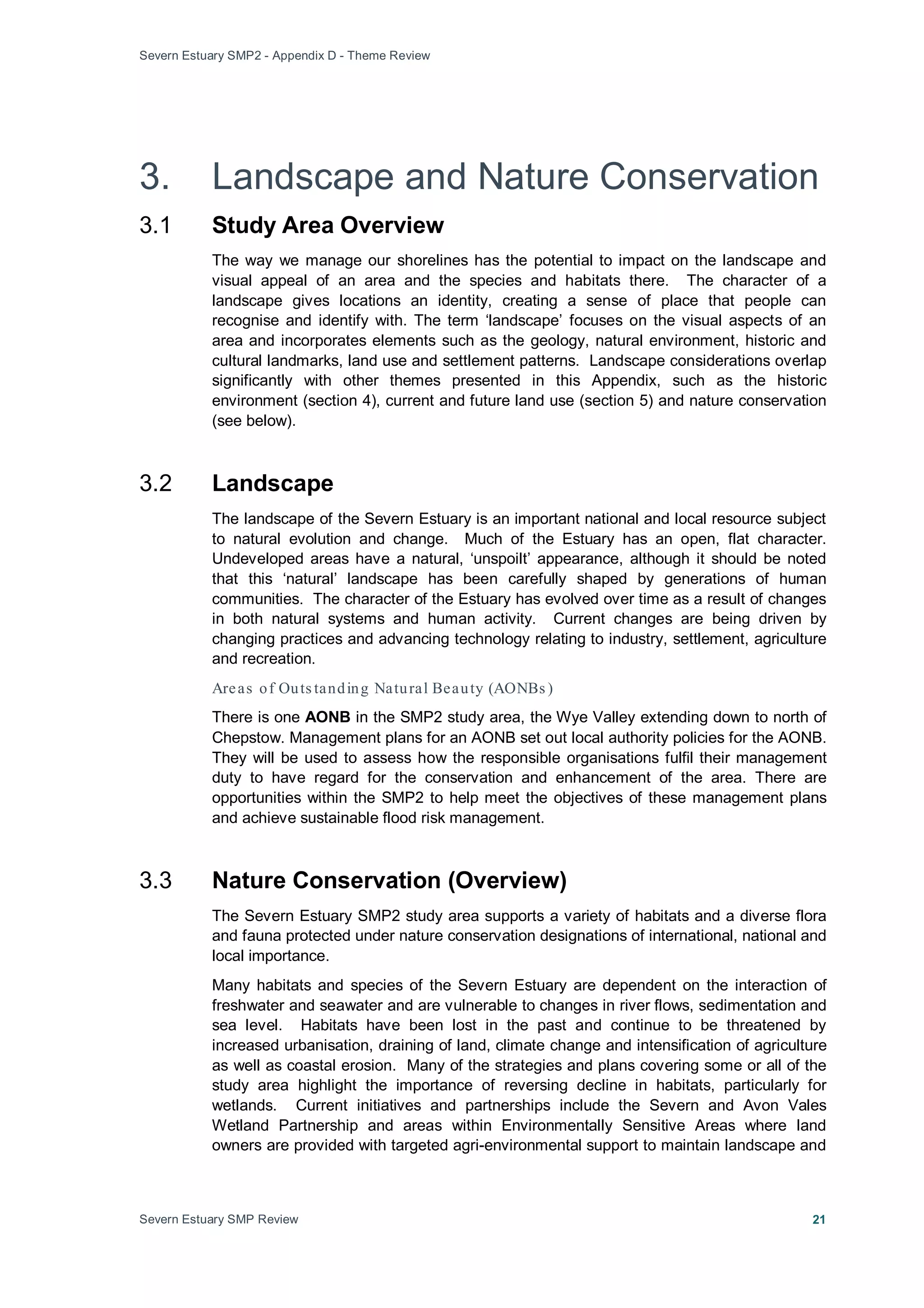 Severn Estuary SMP2 - Appendix D - Theme Review
Severn Estuary SMP Review 21
3. Landscape and Nature Conservation
3.1 Study Area Overview
The way we manage our shorelines has the potential to impact on the landscape and
visual appeal of an area and the species and habitats there. The character of a
landscape gives locations an identity, creating a sense of place that people can
recognise and identify with. The term ‘landscape’ focuses on the visual aspects of an
area and incorporates elements such as the geology, natural environment, historic and
cultural landmarks, land use and settlement patterns. Landscape considerations overlap
significantly with other themes presented in this Appendix, such as the historic
environment (section 4), current and future land use (section 5) and nature conservation
(see below).
3.2 Landscape
The landscape of the Severn Estuary is an important national and local resource subject
to natural evolution and change. Much of the Estuary has an open, flat character.
Undeveloped areas have a natural, ‘unspoilt’ appearance, although it should be noted
that this ‘natural’ landscape has been carefully shaped by generations of human
communities. The character of the Estuary has evolved over time as a result of changes
in both natural systems and human activity. Current changes are being driven by
changing practices and advancing technology relating to industry, settlement, agriculture
and recreation.
Areas of Outs tanding Natural Beauty (AONBs )
There is one AONB in the SMP2 study area, the Wye Valley extending down to north of
Chepstow. Management plans for an AONB set out local authority policies for the AONB.
They will be used to assess how the responsible organisations fulfil their management
duty to have regard for the conservation and enhancement of the area. There are
opportunities within the SMP2 to help meet the objectives of these management plans
and achieve sustainable flood risk management.
3.3 Nature Conservation (Overview)
The Severn Estuary SMP2 study area supports a variety of habitats and a diverse flora
and fauna protected under nature conservation designations of international, national and
local importance.
Many habitats and species of the Severn Estuary are dependent on the interaction of
freshwater and seawater and are vulnerable to changes in river flows, sedimentation and
sea level. Habitats have been lost in the past and continue to be threatened by
increased urbanisation, draining of land, climate change and intensification of agriculture
as well as coastal erosion. Many of the strategies and plans covering some or all of the
study area highlight the importance of reversing decline in habitats, particularly for
wetlands. Current initiatives and partnerships include the Severn and Avon Vales
Wetland Partnership and areas within Environmentally Sensitive Areas where land
owners are provided with targeted agri-environmental support to maintain landscape and
 