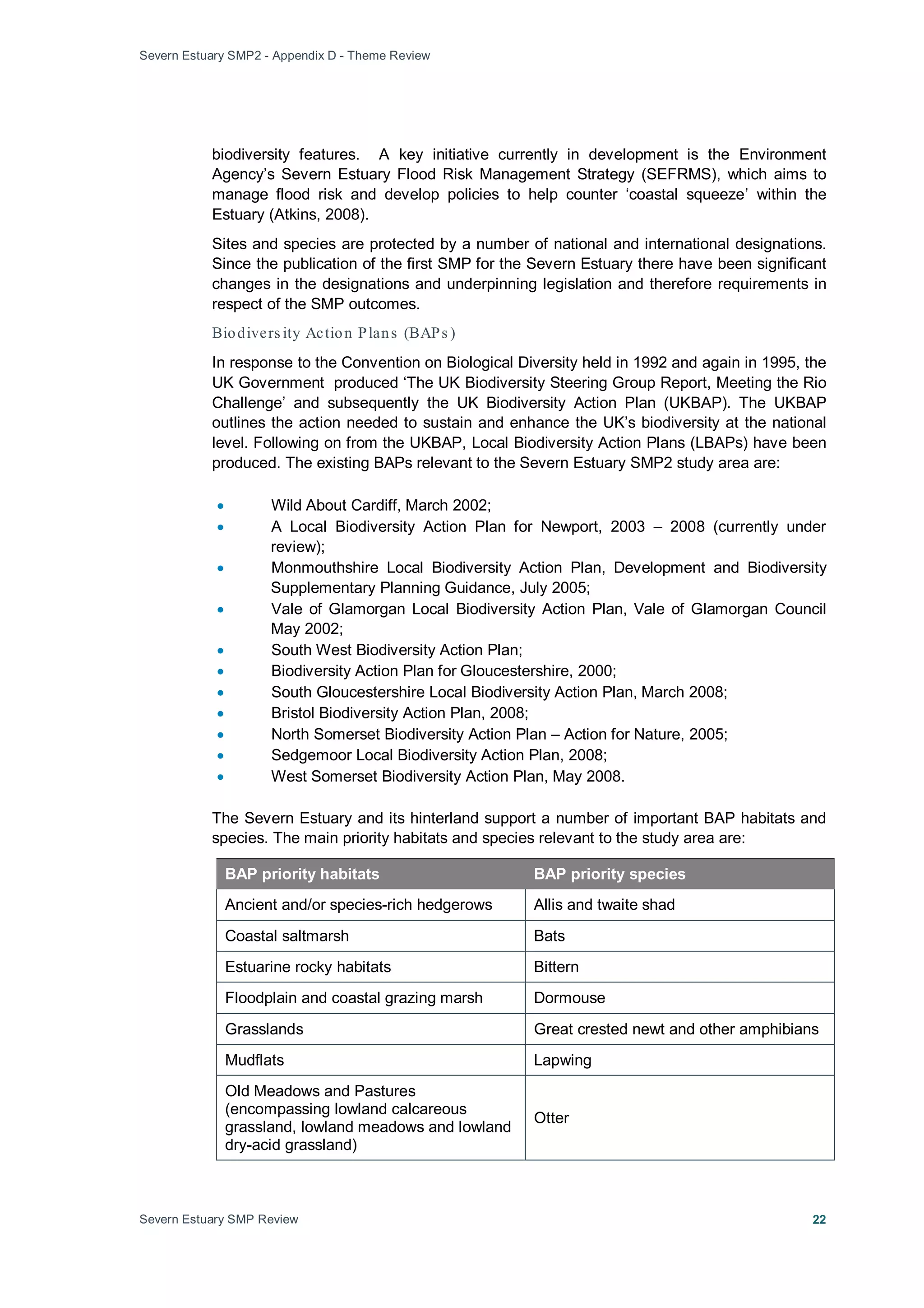 Severn Estuary SMP2 - Appendix D - Theme Review
Severn Estuary SMP Review 22
biodiversity features. A key initiative currently in development is the Environment
Agency’s Severn Estuary Flood Risk Management Strategy (SEFRMS), which aims to
manage flood risk and develop policies to help counter ‘coastal squeeze’ within the
Estuary (Atkins, 2008).
Sites and species are protected by a number of national and international designations.
Since the publication of the first SMP for the Severn Estuary there have been significant
changes in the designations and underpinning legislation and therefore requirements in
respect of the SMP outcomes.
Biodivers ity Action Plans (BAPs )
In response to the Convention on Biological Diversity held in 1992 and again in 1995, the
UK Government produced ‘The UK Biodiversity Steering Group Report, Meeting the Rio
Challenge’ and subsequently the UK Biodiversity Action Plan (UKBAP). The UKBAP
outlines the action needed to sustain and enhance the UK’s biodiversity at the national
level. Following on from the UKBAP, Local Biodiversity Action Plans (LBAPs) have been
produced. The existing BAPs relevant to the Severn Estuary SMP2 study area are:
• Wild About Cardiff, March 2002;
• A Local Biodiversity Action Plan for Newport, 2003 – 2008 (currently under
review);
• Monmouthshire Local Biodiversity Action Plan, Development and Biodiversity
Supplementary Planning Guidance, July 2005;
• Vale of Glamorgan Local Biodiversity Action Plan, Vale of Glamorgan Council
May 2002;
• South West Biodiversity Action Plan;
• Biodiversity Action Plan for Gloucestershire, 2000;
• South Gloucestershire Local Biodiversity Action Plan, March 2008;
• Bristol Biodiversity Action Plan, 2008;
• North Somerset Biodiversity Action Plan – Action for Nature, 2005;
• Sedgemoor Local Biodiversity Action Plan, 2008;
• West Somerset Biodiversity Action Plan, May 2008.
The Severn Estuary and its hinterland support a number of important BAP habitats and
species. The main priority habitats and species relevant to the study area are:
BAP priority habitats BAP priority species
Ancient and/or species-rich hedgerows Allis and twaite shad
Coastal saltmarsh Bats
Estuarine rocky habitats Bittern
Floodplain and coastal grazing marsh Dormouse
Grasslands Great crested newt and other amphibians
Mudflats Lapwing
Old Meadows and Pastures
(encompassing lowland calcareous
grassland, lowland meadows and lowland
dry-acid grassland)
Otter
 