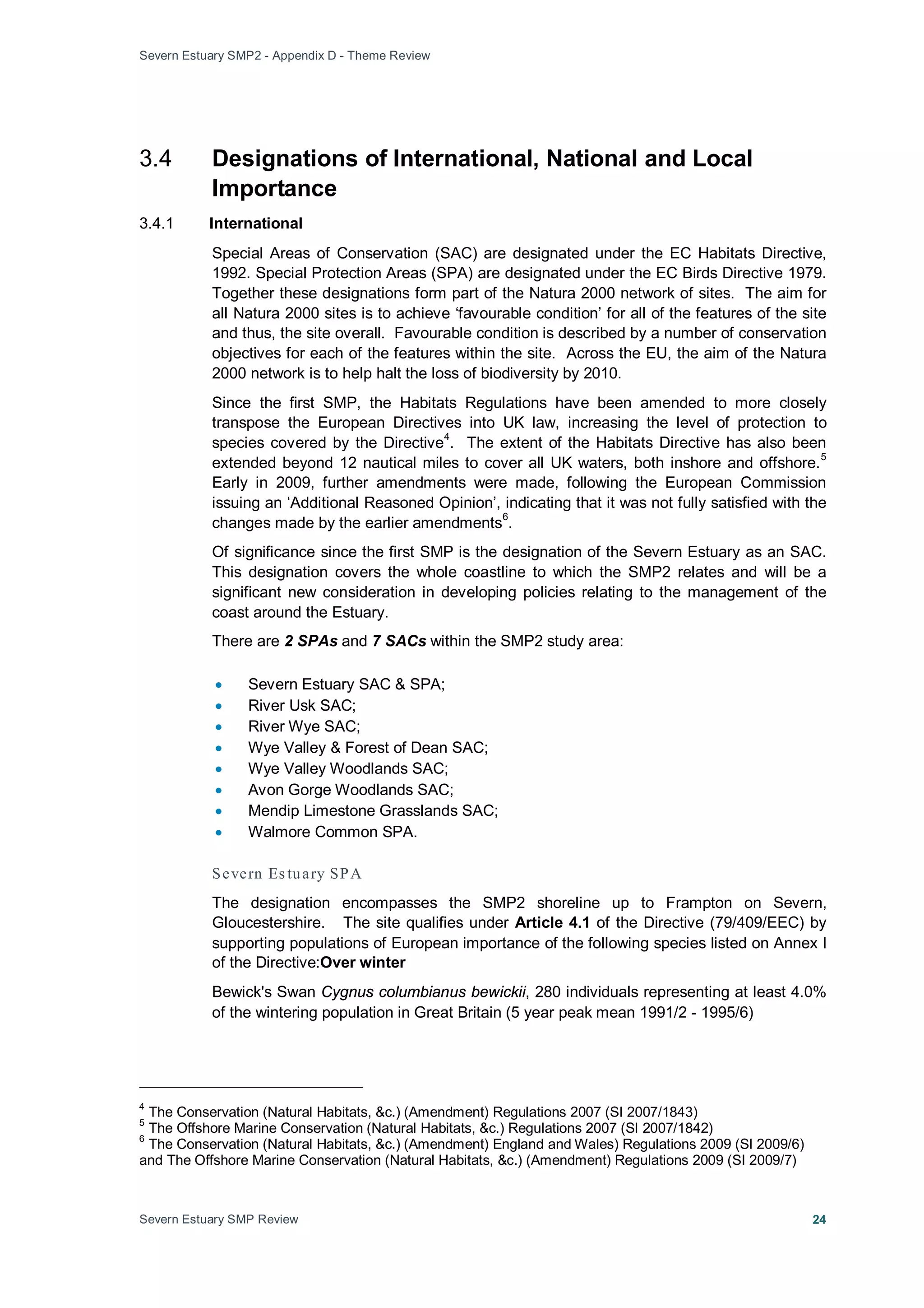 Severn Estuary SMP2 - Appendix D - Theme Review
Severn Estuary SMP Review 24
3.4 Designations of International, National and Local
Importance
3.4.1 International
Special Areas of Conservation (SAC) are designated under the EC Habitats Directive,
1992. Special Protection Areas (SPA) are designated under the EC Birds Directive 1979.
Together these designations form part of the Natura 2000 network of sites. The aim for
all Natura 2000 sites is to achieve ‘favourable condition’ for all of the features of the site
and thus, the site overall. Favourable condition is described by a number of conservation
objectives for each of the features within the site. Across the EU, the aim of the Natura
2000 network is to help halt the loss of biodiversity by 2010.
Since the first SMP, the Habitats Regulations have been amended to more closely
transpose the European Directives into UK law, increasing the level of protection to
species covered by the Directive
4
. The extent of the Habitats Directive has also been
extended beyond 12 nautical miles to cover all UK waters, both inshore and offshore.
5
Early in 2009, further amendments were made, following the European Commission
issuing an ‘Additional Reasoned Opinion’, indicating that it was not fully satisfied with the
changes made by the earlier amendments
6
Of significance since the first SMP is the designation of the Severn Estuary as an SAC.
This designation covers the whole coastline to which the SMP2 relates and will be a
significant new consideration in developing policies relating to the management of the
coast around the Estuary.
.
There are 2 SPAs and 7 SACs within the SMP2 study area:
• Severn Estuary SAC & SPA;
• River Usk SAC;
• River Wye SAC;
• Wye Valley & Forest of Dean SAC;
• Wye Valley Woodlands SAC;
• Avon Gorge Woodlands SAC;
• Mendip Limestone Grasslands SAC;
• Walmore Common SPA.
Severn Es tuary SPA
The designation encompasses the SMP2 shoreline up to Frampton on Severn,
Gloucestershire. The site qualifies under Article 4.1 of the Directive (79/409/EEC) by
supporting populations of European importance of the following species listed on Annex I
of the Directive:Over winter
Bewick's Swan Cygnus columbianus bewickii, 280 individuals representing at least 4.0%
of the wintering population in Great Britain (5 year peak mean 1991/2 - 1995/6)
4
The Conservation (Natural Habitats, &c.) (Amendment) Regulations 2007 (SI 2007/1843)
5
The Offshore Marine Conservation (Natural Habitats, &c.) Regulations 2007 (SI 2007/1842)
6
The Conservation (Natural Habitats, &c.) (Amendment) England and Wales) Regulations 2009 (SI 2009/6)
and The Offshore Marine Conservation (Natural Habitats, &c.) (Amendment) Regulations 2009 (SI 2009/7)
 