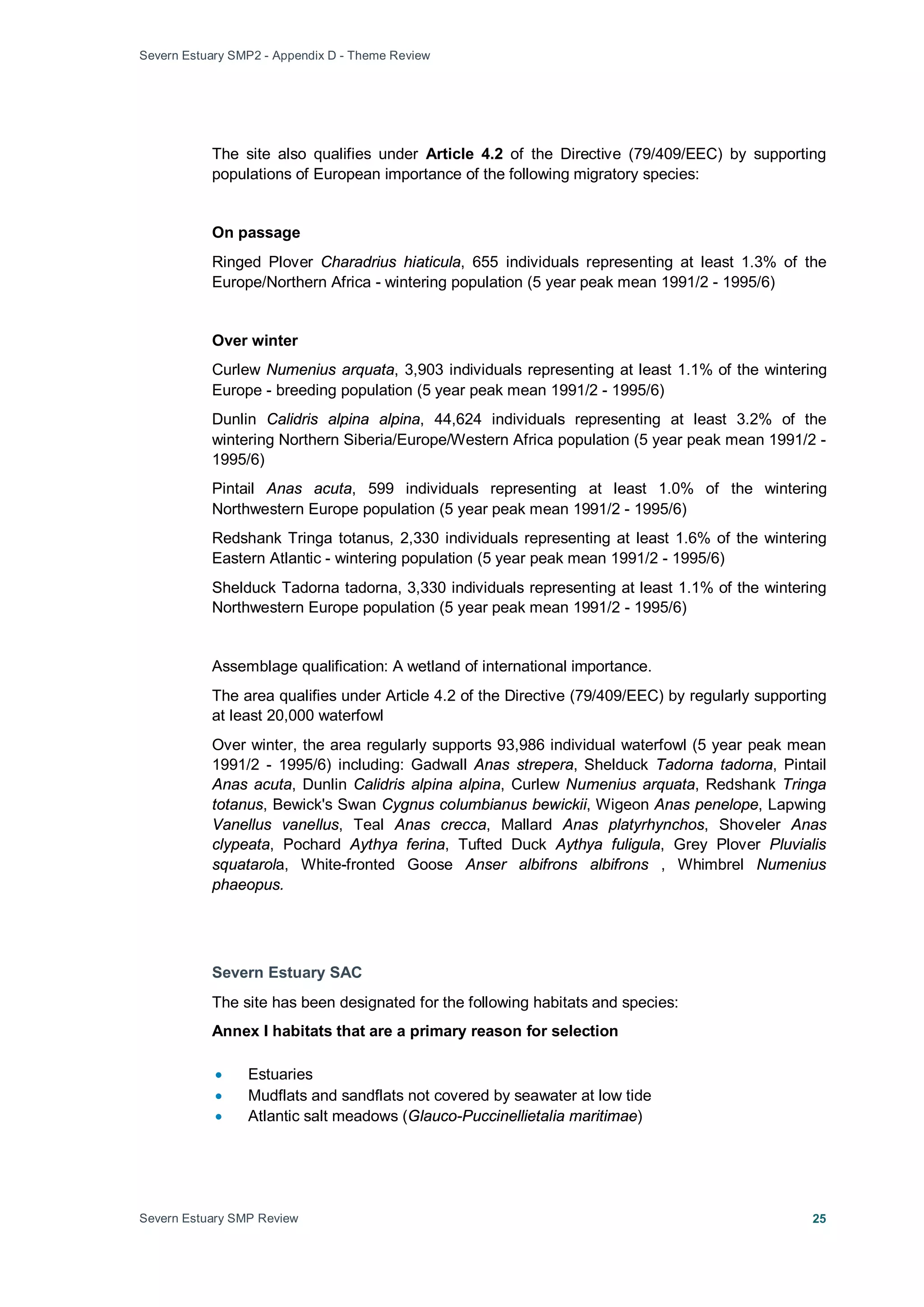 Severn Estuary SMP2 - Appendix D - Theme Review
Severn Estuary SMP Review 25
The site also qualifies under Article 4.2 of the Directive (79/409/EEC) by supporting
populations of European importance of the following migratory species:
On passage
Ringed Plover Charadrius hiaticula, 655 individuals representing at least 1.3% of the
Europe/Northern Africa - wintering population (5 year peak mean 1991/2 - 1995/6)
Over winter
Curlew Numenius arquata, 3,903 individuals representing at least 1.1% of the wintering
Europe - breeding population (5 year peak mean 1991/2 - 1995/6)
Dunlin Calidris alpina alpina, 44,624 individuals representing at least 3.2% of the
wintering Northern Siberia/Europe/Western Africa population (5 year peak mean 1991/2 -
1995/6)
Pintail Anas acuta, 599 individuals representing at least 1.0% of the wintering
Northwestern Europe population (5 year peak mean 1991/2 - 1995/6)
Redshank Tringa totanus, 2,330 individuals representing at least 1.6% of the wintering
Eastern Atlantic - wintering population (5 year peak mean 1991/2 - 1995/6)
Shelduck Tadorna tadorna, 3,330 individuals representing at least 1.1% of the wintering
Northwestern Europe population (5 year peak mean 1991/2 - 1995/6)
Assemblage qualification: A wetland of international importance.
The area qualifies under Article 4.2 of the Directive (79/409/EEC) by regularly supporting
at least 20,000 waterfowl
Over winter, the area regularly supports 93,986 individual waterfowl (5 year peak mean
1991/2 - 1995/6) including: Gadwall Anas strepera, Shelduck Tadorna tadorna, Pintail
Anas acuta, Dunlin Calidris alpina alpina, Curlew Numenius arquata, Redshank Tringa
totanus, Bewick's Swan Cygnus columbianus bewickii, Wigeon Anas penelope, Lapwing
Vanellus vanellus, Teal Anas crecca, Mallard Anas platyrhynchos, Shoveler Anas
clypeata, Pochard Aythya ferina, Tufted Duck Aythya fuligula, Grey Plover Pluvialis
squatarola, White-fronted Goose Anser albifrons albifrons , Whimbrel Numenius
phaeopus.
Severn Estuary SAC
The site has been designated for the following habitats and species:
Annex I habitats that are a primary reason for selection
• Estuaries
• Mudflats and sandflats not covered by seawater at low tide
• Atlantic salt meadows (Glauco-Puccinellietalia maritimae)
 