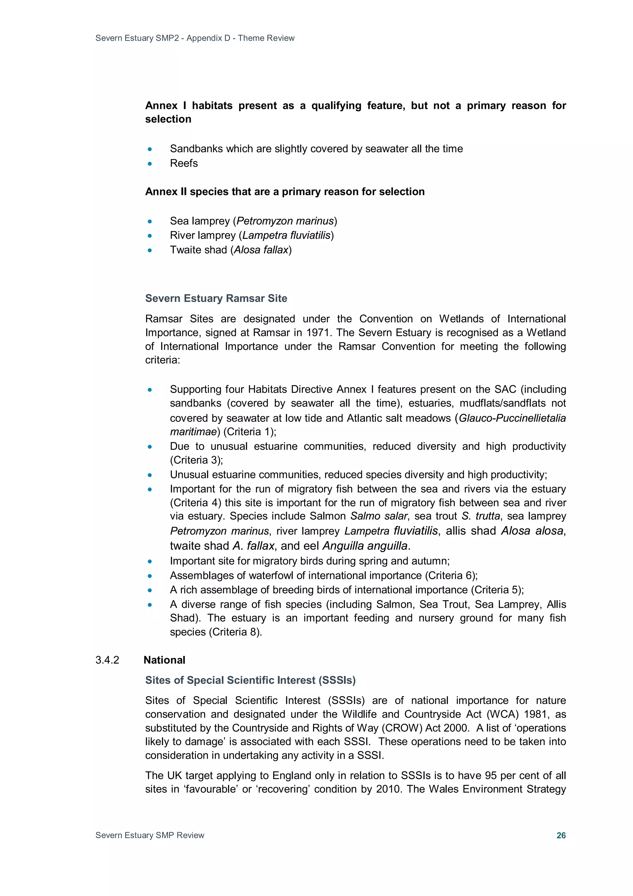 Severn Estuary SMP2 - Appendix D - Theme Review
Severn Estuary SMP Review 26
Annex I habitats present as a qualifying feature, but not a primary reason for
selection
• Sandbanks which are slightly covered by seawater all the time
• Reefs
Annex II species that are a primary reason for selection
• Sea lamprey (Petromyzon marinus)
• River lamprey (Lampetra fluviatilis)
• Twaite shad (Alosa fallax)
Severn Estuary Ramsar Site
Ramsar Sites are designated under the Convention on Wetlands of International
Importance, signed at Ramsar in 1971. The Severn Estuary is recognised as a Wetland
of International Importance under the Ramsar Convention for meeting the following
criteria:
• Supporting four Habitats Directive Annex I features present on the SAC (including
sandbanks (covered by seawater all the time), estuaries, mudflats/sandflats not
covered by seawater at low tide and Atlantic salt meadows (Glauco-Puccinellietalia
maritimae) (Criteria 1);
• Due to unusual estuarine communities, reduced diversity and high productivity
(Criteria 3);
• Unusual estuarine communities, reduced species diversity and high productivity;
• Important for the run of migratory fish between the sea and rivers via the estuary
(Criteria 4) this site is important for the run of migratory fish between sea and river
via estuary. Species include Salmon Salmo salar, sea trout S. trutta, sea lamprey
Petromyzon marinus, river lamprey Lampetra fluviatilis, allis shad Alosa alosa,
twaite shad A. fallax, and eel Anguilla anguilla.
• Important site for migratory birds during spring and autumn;
• Assemblages of waterfowl of international importance (Criteria 6);
• A rich assemblage of breeding birds of international importance (Criteria 5);
• A diverse range of fish species (including Salmon, Sea Trout, Sea Lamprey, Allis
Shad). The estuary is an important feeding and nursery ground for many fish
species (Criteria 8).
3.4.2 National
Sites of Special Scientific Interest (SSSIs)
Sites of Special Scientific Interest (SSSIs) are of national importance for nature
conservation and designated under the Wildlife and Countryside Act (WCA) 1981, as
substituted by the Countryside and Rights of Way (CROW) Act 2000. A list of ‘operations
likely to damage’ is associated with each SSSI. These operations need to be taken into
consideration in undertaking any activity in a SSSI.
The UK target applying to England only in relation to SSSIs is to have 95 per cent of all
sites in ‘favourable’ or ‘recovering’ condition by 2010. The Wales Environment Strategy
 