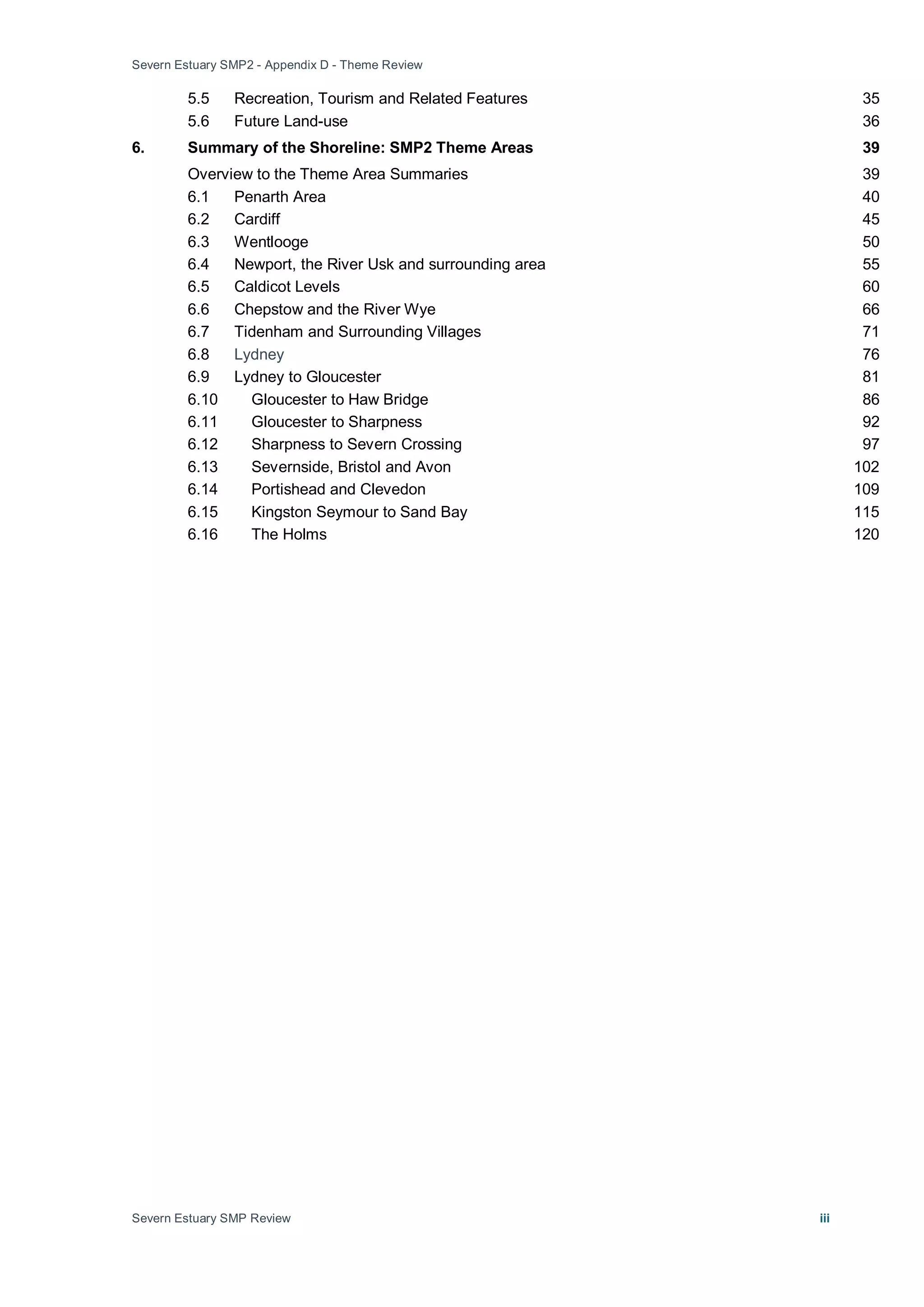 Severn Estuary SMP2 - Appendix D - Theme Review
Severn Estuary SMP Review iii
5.5 Recreation, Tourism and Related Features 35
5.6 Future Land-use 36
6. Summary of the Shoreline: SMP2 Theme Areas 39
Overview to the Theme Area Summaries 39
6.1 Penarth Area 40
6.2 Cardiff 45
6.3 Wentlooge 50
6.4 Newport, the River Usk and surrounding area 55
6.5 Caldicot Levels 60
6.6 Chepstow and the River Wye 66
6.7 Tidenham and Surrounding Villages 71
6.8 Lydney 76
6.9 Lydney to Gloucester 81
6.10 Gloucester to Haw Bridge 86
6.11 Gloucester to Sharpness 92
6.12 Sharpness to Severn Crossing 97
6.13 Severnside, Bristol and Avon 102
6.14 Portishead and Clevedon 109
6.15 Kingston Seymour to Sand Bay 115
6.16 The Holms 120
 