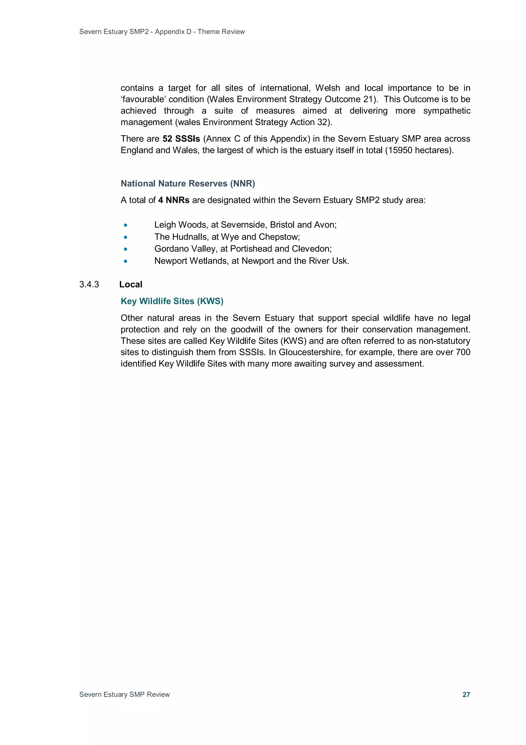Severn Estuary SMP2 - Appendix D - Theme Review
Severn Estuary SMP Review 27
contains a target for all sites of international, Welsh and local importance to be in
‘favourable’ condition (Wales Environment Strategy Outcome 21). This Outcome is to be
achieved through a suite of measures aimed at delivering more sympathetic
management (wales Environment Strategy Action 32).
There are 52 SSSIs (Annex C of this Appendix) in the Severn Estuary SMP area across
England and Wales, the largest of which is the estuary itself in total (15950 hectares).
National Nature Reserves (NNR)
A total of 4 NNRs are designated within the Severn Estuary SMP2 study area:
• Leigh Woods, at Severnside, Bristol and Avon;
• The Hudnalls, at Wye and Chepstow;
• Gordano Valley, at Portishead and Clevedon;
• Newport Wetlands, at Newport and the River Usk.
3.4.3 Local
Key Wildlife Sites (KWS)
Other natural areas in the Severn Estuary that support special wildlife have no legal
protection and rely on the goodwill of the owners for their conservation management.
These sites are called Key Wildlife Sites (KWS) and are often referred to as non-statutory
sites to distinguish them from SSSIs. In Gloucestershire, for example, there are over 700
identified Key Wildlife Sites with many more awaiting survey and assessment.
 