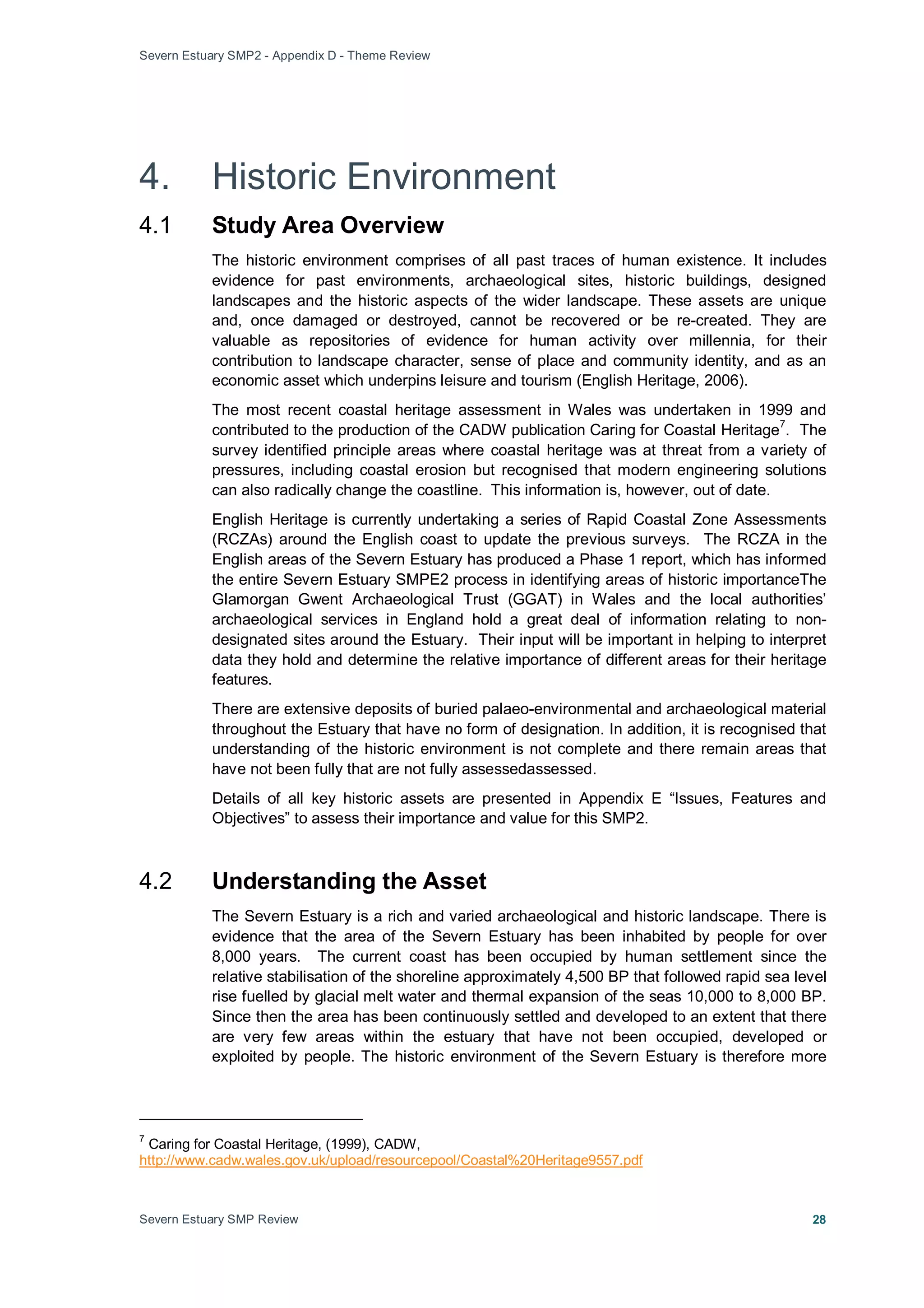Severn Estuary SMP2 - Appendix D - Theme Review
Severn Estuary SMP Review 28
4. Historic Environment
4.1 Study Area Overview
The historic environment comprises of all past traces of human existence. It includes
evidence for past environments, archaeological sites, historic buildings, designed
landscapes and the historic aspects of the wider landscape. These assets are unique
and, once damaged or destroyed, cannot be recovered or be re-created. They are
valuable as repositories of evidence for human activity over millennia, for their
contribution to landscape character, sense of place and community identity, and as an
economic asset which underpins leisure and tourism (English Heritage, 2006).
The most recent coastal heritage assessment in Wales was undertaken in 1999 and
contributed to the production of the CADW publication Caring for Coastal Heritage
7
English Heritage is currently undertaking a series of Rapid Coastal Zone Assessments
(RCZAs) around the English coast to update the previous surveys. The RCZA in the
English areas of the Severn Estuary has produced a Phase 1 report, which has informed
the entire Severn Estuary SMPE2 process in identifying areas of historic importanceThe
Glamorgan Gwent Archaeological Trust (GGAT) in Wales and the local authorities’
archaeological services in England hold a great deal of information relating to non-
designated sites around the Estuary. Their input will be important in helping to interpret
data they hold and determine the relative importance of different areas for their heritage
features.
. The
survey identified principle areas where coastal heritage was at threat from a variety of
pressures, including coastal erosion but recognised that modern engineering solutions
can also radically change the coastline. This information is, however, out of date.
There are extensive deposits of buried palaeo-environmental and archaeological material
throughout the Estuary that have no form of designation. In addition, it is recognised that
understanding of the historic environment is not complete and there remain areas that
have not been fully that are not fully assessedassessed.
Details of all key historic assets are presented in Appendix E “Issues, Features and
Objectives” to assess their importance and value for this SMP2.
4.2 Understanding the Asset
The Severn Estuary is a rich and varied archaeological and historic landscape. There is
evidence that the area of the Severn Estuary has been inhabited by people for over
8,000 years. The current coast has been occupied by human settlement since the
relative stabilisation of the shoreline approximately 4,500 BP that followed rapid sea level
rise fuelled by glacial melt water and thermal expansion of the seas 10,000 to 8,000 BP.
Since then the area has been continuously settled and developed to an extent that there
are very few areas within the estuary that have not been occupied, developed or
exploited by people. The historic environment of the Severn Estuary is therefore more
7
Caring for Coastal Heritage, (1999), CADW,
http://www.cadw.wales.gov.uk/upload/resourcepool/Coastal%20Heritage9557.pdf
 