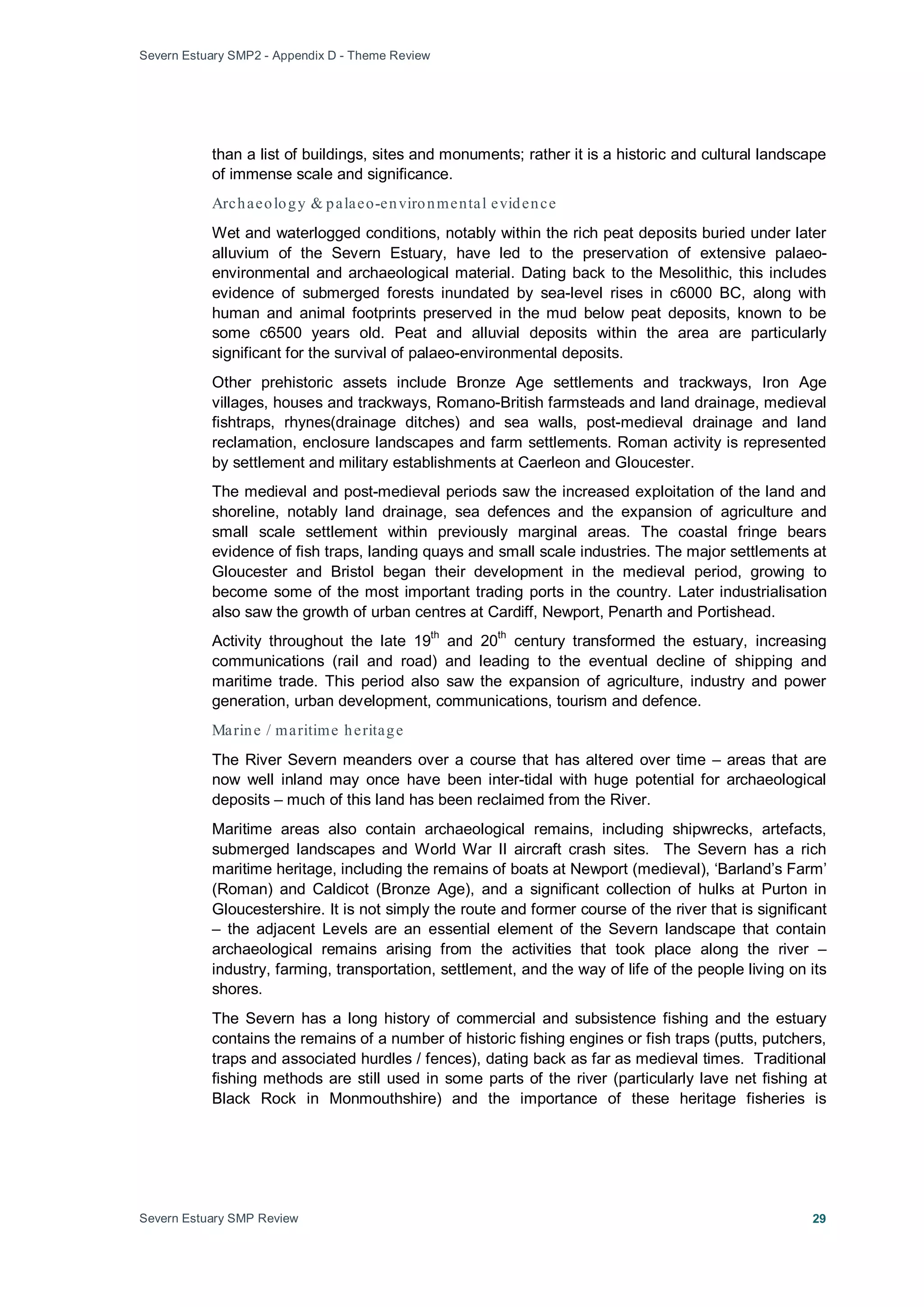 Severn Estuary SMP2 - Appendix D - Theme Review
Severn Estuary SMP Review 29
than a list of buildings, sites and monuments; rather it is a historic and cultural landscape
of immense scale and significance.
Archaeology & palaeo-environmental evidence
Wet and waterlogged conditions, notably within the rich peat deposits buried under later
alluvium of the Severn Estuary, have led to the preservation of extensive palaeo-
environmental and archaeological material. Dating back to the Mesolithic, this includes
evidence of submerged forests inundated by sea-level rises in c6000 BC, along with
human and animal footprints preserved in the mud below peat deposits, known to be
some c6500 years old. Peat and alluvial deposits within the area are particularly
significant for the survival of palaeo-environmental deposits.
Other prehistoric assets include Bronze Age settlements and trackways, Iron Age
villages, houses and trackways, Romano-British farmsteads and land drainage, medieval
fishtraps, rhynes(drainage ditches) and sea walls, post-medieval drainage and land
reclamation, enclosure landscapes and farm settlements. Roman activity is represented
by settlement and military establishments at Caerleon and Gloucester.
The medieval and post-medieval periods saw the increased exploitation of the land and
shoreline, notably land drainage, sea defences and the expansion of agriculture and
small scale settlement within previously marginal areas. The coastal fringe bears
evidence of fish traps, landing quays and small scale industries. The major settlements at
Gloucester and Bristol began their development in the medieval period, growing to
become some of the most important trading ports in the country. Later industrialisation
also saw the growth of urban centres at Cardiff, Newport, Penarth and Portishead.
Activity throughout the late 19
th
and 20
th
century transformed the estuary, increasing
communications (rail and road) and leading to the eventual decline of shipping and
maritime trade. This period also saw the expansion of agriculture, industry and power
generation, urban development, communications, tourism and defence.
Marine / maritime heritage
The River Severn meanders over a course that has altered over time – areas that are
now well inland may once have been inter-tidal with huge potential for archaeological
deposits – much of this land has been reclaimed from the River.
Maritime areas also contain archaeological remains, including shipwrecks, artefacts,
submerged landscapes and World War II aircraft crash sites. The Severn has a rich
maritime heritage, including the remains of boats at Newport (medieval), ‘Barland’s Farm’
(Roman) and Caldicot (Bronze Age), and a significant collection of hulks at Purton in
Gloucestershire. It is not simply the route and former course of the river that is significant
– the adjacent Levels are an essential element of the Severn landscape that contain
archaeological remains arising from the activities that took place along the river –
industry, farming, transportation, settlement, and the way of life of the people living on its
shores.
The Severn has a long history of commercial and subsistence fishing and the estuary
contains the remains of a number of historic fishing engines or fish traps (putts, putchers,
traps and associated hurdles / fences), dating back as far as medieval times. Traditional
fishing methods are still used in some parts of the river (particularly lave net fishing at
Black Rock in Monmouthshire) and the importance of these heritage fisheries is
 