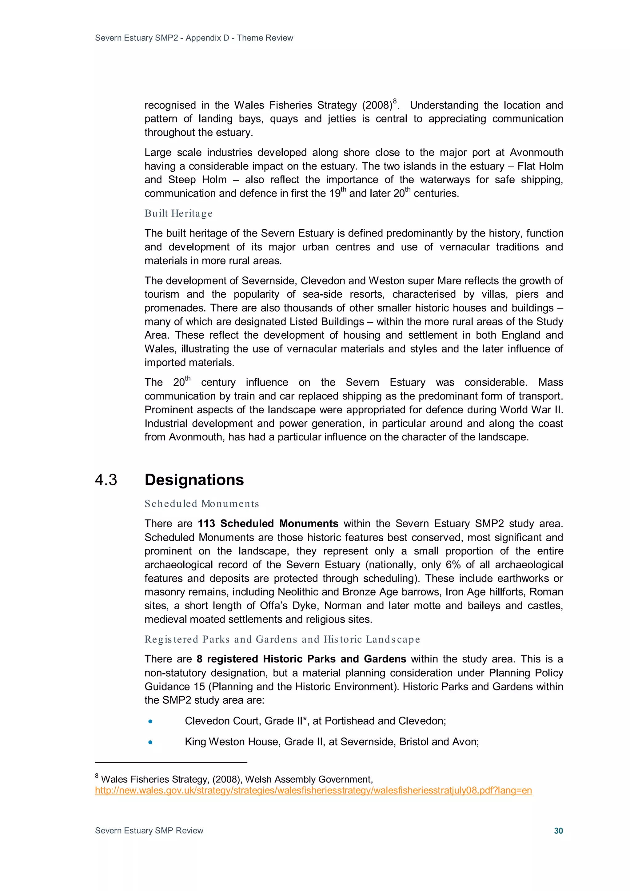 Severn Estuary SMP2 - Appendix D - Theme Review
Severn Estuary SMP Review 30
recognised in the Wales Fisheries Strategy (2008)8
Large scale industries developed along shore close to the major port at Avonmouth
having a considerable impact on the estuary. The two islands in the estuary – Flat Holm
and Steep Holm – also reflect the importance of the waterways for safe shipping,
communication and defence in first the 19
th
and later 20th
centuries.
. Understanding the location and
pattern of landing bays, quays and jetties is central to appreciating communication
throughout the estuary.
Built Heritage
The built heritage of the Severn Estuary is defined predominantly by the history, function
and development of its major urban centres and use of vernacular traditions and
materials in more rural areas.
The development of Severnside, Clevedon and Weston super Mare reflects the growth of
tourism and the popularity of sea-side resorts, characterised by villas, piers and
promenades. There are also thousands of other smaller historic houses and buildings –
many of which are designated Listed Buildings – within the more rural areas of the Study
Area. These reflect the development of housing and settlement in both England and
Wales, illustrating the use of vernacular materials and styles and the later influence of
imported materials.
The 20
th
century influence on the Severn Estuary was considerable. Mass
communication by train and car replaced shipping as the predominant form of transport.
Prominent aspects of the landscape were appropriated for defence during World War II.
Industrial development and power generation, in particular around and along the coast
from Avonmouth, has had a particular influence on the character of the landscape.
4.3 Designations
Scheduled Monuments
There are 113 Scheduled Monuments within the Severn Estuary SMP2 study area.
Scheduled Monuments are those historic features best conserved, most significant and
prominent on the landscape, they represent only a small proportion of the entire
archaeological record of the Severn Estuary (nationally, only 6% of all archaeological
features and deposits are protected through scheduling). These include earthworks or
masonry remains, including Neolithic and Bronze Age barrows, Iron Age hillforts, Roman
sites, a short length of Offa’s Dyke, Norman and later motte and baileys and castles,
medieval moated settlements and religious sites.
Regis tered Parks and Gardens and His toric Lands cape
There are 8 registered Historic Parks and Gardens within the study area. This is a
non-statutory designation, but a material planning consideration under Planning Policy
Guidance 15 (Planning and the Historic Environment). Historic Parks and Gardens within
the SMP2 study area are:
• Clevedon Court, Grade II*, at Portishead and Clevedon;
• King Weston House, Grade II, at Severnside, Bristol and Avon;
8
Wales Fisheries Strategy, (2008), Welsh Assembly Government,
http://new.wales.gov.uk/strategy/strategies/walesfisheriesstrategy/walesfisheriesstratjuly08.pdf?lang=en
 