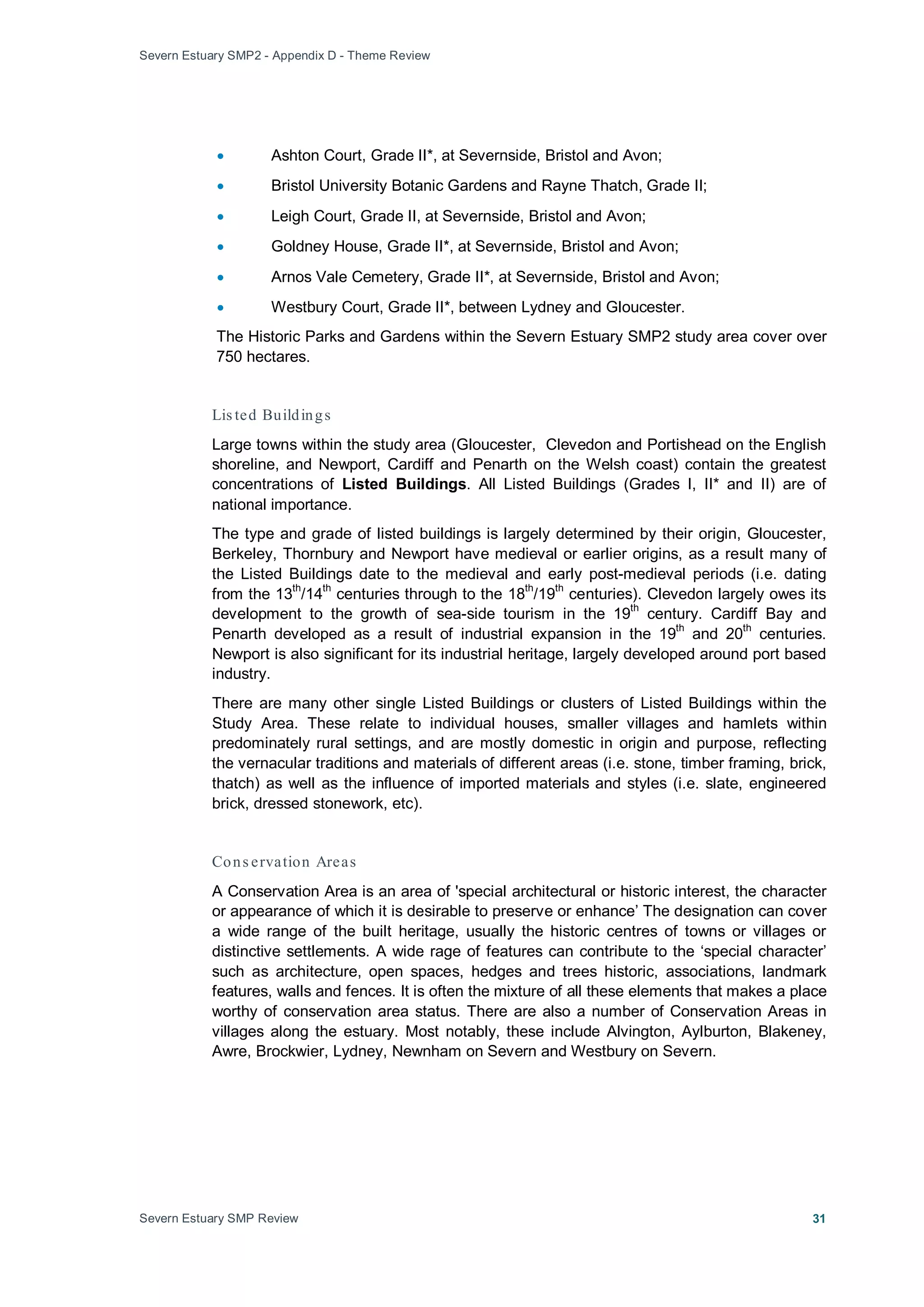 Severn Estuary SMP2 - Appendix D - Theme Review
Severn Estuary SMP Review 31
• Ashton Court, Grade II*, at Severnside, Bristol and Avon;
• Bristol University Botanic Gardens and Rayne Thatch, Grade II;
• Leigh Court, Grade II, at Severnside, Bristol and Avon;
• Goldney House, Grade II*, at Severnside, Bristol and Avon;
• Arnos Vale Cemetery, Grade II*, at Severnside, Bristol and Avon;
• Westbury Court, Grade II*, between Lydney and Gloucester.
The Historic Parks and Gardens within the Severn Estuary SMP2 study area cover over
750 hectares.
Lis ted Buildings
Large towns within the study area (Gloucester, Clevedon and Portishead on the English
shoreline, and Newport, Cardiff and Penarth on the Welsh coast) contain the greatest
concentrations of Listed Buildings. All Listed Buildings (Grades I, II* and II) are of
national importance.
The type and grade of listed buildings is largely determined by their origin, Gloucester,
Berkeley, Thornbury and Newport have medieval or earlier origins, as a result many of
the Listed Buildings date to the medieval and early post-medieval periods (i.e. dating
from the 13
th
/14
th
centuries through to the 18
th
/19
th
centuries). Clevedon largely owes its
development to the growth of sea-side tourism in the 19
th
century. Cardiff Bay and
Penarth developed as a result of industrial expansion in the 19
th
and 20
th
centuries.
Newport is also significant for its industrial heritage, largely developed around port based
industry.
There are many other single Listed Buildings or clusters of Listed Buildings within the
Study Area. These relate to individual houses, smaller villages and hamlets within
predominately rural settings, and are mostly domestic in origin and purpose, reflecting
the vernacular traditions and materials of different areas (i.e. stone, timber framing, brick,
thatch) as well as the influence of imported materials and styles (i.e. slate, engineered
brick, dressed stonework, etc).
Cons ervation Areas
A Conservation Area is an area of 'special architectural or historic interest, the character
or appearance of which it is desirable to preserve or enhance’ The designation can cover
a wide range of the built heritage, usually the historic centres of towns or villages or
distinctive settlements. A wide rage of features can contribute to the ‘special character’
such as architecture, open spaces, hedges and trees historic, associations, landmark
features, walls and fences. It is often the mixture of all these elements that makes a place
worthy of conservation area status. There are also a number of Conservation Areas in
villages along the estuary. Most notably, these include Alvington, Aylburton, Blakeney,
Awre, Brockwier, Lydney, Newnham on Severn and Westbury on Severn.
 