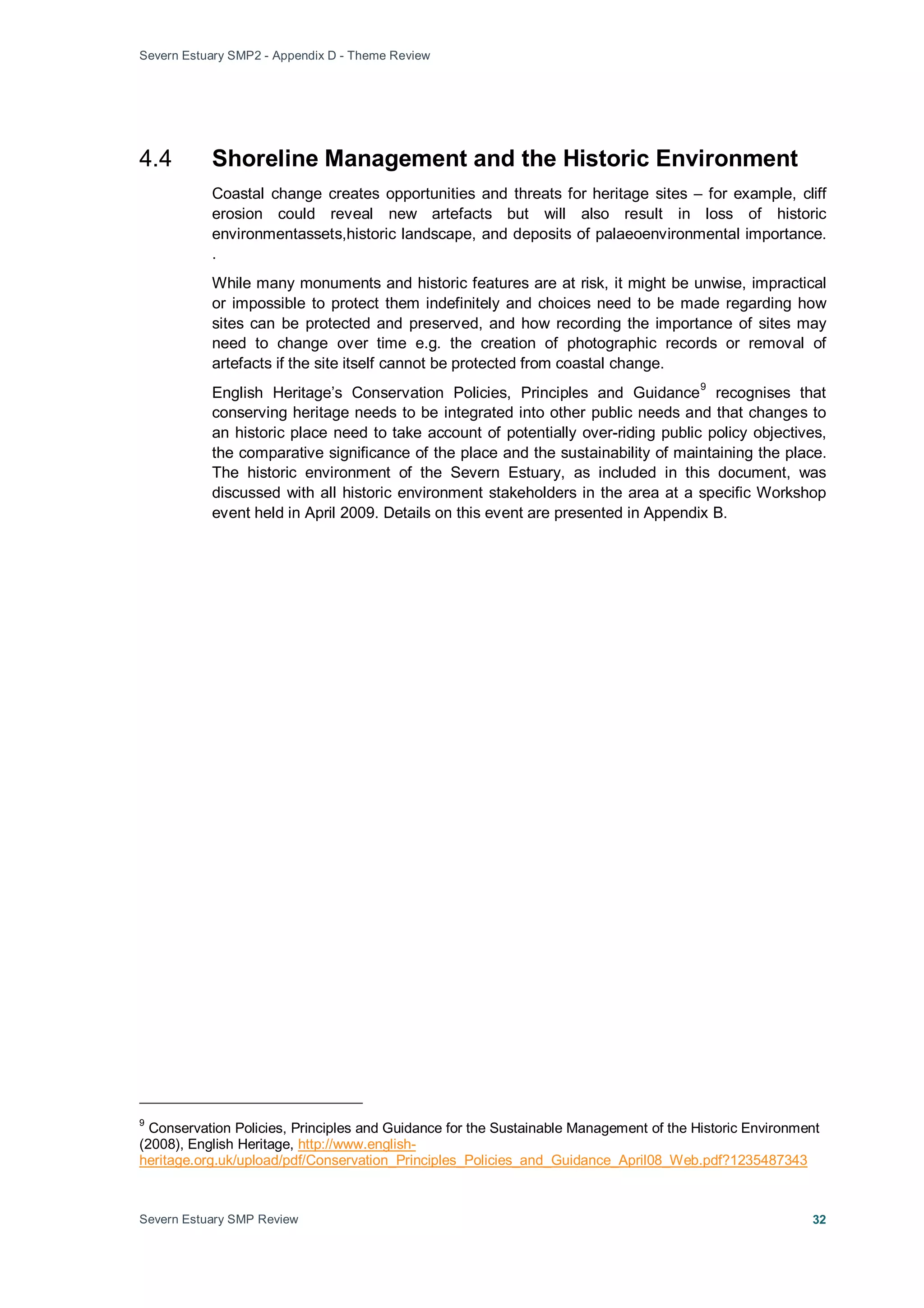 Severn Estuary SMP2 - Appendix D - Theme Review
Severn Estuary SMP Review 32
4.4 Shoreline Management and the Historic Environment
Coastal change creates opportunities and threats for heritage sites – for example, cliff
erosion could reveal new artefacts but will also result in loss of historic
environmentassets,historic landscape, and deposits of palaeoenvironmental importance.
.
While many monuments and historic features are at risk, it might be unwise, impractical
or impossible to protect them indefinitely and choices need to be made regarding how
sites can be protected and preserved, and how recording the importance of sites may
need to change over time e.g. the creation of photographic records or removal of
artefacts if the site itself cannot be protected from coastal change.
English Heritage’s Conservation Policies, Principles and Guidance
9
recognises that
conserving heritage needs to be integrated into other public needs and that changes to
an historic place need to take account of potentially over-riding public policy objectives,
the comparative significance of the place and the sustainability of maintaining the place.
The historic environment of the Severn Estuary, as included in this document, was
discussed with all historic environment stakeholders in the area at a specific Workshop
event held in April 2009. Details on this event are presented in Appendix B.
9
Conservation Policies, Principles and Guidance for the Sustainable Management of the Historic Environment
(2008), English Heritage, http://www.english-
heritage.org.uk/upload/pdf/Conservation_Principles_Policies_and_Guidance_April08_Web.pdf?1235487343
 
